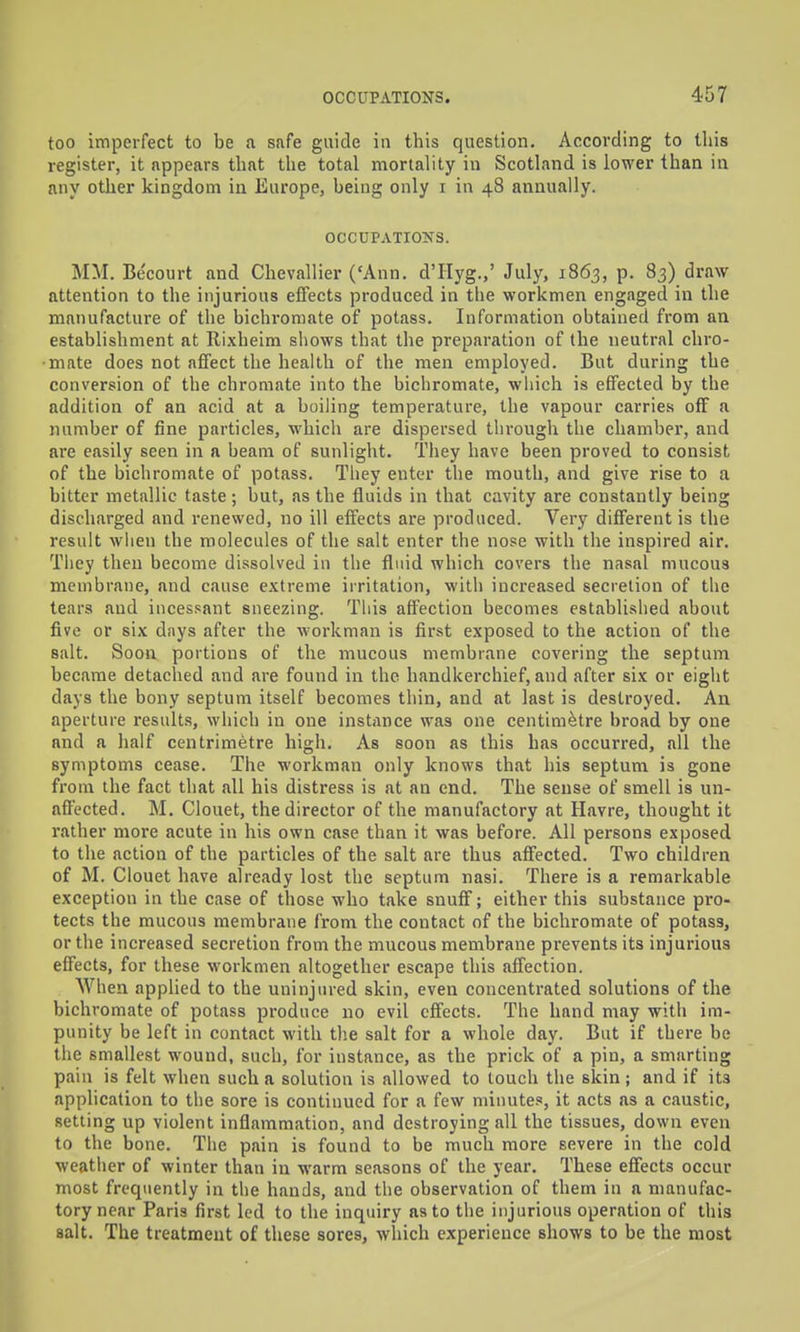 too imperfect to be a safe guide in this question. According to tliis register, it appears that the total mortality in Scotland is lower than in any other kingdom in Europe, being only i in 48 annually. OCCUPATIOlfS. MM. Be'court and Chevallier ('Ann. d'llyg.,' July, 1863, p. 83) draw attention to the injurious effects produced in the workmen engaged in the manufacture of the bichromate of potass. Information obtained from an establishment at Rixheim shows that the preparation of the neutral chro- mate does not affect the health of the men employed. But during the conversion of the chromate into the bichromate, wliich is effected by the addition of an acid at a boiling temperature, the vapour carries off a number of fine particles, which are dispersed through the chamber, and are easily seen in a beam of sunlight. They have been proved to consist of the bichromate of potass. Tiiey enter the mouth, and give rise to a bitter metallic taste; but, as the fluids in that cavity are constantly being discharged and renewed, no ill effects are produced. Very different is the result when the molecules of the salt enter the nose with the inspired air. They then become dissolved in the fluid which covers the nasal mucous membrane, and cause extreme irritation, with increased secretion of the tears and incessant sneezing. This affection becomes established about five or six days after the workman is first exposed to the action of the salt. Soon portions of the mucous membrane covering the septum became detached and are found in the handkerchief, and after six or eight days the bony septum itself becomes thin, and at last is destroyed. An aperture results, wliich in one instance was one centimetre broad by one and a half centrimetre high. As soon as this has occurred, all the symptoms cease. The workman only knows that his septum is gone from the fact that .all his distress is at an end. The sense of smell is un- affected. M. Clouet, the director of the manufactory at Havre, thought it rather more acute in his own case than it was before. All persons exposed to the action of the particles of the salt are thus affected. Two children of M. Clouet have already lost the septum nasi. There is a remarkable exception in the case of those who take snuff; either this substance pro- tects the mucous membrane from the contact of the bichromate of potass, or the increased secretion from the mucous membrane prevents its injurious effects, for these workmen altogether escape this affection. When applied to the uninjured skin, even concentrated solutions of the bichromate of potass pi-oduce no evil effects. The hand may with im- punity be left in contact with the salt for a whole day. But if there be the smallest wound, such, for instance, as the prick of a pin, a smarting pain is felt when such a solution is allowed to touch the skin; and if its application to the sore is continued for a few minute.«, it acts as a caustic, setting up violent inflammation, and destroying all the tissues, down even to the bone. The pain is found to be much more severe in the cold weather of winter than in warm seasons of the year. These effects occur most frequently in the hands, and the observation of them in a manufac- tory near Paris first led to the inquiry as to the injurious operation of this salt. The treatment of these sores, which experience shows to be the most