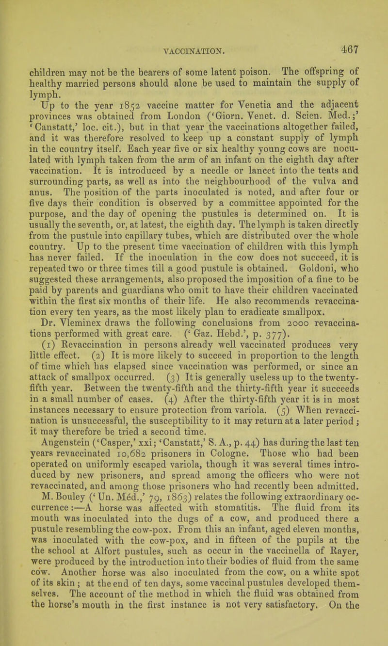 children may not be the bearers of some latent poison. The offspring of healthy married persons should alone be used to maintain the supply of lymph. Up to the year 1852 vaccine matter for Venetia and the adjacent provinces was obtained from London ('Giorn. Venet. d. Scien. Med.;' 'Canstatt,' loc. cit.), but in that year the vaccinations altogether failed, and it was therefore resolved to keep up a constant supply of lymph in the country itself. Each year five or six healthy young cows are nocu- lated with lymph taken from the arm of an infant on the eighth day after vaccination. It is introduced by a needle or lancet into the teats and surrounding parts, as well as into the neighbourhood of the vulva and anus. The position of the parts inoculated is noted, and after four or five days their condition is observed by a committee appointed for the purpose, and the day of opening the pustules is determined on. It is usually the seventh, or, at latest, the eighth day. The lymph is taken directly from the pustule into capillary tubes, whicli are distributed over the whole country. Up to the present time vaccination of children with this lymph has never failed. If the inoculation in the cow does not succeed, it is repeated two or three times till a good pustule is obtained. Goldoni, who suggested these arrangements, also proposed the imposition of a fine to be paid by parents and guardians who omit to have their children vaccinated within the first six months of their life. He also recommends revaccina- tion every ten years, as the most likely plan to eradicate smallpox. Dr. Vleminex draws the following conclusions from 2000 revaccina- tions performed with great care. (' Gaz. Hebd.', p. 377). (i) Revaccination in persons already well vaccinated produces very little effect. (2) It is more likely to succeed in proportion to the length of time which has elapsed since vaccination was performed, or since an attack of smallpox occurred. (3) Itis generally useless up to the twenty- fifth year. Between the twenty-fifth and the thirty-fifth year it succeeds in a small number of cases. (4) After the thirty.fifth year it is in most instances necessary to ensure protection from variola. (5) When revacci- nation is unsuccessful, the susceptibility to it may return at a later period j it may therefore be tried a second time. Angenstein ('Casper,' xxi; 'Canstatt,' S. A., p. 44) has during the last ten years revaccinated 10,682 prisoners in Cologne, Those who had been operated on uniformly escaped variola, though it was several times intro- duced by new prisoners, and spread among the officers who were not revaccinated, and among those prisoners who had recently been admitted. M. Bouley ('Un.Med.,' 79, 1863) relates the following extraordinary oc- currence :—A horse was affected with stomatitis. The fluid from its mouth was inoculated into the dugs of a cow, and produced there a pustule resembling the cow-pox. From this an infant, aged eleven months, was inoculated with the cow-pox, and in fifteen of the pupils at the the school at Alfort pustules, such as occur in the vaccinella of Rayer, were produced by the introduction into their bodies of fluid from the same cow. Another horse was also inoculated from the cow, on a white spot of its skin ; at the end of ten days, some vaccinal pustules developed them- selves. The account of the method in which the fluid was obtained from the horse's mouth in the first instance is not very satisfactory. On the