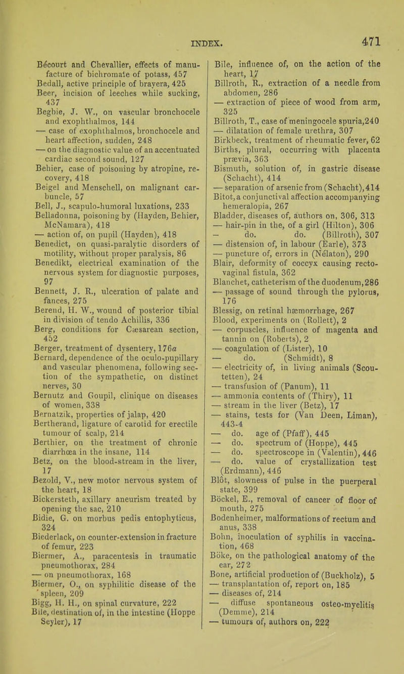 Becourt and Chevallier, effects of manu- facture of bichromate of potass, 457 Bedall, active principle of brayera, 425 Beer, incision of leeches while sucking, 437 Begbie, J. W., on vascular bronchocele and exophtiialinos, 144 — case of exophthalmos, bronchocele and heart affection, sudden, 248 — on the diagnostic value of an accentuated cardiac second sound, 127 Behier, case of poisoning by atropine, re- covery, 418 Beigel and MenscbeU, on malignant car- buncle, 57 Bell, J., scapulo-huraoral luxations, 233 Belladonna, poisoning by (Hayden, Behier, McNamara), 418 — action of, on pupil (Hayden), 418 Benedict, on quasi-paralytic disorders of motility, without proper paralysis, 86 Benedikt, electrical examination of the nervous system for diagnostic purposes, 97 Bennett, J. R., ulceration of palate and fances, 275 Berend, H. W., wound of posterior tibial in division of tendo Achillis, 336 Berg, conditions for Ctesarean section, 452 Berger, treatment of dysentery, 176a Bernard, dependence of the oculo-pupillary and vascular phenomena, following sec- tion of the sympathetic, on distinct nerves, 30 Bernutz and Goupil, clinique on diseases of women, 338 Bernatzik, properties of jalap, 420 Bertherand, ligature of carotid for erectile tumour of scalp, 214 Berthier, on the treatment of chronic diaiThoea in the insane, 114 Betz, on the blood-stream in the liver, 17 Bezold, v., new motor nervous system of the heart, 18 Bickersteth, axillary aneurism treated by opening the sac, 210 Bidie, G. on morbus pedis entophyticus, 324 Biederlack, on counter-extension in fracture of femur, 223 Biermer, A., paracentesis in traumatic pneumothorax, 284 — on pneumothorax, 168 Biermer, 0., on syphilitic disease of the ' spleen, 209 Bigg, II. H., on spinal curvature, 222 Bile, destinatiun of, in the intestine (Hoppe Seyler), 17 Bile, influence of, on the action of the heart, 17 Billroth, R., extraction of a needle from abdomen, 286 — extraction of piece of wood from arm, 325 Billroth, T., case of meningocele 8puria,240 — dilatation of female urethra, 307 Birkbeck, treatment of rheumatic fever, 62 Births, plural, occurring with placenta praevia, 363 Bismuth, solution of, in gastric disease (Schacht), 414 — separation of arsenic from (Schacht),414 Bitot,a conjunctival affection accompanying hemeralopia, 267 Bladder, diseases of, authors on, 306, 313 — hair-pin in the, of a girl (Hilton), 306 do. do. (Billroth), 307 — distension of, in labour (Earle), 373 — puncture of, errors in (Nelaton), 290 Blair, deformity of coccyx causing recto- vaginal fistula, 362 Blanchet, catheterism of the duodenum,286 — passage of sound through the pylorus, 176 Blessig, on retinal haemorrhage, 267 Blood, experiments on (Rollett), 2 — corpuscles, influence of magenta and tannin on (Roberts), 2 — coagulation of (Lister), 10 — do. (Schmidt), 8 — electricity of, in living animals (Scou- tetten), 24 — transfusion of (Panum), 11 — ammonia contents of (Thiry), 11 — stream in the liver (Betz), 17 — stains, tests for (Van l3een, Liraan), 443-4 — do. age of (Pfaff), 445 — do. spectrum of (Hoppe), 445 — do. spectroscope in (Valentin), 446 — do. value of crystallization test (Erdmann), 446 Blot, slowness of pulse in the puerperal state, 399 Bockel, E., removal of cancer of floor of mouth, 275 Bodenheimer, malformations of rectum and anus, 338 Bohn, inoculation of syphilis in vaccina- tion, 468 Boke, on the pathological anatomy of the ear, 272 Bone, artificial production of (Buckholz), 5 — transplantation of, report on, 185 — diseases of, 214 — diffuse spontaneous osteo-myelitis (Demine), 214 — tumours of, authors on, 222