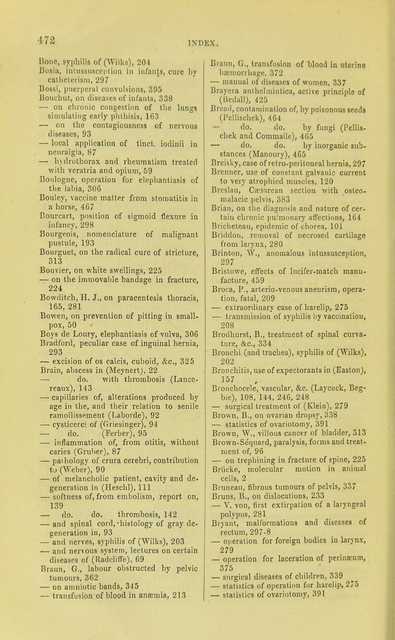 INDEX. Bone, syphilis of (Wilks), 204 Bosia, intussuscei'lion in infants, cure by catlieleiisni, 297 Bossi, puerperal convulsions, 395 Boiicliut, on iliscases of infants, 338 — on chronic congestion of the lungs simulating early phthisis, 1C3 — on the contugiousness of nervous diseases, 93 — local application of tinct. iodinii in nenralgia, 87 — Intlrothorax and rheumatism treated with veratria and opium, 59 ]3oiilogne, operation for elephantiasis of the labia, 306 Bouley, vaccine matter from stomatitis in a horse, 467 Bourcart, position of sigmoid flexure in infancy, 298 Bourgeois, nomenclature of malignant pustule, 193 Bonrguet, on the radical cure of stricture, 313 Bouvier, on white swellings, 225 — on the immovable bandage in fracture, 224 Bovvditch, H. J., on paracentesis thoracis, 165, 281 Bowen, on prevention of pitting in small- pox, 50 Boys de Loury, elephantiasis of vulva, 306 Bradford, peculiar case of inguinal hernia, 293 — excision of cs calcis, cuboid, &c., 325 Brain, abscess in (Meynert), 22 — do. with thrombosis (Lance- reaux), 143 — capillaries of, alterations produced by age in the, and their relation to senile ramoUissement (Laborde), 92 — cysticerc! of (firiesinger), 94 — do. (Ferber), 95 — inflammation of, from otitis, without caries (Grnlier), 87 — pathology of crura cerebri, contribution tj (Weber), 90 — of melancholic patient, cavity and de- generation in (Heschl), 111 — softness of, from embolism, report on, 139 — do. do. thrombosis, 142 — and spinal cord,-histology of gray de- generation in, 93 — and nerves, syphilis of (Wilks), 203 — and nervous system, lectures on certain diseases of (Raddiffe), 69 Braun, G., labour obstructed by pelvic tumours, 362 — on amniotic bands, 345 — transfusion of blood in anfcmia, 213 Brann, G., transfusion of blood in uterine hiemorrhage, 372 — manual of diseases of women, 337 Brayera anlheliuiutica, active principle of (liedall), 425 Bread, contamination of, by poisonous seeds (Pellischek), 464 — do. do. by fungi (Pellis- chek and Commailc), 465 — do. do. by inorganic sub- stances (Manoury), 465 Breisky, case of retro-peritoneal hernia, 297 Brenner, use of constant galvanic current to very atrophied muscles, 120 Breslau, Ctesarean section with osteo- malacic ))elvis, 383 Brian, on the diagnosis and nature of cer- tain chronic pulmonary affections, 164 Bricheteau, epidemic of chorea, 101 Briddon, removal of necrosed cartilage from larynx, 280 Brinton, W., anomalous intussusception, 297 Bristowe, effects of lucifer-match manu- facture, 459 Broca, P., arterio-venous aneurism, opera- tion, fatal, 209 — extraordinary case of harelip, 275 — transmission of svphilis by vaccination, 208 Brodhurst, B., treatment of spinal curva- ture, (Sic, 334 Bronchi (and trachea), svphilis of (Wilks), 202 Bronchitis, use of expectorants in (Easton), 157 Bronchocele, vascular, &c. (Laycock, Beg- bie), 108, 144, 246, 248 — surgical treatment of (Klein), 279 Brown, B., on ovarian dropsy, 338 —. statistics of ovariotomy, 391 Brown, W., villous cancer of bladder, 313 Brown-Sequard, paralysis, forms and treat- ment of, 96 — on trephining in fracture of spine, 225 Briicke, molecular motion in animal cells, 2 Bruneau, fibrous tumours of pelvis, 337 Bruns, B., on dislocations, 233 — V. von, first extirpation of a laryngeal polypus, 281 Bryant, malformations and diseases of ieetum, 297-8 — ojieration for foreign bodies in larynx, 279 — operation for laceration of perinseum, 375 — surgical diseases of children, 339 — statistics of operaticm fur harelip, 275 — statistics of ovariotomy, 391