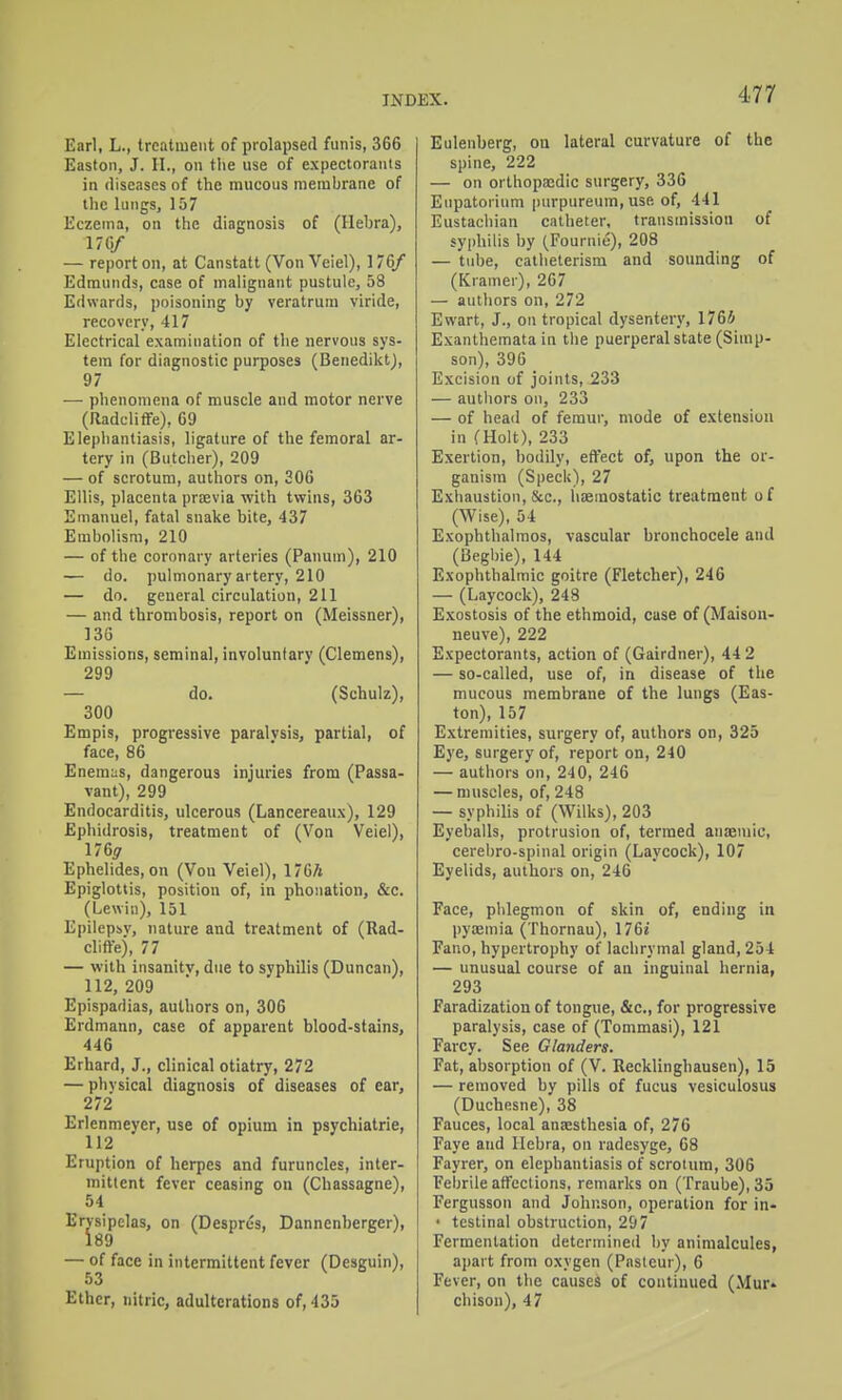 Earl, L., trcatiueiit of prolapsed funis, 366 Easton, J. II., on the use of expectorants in diseases of the mucous membrane of llie lungs, 157 Eczema, on the diagnosis of (Ilehra), 170/ — report on, at Canstatt (Von Veiel), 176/ Edmunds, case of malignant pustule, 58 Edwards, poisoning by veratrum viride, recovery, 417 Electrical examination of the nervous sys- tem for diagnostic purposes (BenediktJ, 97 — phenomena of muscle and motor nerve (RadclifFe), 69 Elephantiasis, ligature of the femoral ar- tery in (Butcher), 209 — of scrotum, authors on, 306 Ellis, placenta prfevia with twins, 363 Emanuel, fatal snake bite, 437 Embolism, 210 — of the coronary arteries (Panum), 210 — do. pulmonary artery, 210 — do. general circulation, 211 — and thrombosis, report on (Meissner), 136 Emissions, seminal, involuntary (Clemens), 299 — do. (Schulz), 300 Empis, progressive paralysis, partial, of face, 86 Enemus, dangerous injuries from (Passa- vant), 299 Endocarditis, ulcerous (Lancereaux), 129 Ephidrosis, treatment of (Von Veiel), 176^ Ephelides, on (Von Veiel), 170A Epiglottis, position of, in phonation, &c. (Lewin), 151 Epilepbv, nature and treatment of (Rad- clifle), 77 — with insanitv, due to syphilis (Duncan), 112, 209 Epispadias, authors on, 306 Erdmann, case of apparent blood-stains, 446 Erhard, J., clinical otiatry, 272 — physical diagnosis of diseases of ear, 272 Erlenmeyer, use of opium in psychiatrie, 112 Eruption of herpes and furuncles, inter- mittent fever ceasing on (Chassagne), 54 Ervsipelas, on (Desprcs, Dannenberger), 189 — of face in intermittent fever (Desguin), 53 Ether, nitric, adulterations of, 435 Eulenberg, on lateral curvature of the spine, 222 — on orthopedic surgery, 336 Eupatorium purpureum, use of, 441 Eustachian catheter, transmission of syphilis by (Fournie), 208 — tube, catlieterism and sounding of (Kramer), 267 — authors on, 272 Ewart, J., on tropical dysentery, 176S Exanthemata in tlie puerperal state (Simp- son), 396 Excision of joints, 233 — authors on, 233 — of head of femur, mode of extension in (Holt), 233 Exertion, bodily, effect of, upon the or- ganism (Speck), 27 Exiiaustion, Sec, liaemostatic treatment of (Wise), 54 Exophthalmos, vascular bronchocele and (iiegbie), 144 Exophthalmic goitre (Fletcher), 246 — (Laycock), 248 Exostosis of the ethmoid, case of (Maisou- neuve), 222 Expectorants, action of (Gairdner), 44 2 — so-called, use of, in disease of the mucous membrane of the lungs (Eas- ton), 157 Extremities, surgery of, authors on, 325 Eye, surgery of, report on, 240 — authors on, 240, 246 — muscles, of, 248 — syphilis of (Wilks), 203 Eyeballs, protrusion of, termed anaemic, cerebro-spinal origin (Laycock), 107 Eyelids, authors on, 246 Face, phlegmon of skin of, ending in pyemia (Thornau), 176j Fano, hypertrophy of lachrymal gland, 254 — unusual course of an inguinal hernia, 293 Faradization of tongue, &c., for progressive paralysis, case of (Tommasi), 121 Farcy. See Glanders. Fat, absorption of (V. Recklinghausen), 15 — removed by pills of fucus vesiculosus (Duchesne), 38 Fauces, local anaesthesia of, 276 Faye and llebra, on radesyge, 68 Fayrer, on elephantiasis of scrotum, 306 Febrile affections, remarks on (Traube), 33 Fergusson and Johnson, operation for in- • testinal obstruction, 297 Fermentation determined by animalcules, apart from oxygen (Pnstcur), 6 Fever, on the causes of continued (Mur* chison), 47