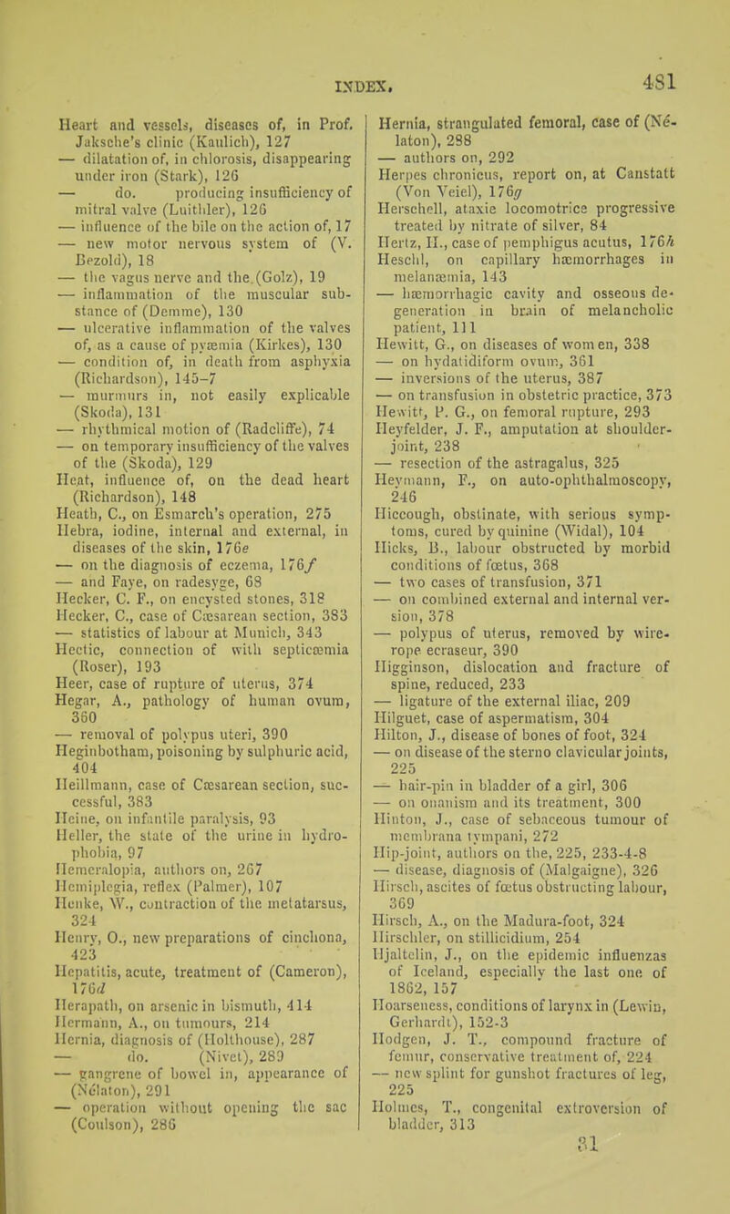 4.S1 Heart and vessels, diseases of, in Prof. Jaksche's clinic (Kaulicli), 127 — dilatation of, in chlorosis, disappearing under iron (Stark), 12G — do. producing insufficiency of mitral v.ilve (Luithler), 12G — influence of the hilc on the action of, 17 — new motor nervous svstem of (V. Bezold), 18 — the vagus nerve and the.(Golz), 19 — inflammation of the muscular sub- stance of (Dcnime), 130 — ulcerative inflammation of the valves of, as a cause of pvfeniia (Kirkes), 130 — condition of, in death from asphyxia (Richardson), 145-7 — murmurs in, not easily e.xplicable (Skoda), 131 — rhythmical motion of (Radclifl!e), 74 — on temporary insufficiency of the valves of the (Skoda), 129 Heat, influence of, on the dead heart (Richardson), 148 Heath, C, on Esmarcli's operation, 275 Hebra, iodine, internal and external, in diseases of the skin, 176e — on the diagnosis of eczema, 176y — and Faye, on ladesyge, 68 Ilecker, C. F., on encysted stones, 318 Meeker, C, case of Cxsarean section, 383 — statistics of labour at Municli, 343 Hectic, connection of with septicojniia (Roser), 193 Heer, case of rupture of uterus, 374 Hegar, A., pathology of human ovum, 380 — removal of polypus uteri, 390 Heginbotham, poisoning by sulphuric acid, 404 HeiUmann, case of Cesarean section, suc- cessful, 383 ITciue, on infintile paralysis, 93 Heller, the stale of the urine in hydro- phol)ia, 97 Ilemcralopia, authors on, 2G7 Hemiplegia, reflex (I'almer), 107 Hcnke, W., cjutraction of the metatarsus, 324 Heurv, 0., new preparations of cinchona, 423 Hepatitis, acute, treatment of (Cameron), Herapath, on arsenic in bismuth, 414 Hermann, A., on tumours, 214 Hernia, diagnosis of (Ilollhouse), 287 — do. (Nivei), 289 — gangrene of bowel in, appearance of (Nc'Iaion), 291 — operation without opening the sac (Coulson), 28G Hernia, strangulated femoral, case of (Ne- kton), 288 — authors on, 292 Her()es chronicus, report on, at Canstatt (Von Vciel), \76ff Herschell, ataxie locomotrice progressive treated Ijy nitrate of silver, 84 Hertz, II., case of pemphigus acutus, 176h Heschl, on capillary hocmorrhages in melanaamia, 143 — hoemoriliagic cavity and osseous de- generation in brain of melancholic patient, 111 Hewitt, G., on diseases of women, 338 — on hydatidiform ovum, 361 — inversions of the uterus, 387 — on transfusion in obstetric practice, 373 He-.vitt, I'. G., on femoral rupture, 293 Ileyfelder, J. F., amputation at shoulder- joint, 238 — resection of the astragalus, 325 Hevmann, F., on auto-ophthalraoscopv, 246 Hiccough, obstinate, with serious symp- toms, cured by quinine (Widal), 104 Hicks, B., labour obstructed by morbid conditions of foetus, 368 — two cases of transfusion, 371 — on combined external and internal ver- sion, 378 — polypus of uterus, removed by wire- rope ecraseur, 390 Iligginson, dislocation and fracture of spine, reduced, 233 — ligature of the external iliac, 209 Ililguet, case of asperniatisra, 304 Hilton, J., disease of bones of foot, 324 — on disease of the sterno clavicular joints, 225 — hair-pin in bladder of a girl, 306 — on onanism and its treatment, 300 lliiiton, J., case of sebaceous tumour of mcml)rana lympani, 272 llip-joiut, authors on the, 225, 233-4-8 — disease, diagnosis of (Malgaigne), 326 Ilirsch, ascites of foetus obstructing labour, 369 Ilirsch, A., on the Madura-foot, 324 Ilirschler, on stillicidium, 254 Hjaltclin, J., on the ei)ideTnic influenzas of Iceland, especially the last one of 18G2, 157 Hoarseness, conditions of larynx in (Lewiu, GerhardL), 152-3 Ilodgcn, J. T., compound fracture of femur, conservative trentuient of, 224 — new splint for gunshot fractures of leg, 225 Iloltnes, T., congenital extroversion of bladder, 313 n