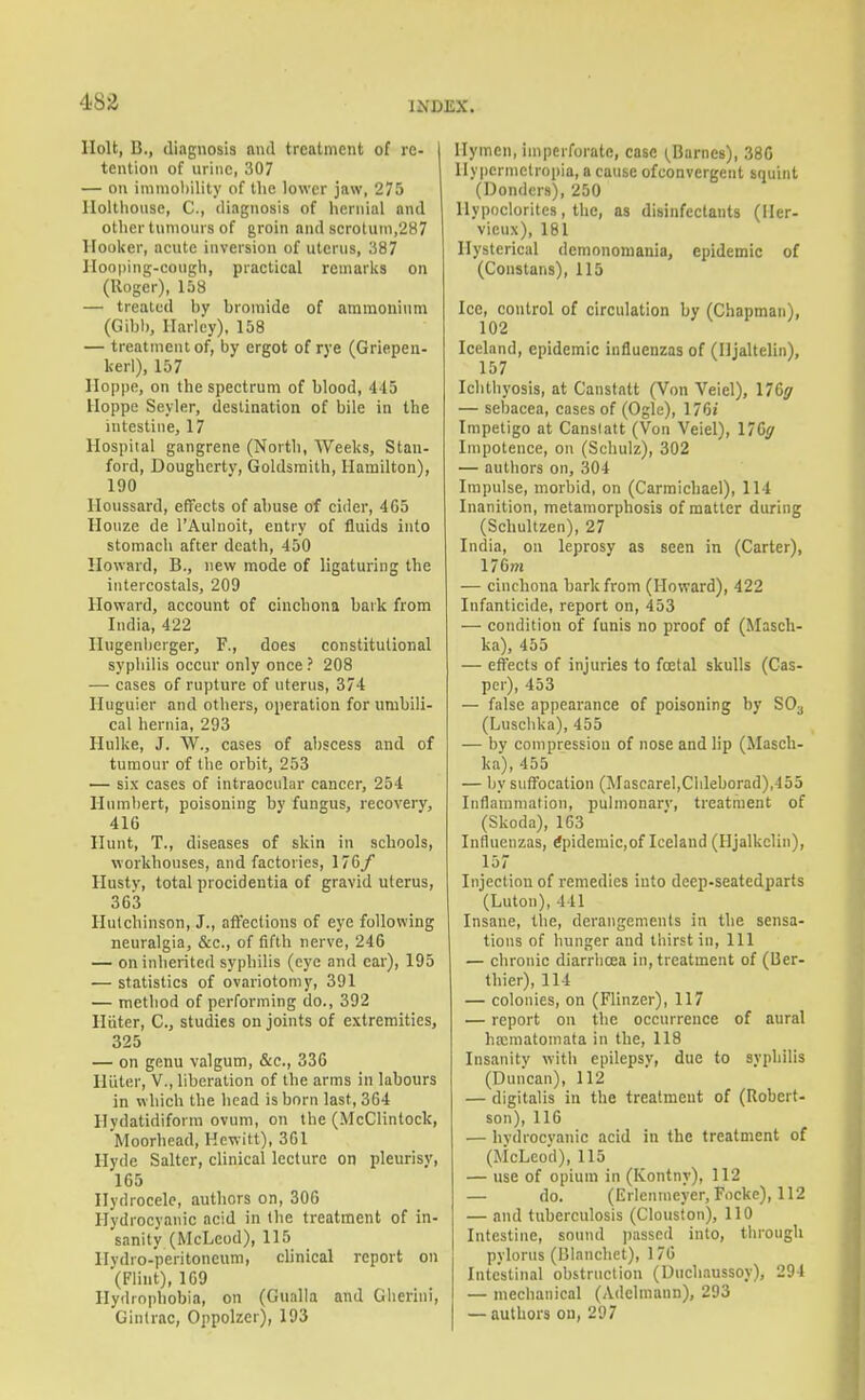 Holt, B., diagnosis and treatment of re- tention of urine, 307 — on imniol)ility of the lower jaw, 275 Ilolthouse, C, diagnosis of hernial and other tumours of groin and scrotum,287 Hooker, acute inversion of uterus, 387 Hooping-cough, practical remarks on (Roger), 158 — treated by bromide of araraoninm (GibI), Harley), 158 — treatment of, by ergot of rye (Griepen- kerl), 157 Iloppe, on the spectrum of blood, 445 Hoppe Seyler, destination of bile in the intestine, 17 Hospital gangrene (North, Weeks, Stan- ford, Dougherty, Goldsraith, Hamilton), 190 lloussard, effects of abuse of cider, 4C5 Houze de I'Aulnoit, entry of fluids into stomach after death, 450 Howard, B., new mode of ligaturing the iutercostals, 209 Howard, account of cinchona bark from India, 422 Hugenbcrger, F., does constitutional syphilis occur only once ? 208 — cases of rupture of uterus, 374 Huguier and others, operation for umbili- cal hernia, 293 Hulke, J. W., cases of abscess and of tumour of the orbit, 253 — six cases of intraocular cancer, 254 Humbert, poisoning by fungus, recoveiy, 416 Hunt, T., diseases of skin in schools, workhouses, and factories, 170/ Hustv, total procidentia of gravid uterus, 3 63 Hutchinson, J., aft'eclions of eye following neuralgia, &c., of fifth nerve, 246 — on inherited syphilis (eye and car), 195 — statistics of ovariotomy, 391 — method of performing do., 392 Hiiter, C, studies on joints of extremities, 325 — on genu valgum, &c., 336 Hiiter, V., liberation of the arms in labours in which the head is born last, 364 Hydatidiform ovum, on the (McClintock, Moorhead, Hewitt), 361 Hyde Salter, clinical lecture on pleurisy, 165 Ilyrirocelc, authors on, 306 Hydrocyanic acid in the treatment of in- sanity (McLeod), 115 Hydro-peritoneum, cUnical report on (Flint), 109 Hydrophobia, on (Gualla and Glierini, Ginlrac, Oppolzer), 193 Hymen, imperforate, case (^Barnes), 380 llypcrmctropia, a cause ofconvergent squint (Bonders), 250 llypocloritcs, the, as disinfectants (Iler- vieux), 181 Hysterical dcmononiania, epidemic of (Constans), 115 Ice, control of circulation by (Chapman), 102 Iceland, epidemic influenzas of (Iljaltelin), 157 Ichthyosis, at Canstatt (Von Veiel), \76ff — sebacea, cases of (Ogle), 176i Impetigo at Canslatt (Von Veiel), 176y Impotence, on (Schulz), 302 — authors on, 304 Impulse, morbid, on (Carmicbael), 114 Inanition, metamorphosis of matter during (Schultzen), 27 India, on leprosy as seen in (Carter), 176m — cinchona bark from (Howard), 422 Infanticide, report on, 453 — condition of funis no proof of (Masch- ka), 455 — effects of injuries to fcetal skulls (Cas- per), 453 — false appearance of poisoning by SO3 (Lusclika), 455 — by compression of nose and lip (Masch- ka), 455 — by siifFocation (Mascarel,Cldeborad),455 Inflammation, pulmonarv, treatment of (Skoda), 163 Influenzas, Epidemic,of Iceland (Hjalkclin), 157 Injection of remedies into deep-seatedparts (Luton), 441 Insane, the, derangements in the sensa- tions of hunger and thirst in, 111 — chronic diarrhoea in, treatment of (Ber- thier), 114 — colonies, on (Flinzer), 117 — report on the occurrence of aural haamatoinata in the, 118 Insanity with epilepsy, due to syphilis (Duncan), 112 — digitalis in the treatment of (Robert- son), 116 — hvdrocvanic acid in the treatment of (McLeod), 115 — use of opium in (Kontny), 112 — do. (Erlenmcyer, Focke), 112 — and tuberculosis (Clouston), 110 Intestine, sound jiasscd into, through pylorus (BInncliet), 1 70 Intestinal obstrnclion (l)ucliaussoy), 294 — mechanical (Adclmann), 293 — authors on, 297