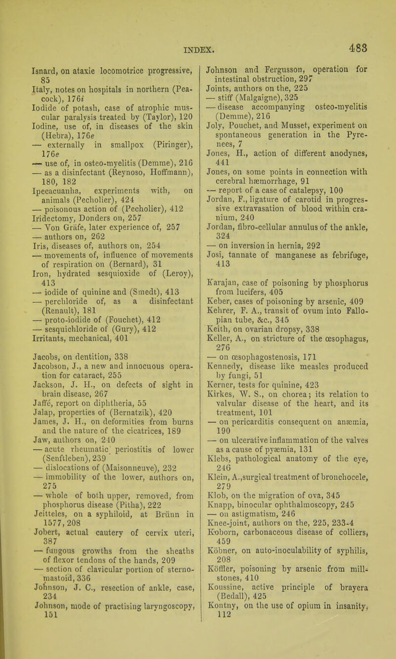 488 Isnard, on ataxie loconiotrice progressive, 85 Italy, notes on hospitals in northern (Pea- cock), 176i Iodide of potash, case of atrophic mus- cular paralysis treated by (Taylor), 120 Iodine, use of, in diseases of the skin (Hebra), 176e — externally in smallpox (Piringer), 176e — use of, in osteo-myelitis (Demrae), 21G — as a disinfectant (Reynoso, Hoffmann), 180, 182 Ipecacuanha, experiments with, on animals (Pecholier), 424 — poisonous action of (Pecholier), 412 Iridectomy, Bonders on, 257 — Von Grafe, later experience of, 257 — authors on, 262 Iris, diseases of, authors on, 254 — movements of, influence of movements of respiration on (Bernard), 31 Iron, hydrated sesquioxide of (Leroy), 413 — iodide of quinine and (Smedt), 413 — percliloride of, as a disinfectant (Renault), 181 — proto-iodide of (Fouchet), 412 — sesquichloride of (Gury), 412 Irritants, mechanical, 401 Jacobs, on dentition, 338 Jacobson, J., a new and innocuous opera- tion for cataract, 255 Jackson, J. II., on defects of sight in brain disease, 267 JnfTe, report on diphtheria, 55 Jalap, properties of (Bernatzik), 420 James, J. H., on deformities from burns and the nature of the cicatrices, 189 Jaw, authors on, 240 — acute rheumatic periostitis of lower (Senfileben), 239 ' — dislocations of (Maisonneuve), 232 — immobility of the lower, authors on, 275 — whole of both upper, removed, from phosphorus disease (Pitha), 222 Jeilteles, on a syphiloid, at Briinn in 1577, 208 Jobert, actual cauterv of cervix uteri, 387 — fungous growths from the sheaths of flexor tendons of the hands, 209 — section of clavicular portion of sterno- mastoid, 336 Jofinson, J. C, resection of ankle, case, 234 Johnson, mode of practising laryngoscopy, 151 Johnson and Fergusson, operation for intestinal obstruction, 297 Joints, authors on the, 225 — stiff (Malgaigne), 325 — disease accompanying osteo-myelitis (Demme), 216 Joly, Pouchet, and Musset, experiment on spontaneous generation in the Pyre- nees, 7 Jones, H., action of different anodj'nes, 441 Jones, on some points in connection with cerebral hfemorrhage, 91 — report of a case of catalepsy, 100 Jordan, F., ligature of carotid in progres- sive extravasation of blood within cra- nium, 240 Jordan, fibro-ccllular annulus of the ankle, 324 — on inversion in hernia, 292 Josi, tannate of manganese as febrifuge, 413 Karajan, case of poisoning by phosphorus from lucifers, 405 Keber, cases of poisoning by arsenic, 409 Kehrer, F. A., transit of ovum into Fallo- pian tube, &c., 345 Keith, on ovarian dropsy, 338 Keller, A., on stricture of the oesophagus, 276 — on oesophagostenosis, 171 Kennedy, disease like measles produced Ijy fungi, 51 Kerner, tests for quinine, 423 Kirkes, W. S., on chorea; its relation to valvular disease of the heart, and its treatment, 101 — on pericarditis consequent on anajicia, 190 — on ulcerative inflammation of the valves as a cause of pyaemia, 131 Klebs, pathological anatomy of the eve, 24G Klein, A.,surgical treatment of bronchocele, 279 Klob, on the migration of ova, 345 Knapp, binocular ophthalmoscopy, 245 — on astigmatism, 246 Knee-joint, authors on the, 225, 233-4 Koborn, carbonaceous disease of collierS) 459 Kobner, on auto-inoculability of syphilis, 208 Kofller, poisoning by arsenic from mill- stones, 410 Koussine, active principle of brayera (Bedall), 425 Kontny, on the use of opium in insanity, 112