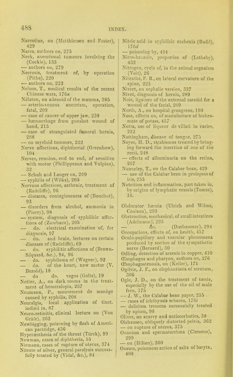 Narcotine, on (Multliiesseu ami Foster), 429 Naros, anilinrs on, 275 Neck, aiiciirismal tumours involving the (Cockle), 133 — authors on, 279 Necrosis, Ireatineiit of, by operation (Pitha), 220 ■— authors on, 222 Nelson, T., medical results of the recent Chinese wars, 17Gfl Nelaton, on ailenoid of the mamma, 285 — arterio-venous aneurism, operation, fatal, 209 — case of cancer of upper jaw, 239 — htCMiorrhage from gunshot wound of hand, 213 — case of strangulated fsimoral hernia, 288 — on myeloid tumours, 222 Nerve affections, diphtherial (Greenhow), 104 Nerves, reunion, end to end, of sensitive with motor (l^liillippeaux and Vulpian), 32 — Schuli ar.d Langer on, 209 — syphilis of (WilUs), 203 Nervous affections, asthenic, treatment of (Radcliffe), 96 — diseases, contagiousness of (Bouchut), 93 — disorders from alcohol, ammonia in (Piorry), 98 — system, diagnosis of syphilitic affec- tions of (Zanibaco), 205 — do. electrical examination of, for diagnosis, 97 — do. and brain, lectures on certain diseases of (Radcliffe), 69 — do. svphilitic affections of (Brown- Se'quard, &c.). 94, 96 — do. syphiloma of (Wagner), 92 — do. of the heart, new motor (V. Bezold), 18 — do do. vagus (Goltz), 19 Netfer, A., on dark rooms in t!ie treat- ment of hemeralopia, 267 Neumann, P., mouvement de manege caused by syphilis, 208 Neuralgia, ' local application of tiuct. iodinii in, 87 Neuro-retinitis, clinical lecture on (Von Griile), 262 Newl)igging, poisoning by flesh of Ameri- can partridge, 430 IIypera;sthesia of the throat (Tiirck), 99 Newman, cases of diphtheria, 55 Niemann, cases of rui)lnre of uterus, 374 Nitrate of silver, general paralysis success- fully treated by (Vidal, &c.), 84 Nitric acid in svphiliilc cachexia (Budd), 176^/ — ))oi3oning by, 401 Nitrn.be;izi)lc, prnpsriics of (Lethebv), 432 Nitrogen, cvclc of, in the animal organism (Voii), 20 Nitzselie, K. 11., on laieral curvature of ibe spine, 223 Nivert, on cephalic version, 337 Nivet, diagnosis of hernia, 289 Noir, ligaiurc of the external carotid for a wound of the facial, 209 North, A., on hospital giangrenc, 190 Nose, effects on, of manufacture of bichro- mate of potass, 457 ifotta, use of liqueur de villati in caries, 222 Nottingham, disease of tongue, 275 Noyes, II. D., strabismus treated by bring- ing forward the insertion of one of the recti, 248 — effects of albuminuria on the retina, 267 Nunueley, T., on the Calabar bean, 429 — use of the Calabar bean in prolapsus of iris, 255 Nutrition and inflammation, part taken in, bv origins of Ivmphatic vessels (Tomsa), 16. Obdmalor hernia (Ulrich and Wilms, Coulson), 293 Obstruction, mechanical, of small intestines (Adclniann), 293 — flo. (Duchanssoy), 294 Occupations, effects of, on healtli, 457 Oculo-pupillary and vascular phenomena produced by section of the sympatlietic nerve (Bernard), 30 Odling, detection of arsenic in copper, 410 (Esophagus and pharynx, authors on, 276 ffisophagoslenosis, on (Keller), 171 Ogilvie, J. F., on elephantiasis of scrotum, 306 Ogle, J. T)., on the treatment of tasnia, especially by the use of llie oil of male fern, 175 — J. W., the Calabar bean paper, 255 — cases of ichthyosis sebacea, 176i — delirium tremens successfully treated by opium, 98 Oliver, on scurvy and antiscorbutics, 38 Olsliauseii, obliquely distorted pelvis, 302 — on rupture of uterus, 375 Onanism and spermalorrboca (Clemens), 299 — on (Hilton), 300 Onsum, poisonous action of salts of baryta, 408