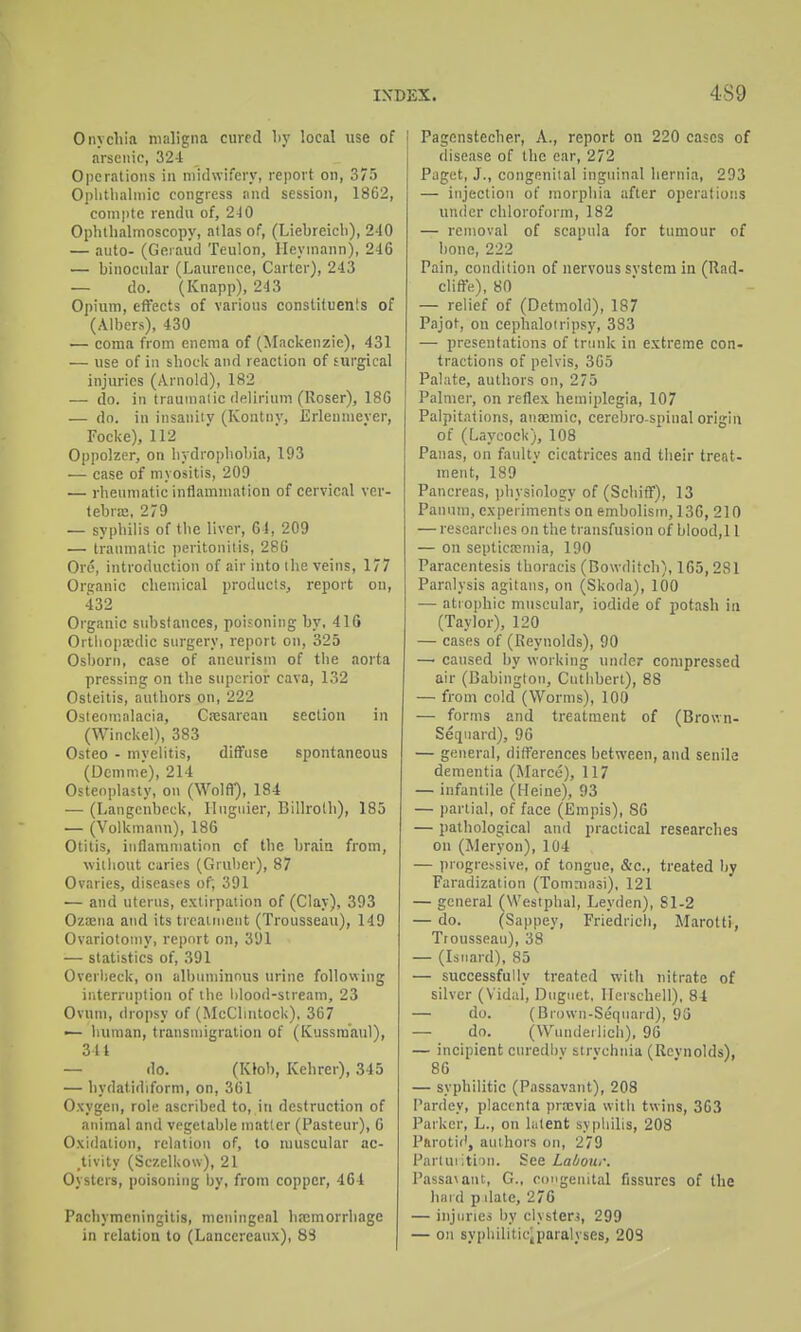 Onychia maligna cured by local use of arsenic, 32-t Operations in midwifery, report on, 375 Oplitlialniic congress and session, 1862, coinpte rendu of, 2-10 Ophthalmoscopy, atlas of, (Liehreich), 240 — auto- (Geiauci Teulon, lleymann), 246 — binocular (Laurence, Carter), 243 — do. (Knapp), 243 Opium, effects of various constituenis of (Albers), 430 — coma from enema of (Mackenzie), 431 — use of in shock and reaction of surgical injuries (Arnold), 182 — do. in traumalic delirium (Uoser), 186 — do. in insanity (Kontny, Erlenmeyer, Focke), 112 Oppolzer, on hydrophobia, 193 — case of myositis, 209 — rheumatic inflammation of cervical ver- tebra, 279 — syphilis of the liver, 64, 209 — traumatic peritonitis, 286 Ore, introduction of air into the veins, 177 Organic chemical products, report on, 432 Organic substances, poisoning by, 416 Ortliopa;dic surgery, report on, 325 Osborn, case of aneurism of the aorta pressing on the superior cava, 132 Osteitis, authors on, 222 Osteomalacia, C.-esarean section in (Winckel), 383 Osteo - myelitis, diffuse spontaneous (Dcmme), 214 Osteoplasty, on (Wolff), 184 — (Langenbeck, Ilugiiier, Billroth), 185 — (Volkmann), 186 Otitis, inflammation of the brain from, \Yitliout caries (Gruber), 87 Ovaries, diseases of; 391 — and uterus, extirpation of (Clay), 393 Ozaena and its treatment (Trousseau), 149 Ovariotomy, report on, 391 — statistics of, 391 Overbeck, on albuminous urine following iriterruption of the lilood-stream, 23 Ovum, (h opsy of (McChntock), 367 — human, transmigration of (Kussra'aul), 34 t — do. (Klob, Kehrer), 345 — hydatidiform, on, 361 Oxygen, role ascribed to, in destruction of animal and vegetable matter (Pasteur), 6 Oxidation, relation of, to muscular ac- .tivity (Sczelkow), 21 Oysters, poisoning by, from copper, 464 Pachymeningitis, meningeal hfcmorrliage in relation to (Lancereaux), 83 Pagenstecher, A., report on 220 cases of disease of the ear, 272 Paget, J., congeniial inguinal hernia, 293 — injection of morphia after operations under chloroform, 182 — removal of scapula for tumour of bone, 222 Pain, condition of nervous svstera in (Rad- clifte), 80 — relief of (Detmold), 187 Pajot, on cephaloiripsy, 333 — presentations of trunk in extreme con- tractions of pelvis, 305 Palate, authors on, 275 Palmer, on reflex hemiplegia, 107 Palpitations, anajmic, cerebro spinal origin of (Laycock), 108 Panas, on faulty cicatrices and their treat- ment, 189 Pancreas, physiology of (Schiff), 13 Panum, experiments on embolism, 130, 210 — researches on the transfusion of blood,! 1 — on septica?niia, 190 Paracentesis thoracis (Bowditch), 165,2vSl Paralysis agitans, on (Skoda), 100 — atiophic muscular, iodide of potash in (Taylor), 120 — cases of (Reynolds), 90 — caused by working under compressed air (Babingtou, Cuthbert), 88 — from cold (Worms), 100 — forms and treatment of (Brown- Seqnard), 96 — general, riifl'erences between, and senile dementia (Marco), 117 — infantile (Heine), 93 — partial, of face (Empis), SO — pathological and practical researches on (Meryon), 104 — progressive, of tongue, &c., treated by Faradization (Tomniasi), 121 — general (Westphal, Leydcn), Sl-2 — do. (Sappey, Friedrich, Marotti, Trousseau), 38 — (Isiiard), 85 — successfully treated with nitrate of silver (Vidal, Duguet, llerschell), 84 — do. (Brown-Sequard), 93 — do. (VV'underlich), 96 — incipient curedbv strvchnia (Revnolds), 86 — syphilitic (Passavant), 208 Pardey, placenta prajvia with twins, 363 Parker, L., on liitent syphilis, 208 Parotid, authors on, 279 Pnrluiitim. See Labour. Passavant, G., congenital fissures of the bar d p date, 276 — injuries by clysterj, 299 — on sypliiliticiparalyses, 203