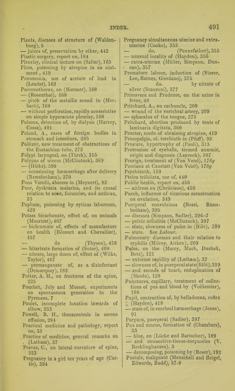 Plants, diseases of structure of (Walden- biirg), 5 — juices of, preservation by ether, 442 Plastic surgery, report on, 184 Pleurisy, clinical lecture on (Salter), ] 65 Ploss, poisoning by atropine in an oint- ment , 419 Pneumonia, use of acetate of lead in (Leudet), 162 Pneumothorax, on (Biermer), 168 — (Rosenthal), 168 — pitch of the metallic sound in (Mer- bach), 168 — without perforation, rapidly consecutive on simple hyperacute pleurisy, 168 Poisons, detection of, by dialysis (Harvey, Cossa), 401 Poland, A, cases of foreign bodies in stomach and intestines, 235 Politzer, new treatment of obstructions of the Eustachian tube, 272 Polypi laryngeal, on (Tiirck), 155 Polypus of uterus (McClintock), 389 — (Hicks), 390 — occasioning hemorrhage after delivery (Ramsbotham), 370 Pons Varolii, abscess in (Meynert), 92 Poor, dyskrasia malarica, and its causal relation to ac»ie, furuncles, and authiax, 53 Popham, poisoning by eytisus laburnum, 429 Potass bicarbonate, effect of, on animals (Mauricet), 407 — bichromate of, effects of manufacture on health (Becourt and Chevallier), 457 — do (Thyson), 458 — bilartrate formation of (Suter), 408 — nitrate, large doses of, effect of (Wilks, Taylor), 407 — jiermanganatc of, as a disinfectant (Deraarquay), 182 Potter, A. H., on fractures of the spine, 225 Pouchct, Joly and Musset, experiments on spontaneous generation in the Pyrenees, 7 Poulet, incomplete luxation inwards of elbow, 233 Powell, R. II., thoracentesis in serous effusion, 284 Practical medicine and pathology, report on, 33 Practice of medicine, general remarks on . (Latham), 37 Pravaz, C, on lateral curvature of spine, 223 Pregnancy in a girl ten years of age (Cur- tis), 394 Pregnancy simultaneous uterine and extra- uterine (Cooke), 353 — do. (Pennefather), 355 — unusual locality of (llaydon), 356 — extra-uterine (Miiller, Simpson, Dun- can), 357 Premature labour, induction of (Storer, Lee, Barnes, Giordano), 375 — do. by nitrate of silver (Scanzoni), 377 Primavera and Prudcnte, on the urine in fever, 48 Pritehard, A., on carbuncle, 209 — wound of the vertebral artery, 209 — sphacelus of the tongue, 275 Pritehard, abortion produced by tents of laminaria digitata, 360 Procter, mode of obtaining atropine, 419 Prosopalgia, ol. terebinth in (Pfaff), 99 Prostate, hypertrophy of (Pauli), 313 Protrusion of eyeballs, termed anajmic, origin and diagnosis (Laycock), 107 Prurigo, treatment of (Von Veiel), l/Gg Psoriasis at Canstatt (Von Veiel), 176j' Psychiatrik, 110 Ptelea trifoliata, use of, 440 Public health, report on, 456 — address on (Christison), 456 Puech, influence of vicarious menstruation on ovulation, 349 Puerperal convulsions (Bossi, Rams- botham), 395 — diseases (Simpson, Sadler), 396-7 — pelvic cellulitis (^IcClintock), 397 — state, slowness of pulse in (Blot), 399 — state. See Labour. Pulmonary diseases and their relation to syphilis (Milroy, Aitken), 209 Pulse, on the (Marcy, Mach, Duchek, Betz), 121 — extreme rapidity of (Latham), 37 — slowness of, in puerperal state(Blot), 399 — and sounds of heart, reduplication of (Skoda), 128 Punctures, capillary, treatment of collec- tions of pus and blood by (Voilleraier), 188 Pupil, contraction of, by belladonna, reflex (Ilayden), 418 — state of, in cerebral haemorrhage (Jones), 91 Purpura, puerperal (Sadler), 397 Pus and mucus, formation of (Chambers), 33 — blue, on (Liicke and Bartscher), 189 — and counective-tissue-corpuseles (V. Recklinghausen), 3 — decomposing, poisoning by (Roser), 192 Pustule, malignant (Menschell and Beigel, Edwards, Budd), 57-8