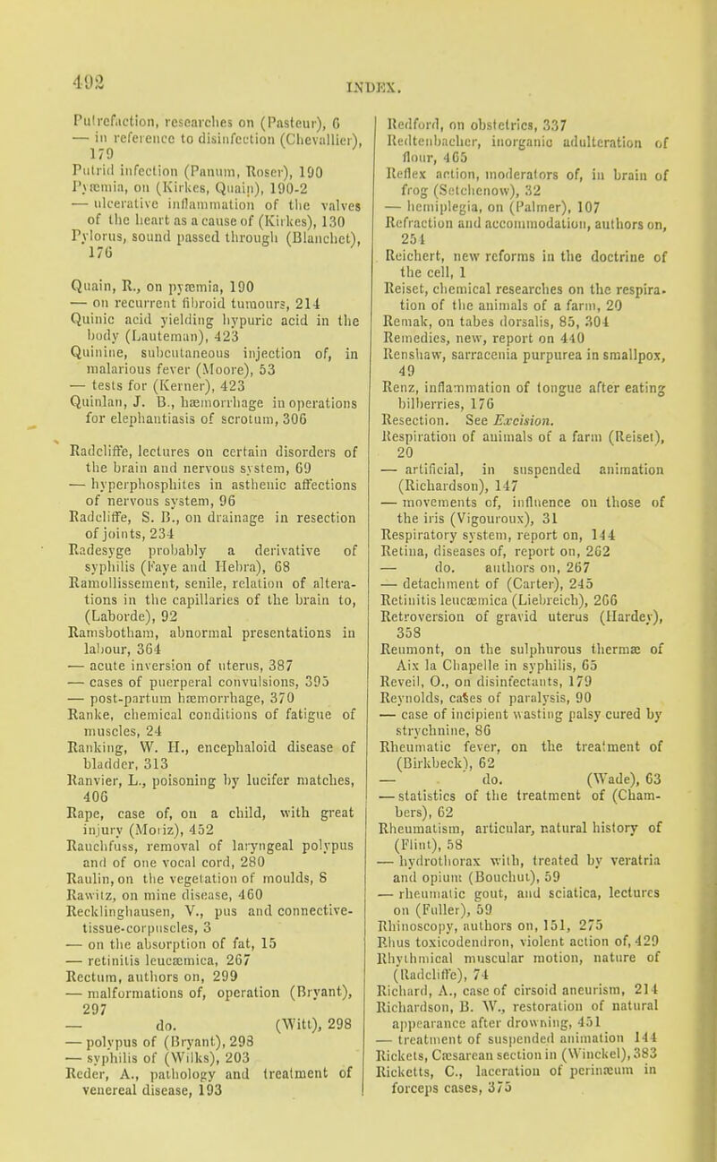 Pulrefiiction, researches on (Pasteur), 6 — ill reference to disinfection (Chevallier'), 179 Putrid infection (Pnnnm, Roser), 190 I'ucmia, on (Kiriics, Qnain), 190-2 — ulcerative inllaninialion of tlie valves of the lieart as a cause of (Kirlies), 130 Pylorus, sound passed tlirough (Blanchet), 17G Quain, R., on pvEcmin, 190 — on recurrent (il)roid tumours, 214 Quinic acid yielding hypuric acid in the budy (Lauteman), 423 Quinine, subcutaneous injection of, in malarious fever (Moore), 53 — tests for (Kerner), 423 Quinlan, J. B., hasinorrhage in operations for elephantiasis of scrotum, 306 EadclifFe, lectures on certain disorders of the brain and nervous system, 69 — hyperphosphites in asthenic affections of nervous system, 96 Radcliffe, S. B., on drainage in resection of joints, 234 Eadesyge probably a derivative of syphilis (l''aye and Ilebra), 68 Eamollissement, senile, relation of altera- tions in the capillaries of the brain to, (Laborde), 92 Ramsbotham, abnormal presentations in lal;our, 364 — acute inversion of uterus, 387 — cases of puerperal convulsions, 395 — post-partum hajmorrhage, 370 Ranke, chemical conditions of fatigue of muscles, 24 Ranking, W. H., encephaloid disease of bladder, 313 Ranvier, L., poisoning by Incifer matches, 406 Rape, case of, on a child, with great injury (Moiiz), 452 Rauchfuss, removal of laryngeal polypus anil of one vocal cord, 280 Raulin, on the vegetation of moulds, S Rawitz, on mine disease, 460 Recklinghausen, V., pus and connective- tissue-corpuscles, 3 — on the absorption of fat, 15 — retinitis leucxmica, 267 Rectum, authors on, 299 — malformations of, operation (Bryant), 297 — do. (Witt), 298 — polvpus of (Bryant), 293 — syphilis of (Wilks), 203 Reder, A., pathology and treatment of venereal disease, 193 Redford, on obstetrics, 337 Redtenbacher, inorganic adulteration of flour, 4G5 Reflex action, moderators of, in brain of frog (Setelieiiow), 32 — lieiiiiplegia, on (Palmer), 107 Refraction and accommodation, authors on, 251 . Reichert, new reforms in the doctrine of the cell, 1 Reiset, chemical researches on the respira- tion of the animals of a farm, 20 Reniak, on tabes dorsalis, 85, 304 Remedies, new, report on 440 llcnshaw, sarracenia purpurea in smallpox, 49 Renz, inflammation of tongue after eating bilberries, 176 Resection. See Excision. Respiration of animals of a farm (Reiset), 20 — artificial, in suspended animation (Richardson), 147 — movements of, influence on those of the iris (Vigouroux), 31 Respiratory system, report on, 144 Retina, diseases of, report on, 2G2 — do. authors on, 267 — detachment of (Carter), 245 Retinitis leucajmica (Liebreich), 266 Retroversion of gravid uterus (Harder), 358 Renmont, on the sulphurous therma; of Aix la Chapelle in syphilis, 65 Reveil, 0., on disinfectants, 179 Reynolds, caSes of paralysis, 90 — case of incipient wasting palsy cured by strychnine, 86 Rheumatic fever, on the treatment of (Birkbeck^ 62 — do. (Wade), 63 — statistics of tlie treatment of (Cham- bers), 62 Rheumatism, articular, natural history of (Flint), 58 — hydrothorax with, treated by veratria and opium (Bouchui), 59 — rheumatic gout, and sciatica, lectures on (Fuller), 59 Rhinoscopy, authors on, 151, 275 Rhus toxicodendron, violent action of, 429 Rhvihniical muscular motion, nature of (lladcliffc), 74 Richard, A., case of cirsoid aneurism, 214 Richardson, B. W., restoration of natural ajipearance after drowning, 451 — treatment of suspended animation 144 Rickets, Cesarean section in (\Vinckel),383 Ricketts, C, laceration of perinaium in forceps cases, 375