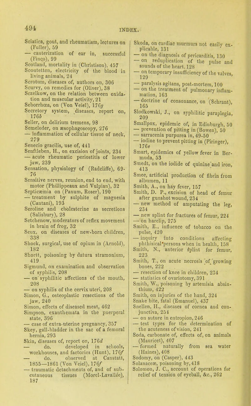 Sciatica, gout, and rheumatism, lectures on (Fuller), 59 — cauterization of ear in, successful (I'liico), 99 Scotland, mortality in (Cliristison), 457 Scouteltcn, electricity of the blood in living animals, 21 Scrotum, diseases of, authors on, 306 Scurvy, on remedies for (Oliver), 38 Sczelkow, on the relation between oxida- tion and muscular activity, 21 Sehorrhoea, on (Von Veiel), nCff Secretory system, diseases, report on, 176J Seller, on delirium tremens, 93 Semeleder, on aesophagoscopy, 276 — inflammation of cellular tissue of neck, 279 Senecio gracilis, use of, 441 Senftleben, H., on excision of joints, 234 — acute rheumatic periostitis of lower jaw, 239 Sensation, physiology of (Radcliffe), 69- 76 Sensitive nerves, reunion, end to end, with motor (Phillippeaux and Vulpian), 32 Septicsemia on (Panum, Roser), 190 — treatment by sulphite of magnesia (Cantani), 193 Seroline and chblesterine as secretions (Salisbury), 28 Setchenow, moderators of reflex movement in brain of frog, 32 Seux, on diseases of new-born children, 338 Shock, surgical, use of opium in (Arnold), 182 Shortt, poisoning by datura stramonium, 419 Sigmund, on examination and ohservation of syphilis, 208 — on syphilitic affections of the mouth, 208 — on syphilis of the cervix uteri, 208 Simon, G., osteoplastic resections of the jaw, 240 Simon, effects of diseased meat, 462 Simpson, exanthemata in the puerperal state, 396 — case of extra-uterine pregnancy, 357 Skey, gall-bladder in the sac of a femoral hernia, 293 Skin, diseases of, report on, ITGd — do. developed in schools, workhouses, and factories (Hunt), 176/ — do. observed at Canstatt, 1855—1861 (Von Veiel), 176/ — traumatic detachments of, and of sub- cutaneous tissues (Morel-Lavallee), 187 Skoda, on cardiac murmurs not easily ex- plicable, 131 — on the diagnosis of pericarditis, 130 — on reduplication of the pulse and sounds of the heart, 128 —129**^'''°^^ insuflSciency of the valves, — paralysis agitans, post-mortem, 100 — on the treatment of pulmonary inflam- mation, 163 — doctrine of consonance, on (Scbranf). 165 ^ Slodlcowski, J., on syphilitic paraplegia. Smallpox, epidemic of, in Edinburgh, 50 — prevention of pitting in (Bowen), 50 — sarracenia purpurea in, 49-50 — iodine to prevent pitting in (Pirineer), 176e ^ Smart, epidemics of yellow fever in Ber- muda, 53 Smedt, on the iodide of quinine'and iron, 413 Smee, artificial production of fibrin from albumen, 11 Smith, A., on hay fever, 157 Smith, D. P., excision of head of femur after gunshot wound, 234 — new method of amputating the leg, 234 — new splint for fractures of femur, 224 — on harelip, 275 Smith, E., influence of tohacco on the pulse, 420 — inquiry into conditions affecting phtbisical'persons when in health, 158 Smith, N., anterior ^lint for femur, 223 Smith, T., on acute necrosis 'of growing bones, 222 — resection of knee in children, 234 — statistics of ovariotomy, 391 Smith, W., poisoning by artemisia absin- thium, 422 Smith, on injuries of the hand, 324 Snake bite, fatal (Emanuel), 437 Snellen, H., diseases of cornea and con- junctiva, 254 — on suture in entropion, 246 — test types for the determination of tbe acuteness of vision, 241 Soda, carbonate of, effects of, on animals (Mauricet), 407 — formed naturally from sea water (Haines), 408 Sodomy, on (Casper), 443 Solanaccaj, poisoning by,418 Solomon, J. C, account of operations for relief of tension of eyeball, &c., 262