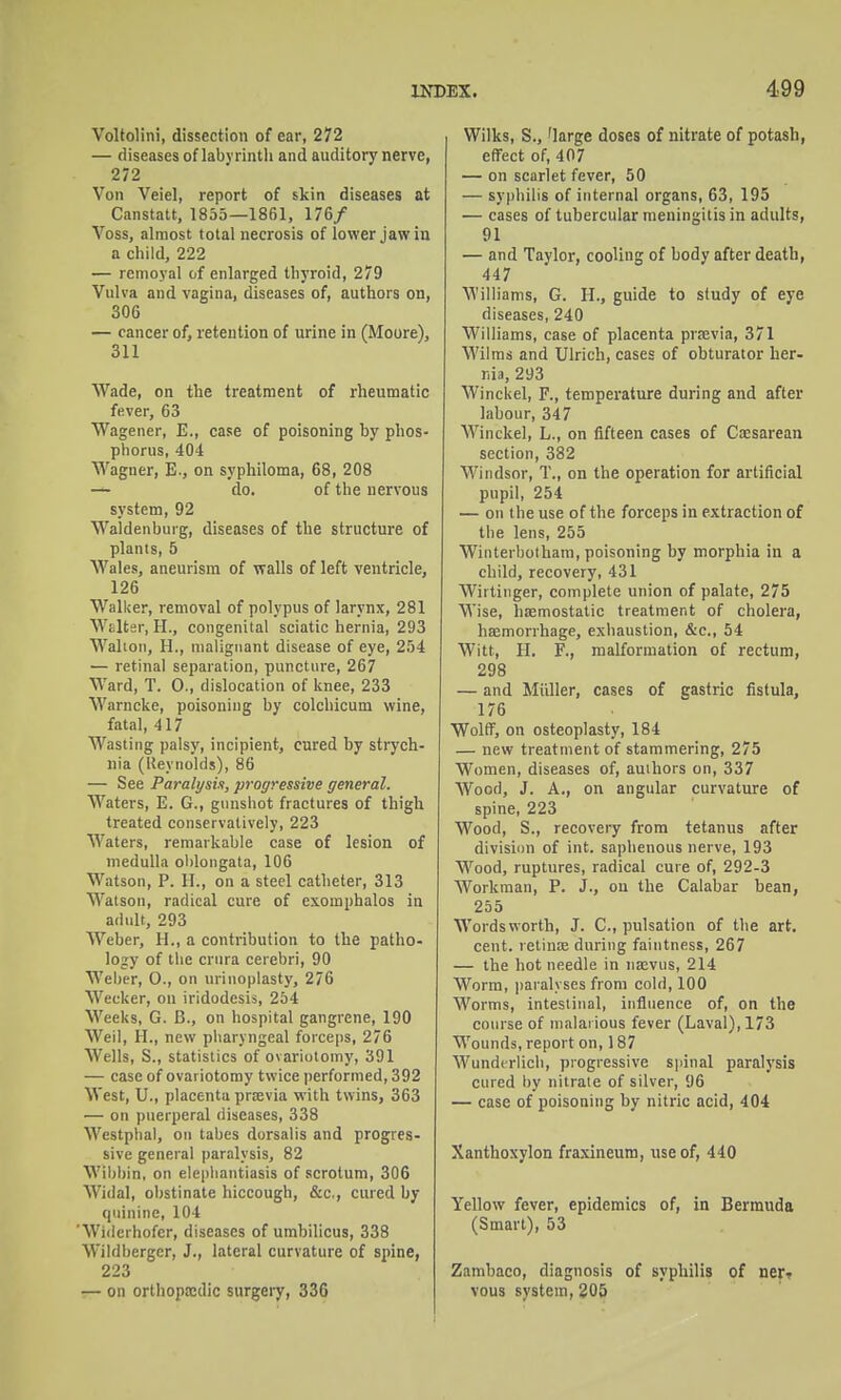 Voltolini, dissection of ear, 272 — diseases of labyrinth and auditory nerve, 272 Von Veiel, report of skin diseases at Canstatt, 1835—1861, 176/ Voss, almost total necrosis of lower jaw in a child, 222 — remoyal of enlarged thyroid, 279 Vulva and vagina, diseases of, authors on, 306 — cancer of, retention of urine in (Moore), 311 Wade, on the treatment of rheumatic fever, 63 Wagener, E., case of poisoning by phos- phorus, 404 Wagner, E., on syphiloma, 68, 208 — do. of the nervous system, 92 Waldenburg, diseases of the structure of plants, 5 Wales, aneurism of walls of left ventricle, 126 Walker, removal of polypus of larynx, 281 Wiilter, H., congenital sciatic hernia, 293 Walion, H., malignant disease of eye, 254 — retinal separation, puncture, 267 Ward, T. 0., dislocation of knee, 233 Warncke, poisoning by colchicum wine, fatal, 417 Wasting palsy, incipient, cured hy stiych- nia (Ueynolds), 86 — See Paralysix, progressive general. Waters, E. G., gunshot fractures of thigh treated conservatively, 223 Waters, remarkable case of lesion of medulla oblongata, 106 Watson, P. H., on a steel catheter, 313 Watson, radical cure of exomphalos in adult, 293 Weber, H., a contribution to the patho- logy of the crura cerebri, 90 Weber, 0., on urinoplasty, 276 Wecker, on iridodesis, 254 Weeks, G. B., on hospital gangrene, 190 Weil, H., new pharyngeal forceps, 276 Wells, S., statistics of ovariotomy, 391 — case of ovariotomy twice performed, 392 West, U., placenta praevia with twins, 363 — on puerperal diseases, 338 Westpbal, on tabes dorsalis and progres- sive general paralysis, 82 Wilibin, on elephantiasis of scrotum, 306 Widal, obstinate hiccough, &c,, cured by quinine, 104 Widerhofer, diseases of umbilicus, 338 Wildberger, J., lateral curvature of spine, 223 — on orthoptcdic surgeiy, 336 Wilks, S., 'large doses of nitrate of potash, effect of, 407 — on scarlet fever, 50 — syphilis of internal organs, 63, 195 — cases of tubercular meningitis in adults, 91 — and Taylor, cooling of body after death, 447 Williams, G. H., guide to study of eye diseases, 240 Williams, case of placenta prsevia, 371 Wilms and Ulrich, cases of obturator her- r.ia, 293 Winckel, F., temperature during and after labour, 347 Winckel, L., on fifteen cases of Cocsarean section, 382 Windsor, T., on the operation for ai-tificial pupil, 254 — on the use of the forceps in extraction of the lens, 255 Winterbothara, poisoning by morphia in a child, recovery, 431 Wirtinger, complete union of palate, 275 Wise, hemostatic treatment of cholera, hsemonhage, exhaustion, &c., 54 Witt, H. F., malformation of rectum, 298 — and Miiller, cases of gastric fistula, 176 Wolff, on osteoplasty, 184 — new treatment of stammering, 275 Women, diseases of, authors on, 337 Wood, J. A., on angular curvature of spine, 223 Wood, S., recovery from tetanus after divisiiin of int. saphenous nerve, 193 Wood, ruptures, radical cure of, 292-3 Workman, P. J., on the Calabar bean, 235 Wordsworth, J. C, pulsation of the art. cent, retince during faintness, 267 — the hot needle in nasvus, 214 Worm, paralyses from cold, 100 Worms, intestinal, influence of, on the course of malarious fever (Laval), 173 Wounds, report on, 187 Wundtrlich, progressive spinal paralysis cured by nitrate of silver, 96 — case of poisoning by nitric acid, 404 Xanthoxylon fraxineum, use of, 440 Yellow fever, epidemics of, in Bermuda (Smart), 53 Zambaco, diagnosis of syphilis of ncft vous system, 205