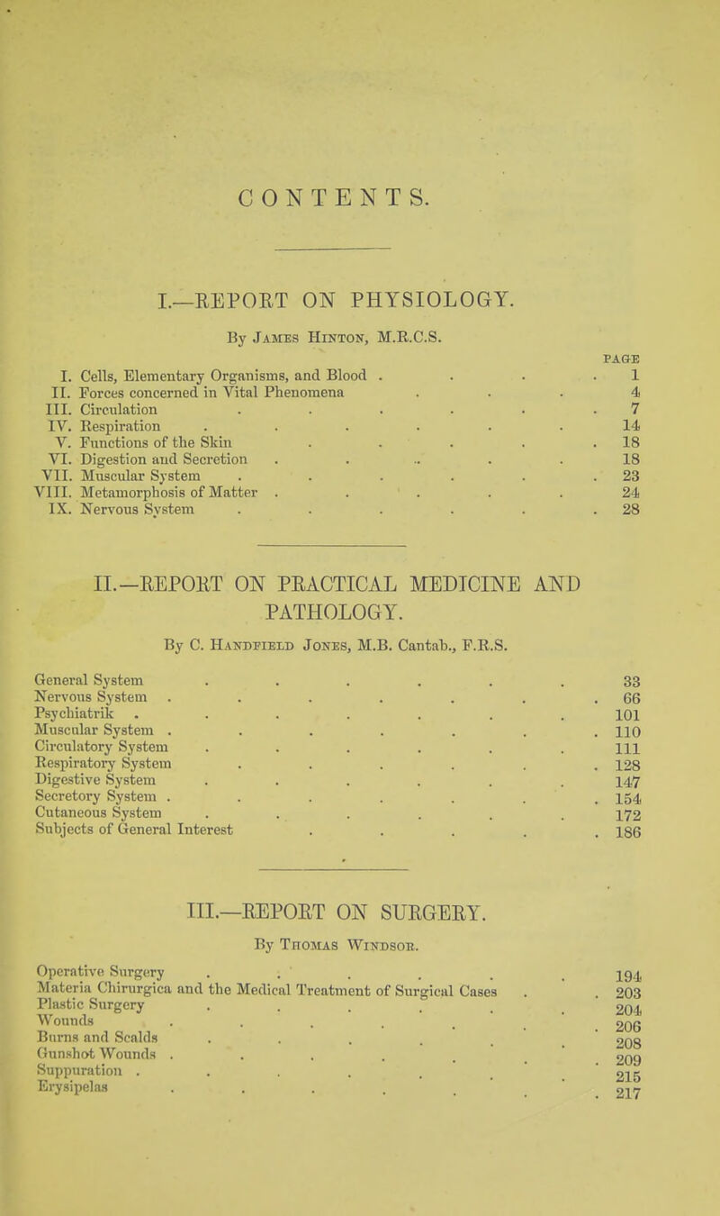 CONTENTS. I.—EEPORT ON PHYSIOLOGY. By James Hinton, M.R.C.S. PAGE I. Cells, Elementary Organisms, and Blood . . . .1 II. Forces concerned in Vital Phenomena ... 4 III. Circulation . . . . . .7 IV. Respiration ...... 14 V. Functions of the Skin . . . . .18 VI. Digestion and Secretion . ... . .18 VII. Muscular System . . . . . .23 VIII. Metamorphosis of Matter ..... 24 IX. Nervous System . . . . . .28 II.—REPOET ON PEACTICAL MEDICINE AND PATHOLOGY. By C. Handeield Jones, M.B. Cantah., F.R.S. General System ...... 33 Nervous System . . . . . . .66 Psycbiatrik ....... 101 Muscular System ....... HO Circulatory System . . . . . .111 Respiratory System ...... 128 Digestive System ...... 147 Secretory System ....... 154 Cutaneous System ...... 172 Subjects of General Interest ..... 186 III.—REPORT ON SURGERY. By TnoMAS Windsoh. Operative Siirgery . . . . . _ jg^ Materia Chirurgica and the Medical Treatment of Surgical Cases . . 203 Plastic Surgery 204 Wounds 206 Burns and Scalds . . . _ _  £08 Gunshot Wounds . . . . ' 209 Suppuration ..... ' 215 Erysipelas . . . . '  217