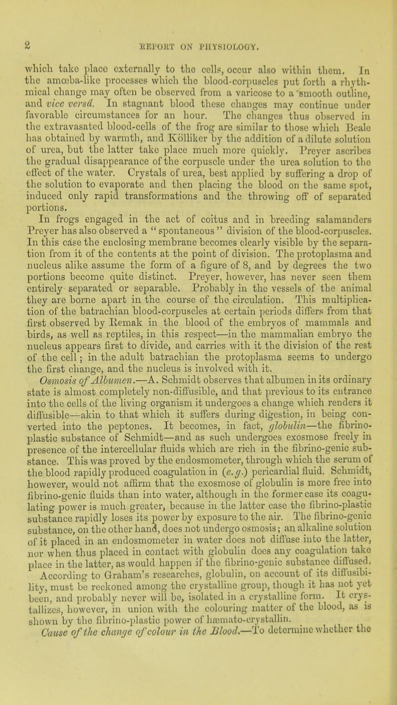 which take place externally to the cells, occur also within them. In the amceba-likc processes which the blood-corpuscles put forth a rhyth- mical change may often be observed from a varicose to a 'smooth outline, and vice vcrsd. In stagnant blood these changes may continue under favorable circumstances for an hour. Tlie cliangcs thus observed in the extravasatcd blood-cells of the frog are similar to those which Beale has obtained by warmth, and KoUiker by the addition of a dilute solution of urea, but the latter take place much more quickl3^ Prcyer ascribes the gradual disappearance of the corpuscle under the urea solution to the cllcct of the water. Crystals of urea, best applied by suffering a drop of the solution to evaporate and then placing the blood on the same spot, induced only rapid transformations and the throwing off of separated portions. In frogs engaged in the act of coitus and in breeding salamanders Preyer has also observed a spontaneous division of the blood-corpuscles. In this case the enclosing membrane becomes clearly visible by the separa- tion from it of the contents at the point of division. The protoplasma and nucleus alike assume the form of a figure of 8, and by degrees the two portions become quite distinct. Preyer, however, has never seen them entirely separated or sejiarable. Probably in the vessels of the animal they are borne apart in the course of the circulation. This multiplica- tion of the batrachian blood-corpuscles at certain periods differs from that first observed by Kemak in the blood of the embryos of mammals and birds, as well as reptiles, in this respect—in the mammalian embryo the nucleus appears first to divide, and carries with it the division of the rest of the cell; in the adult batrachian the protoplasma seems to undergo the first change, and the nucleus is involved with it. Osmosis of AlbtMnen.—A. Schmidt observes that albumen in its ordinary state is almost completely non-diffusible, and that previous to its entrance into the cells of the living organism it undergoes a change which renders it diffusible—akin to that which it suffers during digestion, in being eon- verted into the peptones. It becomes, in fact, glohulin—the fibrino- plastic substance of Schmidt—and as such undergoes exosmose freely in presence of the intercellular fluids which are rich in the fibrino-genic sub- stance. This was proved by the endosmometer, through which the serum of the blood rapidly produced coagulation in {e.g.) perieardialfluid. Schmidt, however, would not affirm that the exosmose of globulin is more free into fibrino-genic fluids than into water, although in the former case its coagu- lating power is much greater, because in the latter case the fibrino-plastic substance rapidly loses its power by exposure to the air. The fibrino-genic substance, on the other hand, does not undergo osmosis; an alkaline solution of it placed in an endosmometer in water does not difiuse into the latter, nor when thus placed in contact with globulin does any coagulation take place in the latter, as would happen if the fibrino-genic substance diffused. According to Graham's researches, globulin, on account of its diflusibi- lity, must be reckoned among the crystalline group, though it has not 3-et been, and probably never will be, isolated in a crystalline form. It crys- tallizes, however, 'in union with the colouring matter of the blood, as is shown by the fibrino-plastic power of hainiato-crystallin. Cause of the cliaiu/e of colour in the JSIood—To determine whether the