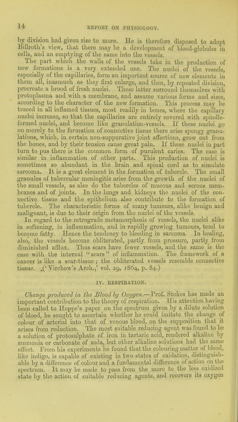 by division had given rise to more. Ho is therefore disposed to adopt BiUroth'rt view, that there may he a development of blood-globules in eells, and an emptying of the same into the vessels. The part which the walls of the vessels take in the produetion of new formations is a very extended one. The nuclei of the vessels, especially of the capillaries, form an important source of new elements in them all, inasmuch as they first enlarge, and then, by repeated division, procreate a brood of fresh nuclei. These latter surround themselves with protoj)lasma and with a membrane, and assume various forms and sizes, according to the character of the new formation. This process may be traced in all inflamed tissues, most readily in bones, where the capillary nuclei increase, so that the capillaries are entirely covered with spindle- formed nuclei, and become like granulation-vessels. If these nuclei go on merely to the form.ation of connective tissue there arise spongy granu- lations, which, in certain non-suppurative joint affections, grow out from the bones, and by their tension cause great pain. If these nuclei in part turn to pus there is the common form of purulent caries. The case is similar in inflammation of other parts. This produetion of nuclei is sometimes so abundant in the brain and spinal cord as to simulate sarcoma. It is a great element in the formation of tubercle. The small granules of tubercular meningitis arise from the growth of the nuclei of the small vessels, as also do the tubercles of mucous and serous mem- branes and of joints. In the lungs and kidneys the nuclei of the con- nective tissue and the epithelium also contribute to the formation of tubercle. The characteristic forms of many tumours, alike benign and malignant, is due to their origin from the nuclei of the vessels. In regard to the retrograde metamorphosis of vessels, the nuclei ahke in softening, in inflammation, and in rapidly growing tumours, tend to become fatty. Hence the tendency to bleeding in sarcoma. In healing, also, the vessels becoiiie obliterated, partly from pressure, partly from diminished afflux. Thus scars have fewer vessels, and the same is the case with the internal scars of inflammation. The framework of a cancer is like a scar-tissue ; the obliterated vessels resemble connective tissue. .('Virehow's Arch.,' vol. 29, 1864, p. 84.) IV. EESPIEATION. Change produced in the Blood hy Oxygen.—Prof. Stokes has made an important contribution to the theory of respiration. His attention having been called to Hoppe's paper on the spectrum given by a dilute solution of blood, he sought to ascertain whether he could imitate the change of colour of arterial into that of venous blood, on the supposition that it arises from reduction. The most suitable reducing agent was found to be a solution of protosulphate of iron in tartaric acid, rendered alkaline by ammonia or carbonate of soda, but other alkaline solutions had the same effect. From his experiments lie found that the colouring matter of blood, like indigo, is capable of existing in two states of oxidation, distinguish- able by a diflerenee of colour and a fundamental difference of action on the spectrum. It may be made to pass from the more to the less oxidized state by the action of suitable reducing agents, and recovers its oxygen