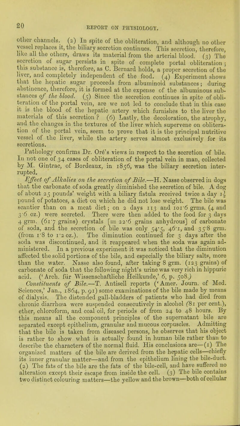 ofclior channels. (2) In spite of the obliteration, and although no other vessel replaces it, the biliary secretion continues. This secretion, therefore, like all the others, draws its material from the arterial blood. (3) The secretion of sugar persists in spite of complete portal obliteration ; this substance is, therefore, as C. Bernard holds, a proper secretion of the liver, and completel^^ independent of the food. (4) Experiment shows that the hepatic sugar proceeds from albuminoid substances; during abstinence, therefore, it is formed at the expense of the albuminous sub- stances of the Mood. (<;) Since the secretion continues in spite of obli- teration of the portal vein, are we not led to conclude that in this case it is tlie blood of the hepatic artery which furnishes to the liver the materials of this secretion ? (6) Lastly, the decoloration, the atroph}', and the changes in the textures of the liver which supervene on oblitera- tion of the portal vein, seem to prove that it is the principal nutritive vessel of the liver, while the artery serves almost exclusively for its secretions. Pathology eonfirms Dr. Ore's views in respect to the secretion of bile. Ill not one of 34 eases of obliteration of the portal vein in man, collected by M. Gintrac, of Bordeaux, in 1856, was the biliary secretion inter- rupted. Effect of Alkalies on the secretion of Bile.—H. Nasse observed in dogs that the carbonate of soda greatly diminished the secretion of bile. A dog of about 2 5 pounds' weight with a biliary fistula received twice a day i-] pound of potatoes, a diet on which he did not lose weight. The bile was scantier than on a meat diet; on 2 days 113 and ioi6 grms. (4 and 3 6 oz.) were secreted. There were then added to the food for 3 days 4 grm. (61'7 grains) crystals [z= 22'6 grains anhydrous] of carbonate of soda, and the secretion of bile was only 54*5, 46'!, and 35'8 gnu. (from I'8 to i'2 0z.). The diminution continued for 3 days after the soda was discontinued, and it reappeared when the soda was again ad- ministered. In a previous experiment it was noticed that the diminution affected the solid portions of the bile, and especially the biliary salts, more than the water. Nasse also found, after taking 8 grm. (123 grains) of carbonate of soda that the following night's urine was very rich in hippuric acid. ('Arch, fur Wissenschaftliche Heilkunde,' 6, p. 508.^ Constituents of Bile.—T. Antisell reports ('Amer. Journ. of Med. Sciences,' Jan., 1864, p. 91) some examinations of the bile made by means of dialysis. The distended gall-bladders of patients who had died from chronic diarrhoea were suspended consecutively in alcohol fSi per cent.), ether, chloroform, and coal oil, for periods of from 24 to 48 hours. By this means all the component principles of the supernatant bile are separated except epithelium, granular and mucous corpuscles. Admitting that the bile is taken from diseased persons, he observes that his object is rather to show what is actually found in human bile rather than to describe the characters of the normal fluid. His conclusions are—(i) The organized matters of the bile are derived from the hepatic cells-—chiefly its inner granular matter—and from the epithelium lining the bile-duct. (2) The fats of the bile are the fats of the bile-cell, and have sufl'ered no alteration except their escape from inside the cell. (3) The bile contains two distinct colouring matters—the yellow and the brown—both of cellular