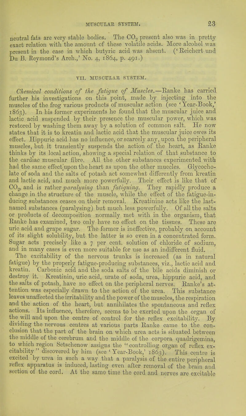 neutral fats are very stable bodies. The COg present also was in pretty- exact relation with the amount of these volatile ncids. More alcohol was present in the case in which butyric acid was absent. ('Eeichert und Du B. Reymond's Arch.,' No. 4, 1864, p. 491.) VII. MTTSOULAR SYSTEM. Chemical conditions of the fatigue of Muscles.—Eanke has carried further his investigations on this point, made by injecting into the muscles of the frog various products of muscular action (see ' Year-Book,' 1863). In his former experiments he found that the muscular juice and lactic acid suspended by their presence the muscular power, which was restored by washing them away by a solution of common salt. He now states that it is to kreatin and lactic acid that the muscular juice owes its effect. Hippuric acid has no influence, or scarcely any, upon the peripheral muscles, but it transiently suspends the action of the heart, as Ranke thinks by its local action, showing a special relation of that substance to the cardiac muscular fibre. All the other substances experimented with had the same efiect^upon the heart as upon the other muecles. Gl^^cocho- late of soda and the salts of potash act somewhat differently from kreatin and lactic acid, and much more powerfully. Their efTect is like that of COj, and is mthev paralysing than fatiguing. They rapidly produce a change in the structure of the muscle, while the effect of the fatigue-in- ducing substances ceases on their removal. Ki'eatinine acts like the last- named substances (paralysing) but much less powerfully. Of all the salts or products of decomposition normally met with in the organism, that Eanke has examined, two only have no effect on the tissues. These are uric acid and grape sugar. The former is ineffective, probably on account of its slight solubility, but the latter is so even in a concentrated form. Sugar acts precisely like a 7 per cent, solution of chloride of sodium, and in many cases is even more suitable for use as an indifferent fluid. The excitability of the nervous trunks is increased (as in natural fatigue) by the properly fatigue-producing substances, viz., lactic acid and kreatin. Carbonic acid and the soda salts of the bile acids diminish or destroy it. Kreatinin, uric acid, urate of soda, urea, hippuric acid, and the salts of potash, have no effect on the peripheral nerves. Eanke's at- tention was especially drawn to the action of the urea. This substance leaves unaffected the irritability and the power of the muscles, the respiration and the action of the heart, but annihilates the spontaneous and reflex actions. Its influence, therefore, seems to be exerted upon the oi'gan of the will and upon the centre of control for the reflex excitability. By dividing the nervous centres at various parts Eanke came to the con- clusion that the part of tlie brain on which urea acts is situated between the middle of the cerebrum and the middle of the corpora quadrigemina, to which region Setschcnow assigns the controlling organ of reflex e.x- citability  discovered by him (see 'Year-Book,' 18(53). This centre is excited by urea in such a way that a paralysis of the entire periplieral reflex apparatus is induced, lasting even after removal of the brain and section of the cord. At the samo time the cord and nerves are excitable