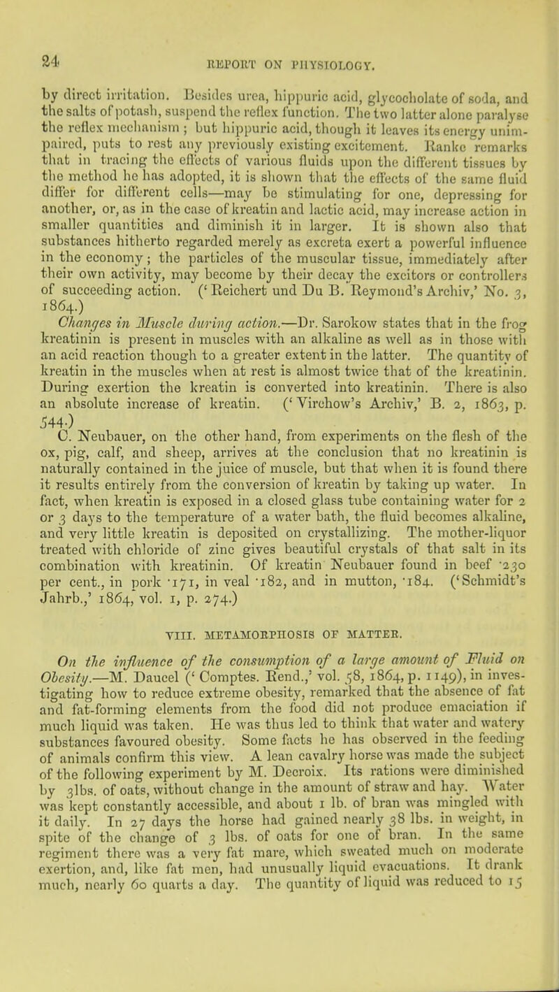 34 by direct irritation. Besides urea, hippuric acid, gljcocholate of soda, and the salts of iiotasli, suspend the rellex function. Tlie two latter alone paralyse the reilex nieclianism ; but hippuric acid, though it leaves itsenertty unim- paired, puts to rest any previously existing excitement. lianke remarks that in tracing tlio effects of various fluids upon the different tissues by the method he has adopted, it is shown tiiat tiie effects of the same fluid differ for diflerent cells—may bo stimulating for one, depressing for another, or, as in the case of kreatin and lactic acid, may increase action in smaller quantities and diminish it in larger. It is shown also that substances hitherto regarded merely as excreta exert a powerful influence in the economy; the particles of the muscular tissue, immediately after their own activity, may become by their decay the exciters or controllers of succeeding action. ('Eeichert und Du B. Reymond's Archiv,' No. 3, 1864.) Chanc/es in Muscle during action.—Dr. Sarokow states that in the frog kreatinin is present in muscles with an alkaline as well as in those witii an acid reaction though to a greater extent in the latter. The quantity of kreatin in the muscles when at rest is almost twice that of the kreatinin. During exertion the kreatin is converted into kreatinin. There is also an absolute increase of kreatin. (' Virchow's Archiv,' B. 2, 1863, p. .544-) C. Neubauer, on the other hand, from experiments on tlie flesh of the ox, pig, calf, and sheep, arrives at the conclusion that no kreatinin is naturally contained in the juice of muscle, but that when it is found there it results entirely from the conversion of kreatin by taking up water. In fact, when kreatin is exposed in a closed glass tube containing water for 2 or 3 days to the temperature of a water bath, the fluid becomes alkaline, and very little kreatin is deposited on crystallizing. The mother-liquor treated with chloride of zinc gives beautiful crystals of that salt in its combination with kreatinin. Of kreatin Neubauer found in beef '230 per cent., in pork -171, in veal 'iSa, and in mutton, -184. ('Schmidt's Jahrb.,' 1864, vol. i, p. 274.) VIII. METAMOEPnOSIS OF KA.TTEE. On tie influence of tie consumption of a large amount of Fluid on Ohesifg.—M. Daucel (' Comptes. Bend.,' vol. 58, 1864, p. 1149), in inves- tigating how to reduce extreme obesity, remarked that the absence of fat and fat-forming elements from the food did not produce emaciation if much liquid was taken. He was thus led to think that water and watery substances favoured obesity. Some l^xcts he has observed in the feeding of animals confirm this view. A lean cavalry horse was made the subject of the following experiment by M. Decroix. Its rations were diminished by 3lbs. of oats, without change in the amount of straw and hay. Water was kept constantly accessible, and about i lb. of bran was mingled with it daily. In 27 days the horse had gained nearly 38 lbs. in weight, in spite of the change of 3 lbs. of oats for one of bran. In the same regiment there was a veiy fat mare, which sweated much on moderate exertion, and, like fat men, had unusually liquid evacuations. It drank much, nearly 60 quarts a day. The quantity of liquid was reduced to