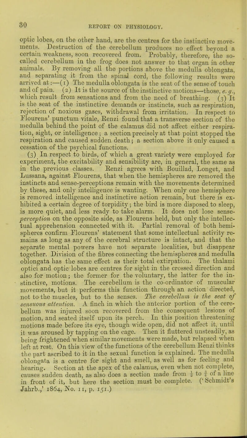 optic lobes, on the other liaud, are the centres for the instinctive move- ments. Destruction of the cerebellum produces no effect beyond a certain weakness, soon recovered from. Probably, therefore, the so- called cerebellum in the frog does not answer to that organ in other animals. By removing all the portions above the medulla oblongata, and separating it from the spinal cord, the following results were arrived at:—(i) The medulla oblongata is the seat of the sense of touch and of pain. (2) It is the source of the instinctive motions—those, e. q., which result from sensations and from the need of breathing. (3) It is the seat of the instinctive demands or instincts, such as respiration, rejection of noxious gases, withdrawal from irritation. In respect to lloureus' punctum vitale, Kenzi found that a transverse section of the medulla behind the point of the calamus did not affect either respira- tion, sight, or intelligence; a section precisely at that point stopped the respiration and caused sudden death; a section above it only caused a cessation of the psychical functions. (3) In respect to birds, of which a great variety were employed for experiment, the excitability and sensibility are, in general, the same as in the previous classes. Renzi agrees with Bouillad, Longet, and Lussana, against Flourens, that when the hemispheres are removed the instincts and sense-perceptions remain with the movements determined by these, and only intelligence is wanting. When only one hemisphere is removed intelligence and instinctive action remain, but there is ex- hibited a certain degree of torpidity; the bird is more disposed to sleep, is more quiet, and less ready to take alarm. It does not lose sense- perce2}tion on the opposite side, as Plourens held, but only the intellec- tual apprehension connected with it. Partial removal of both hemi- spheres confirm Plourens' statement that some intellectual activity re- mains as long as any of the cerebral structure is intact, and that the separate mental powers have not separate localities, but disappear together. Division of the fibres connecting the hemispheres and medulla oblongata has the same effect as their total extirpation. The thalami optici and optic lobes are centres for sight in the crossed direction and also for motion; the former for the voluntary, the latter for the in- stinctive, motions. The cerebellum is the co-ordinator of muscular movements, but it performs this function through an action directed, not to the muscles, but to the senses. The cerebellum is the seat of sensuous attention. A finch in which the anterior portion of the cere- bellum was injured soon recovered from the consequent lesions of motion, and seated itself upon its perch. In this position threatening motions made before its eye, though wide open, did not affect it, until it was aroused by tapping on the cage. Then it fluttered unsteadily, as being frightened when similar movements were made, but relapsed when left at rest. On this view of the functions of the cerebellum Renzi thinks tlie part ascribed to it in the sexual function is explained. The medulla oblongata is a centre for sight and smell, as well as for feeling and hearing. Section at the apex of the calamus, even when not complete, causes sudden death, as also does a section made from i to f of a line in front of it, but here the section must be complete. (' Schmidt's Jahrb.,' 1864, No. 11, p. 151.)