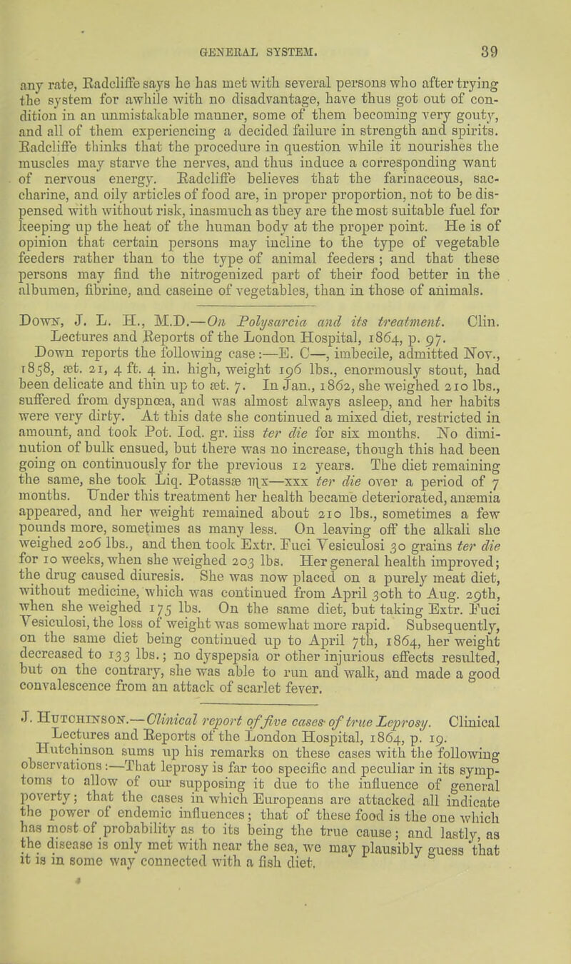any rate, Eadcliffe says lio has met witli several persons who after trying the system for awhile with no disadvantage, have thus got out of con- dition in an unmistakable manner, some of them becoming very gout^^, and all of them experiencing a decided failure in strength and spirits. Eadclifte tliinks that the procedure in question while it nourishes the muscles may starve the nerves, and thus induce a corresponding want of nervous energy. Eadcliffe believes that the farinaceous, sac- charine, and oily articles of food are, in proper proportion, not to be dis- pensed with without risk, inasmuch as they are the most suitable fuel for Jceeping up the heat of the human body at the proper point. He is of opinion that certain persons may incline to the type of vegetable feeders rather than to the type of animal feeders ; and that these persons may find the nitrogenized part of their food better in the albumen, fibriue, and caseine of vegetables, than in tliose of animals. DoTTS', J. L. H., M.D.—On Folysarcia and its treatment. Clin. Lectures and Eeports of the London Hospital, 1864, p. 97. Down reports the following case:—E. C—, imbecile, admitted Nov., 1858, fet. 21, 4 ft. 4 in. high, weight 196 lbs., enormously stout, had been delicate and thin up to set. 7. In Jan., 1862, she weighed 210 lbs., suffered from dyspnosa, and was almost always asleep, and her habits were very dirty. At this date she continued a mixed diet, restricted in amount, and took Pot. lod. gr. iiss ter die for six mouths. No dimi- nution of bulk ensued, but there was no increase, though this had been going on continuously for the previous 12 years. The diet remaining the same, she took Liq. Potassse ii\x—xxx ter die over a period of 7 months. Under this treatment her health became deteriorated, anaemia appeared, and her weight remained about 210 lbs., sometimes a few pounds more, sometimes as many less. On leaving off the alkali she weighed 206 lbs., and then took Extr. Puci Vesiculosi 30 grains ter die for ID weeks, when she weighed 203 lbs. Her general health improved; the drug caused diuresis. She was now placed on a purely meat diet, without medicine, which was continued from April 30th to Aug. 29th, when she weighed 175 lbs. On the same diet, but taking Extr. Puci Vesiculosi, the loss of weight was somewhat more rapid. Subsequently, on the same diet being continued up to April 7th, 1864, her weight decreased to 133 lbs.; no dyspepsia or other injurious effects resulted, but on the contrary, she was able to run and wallc, and made a good convalescence from an attaclc of scarlet fever. .T. HuTCHiNSOU-.—CZmc«Z report of five cases- of true Leprosy. Clinical Lectures and Eeports of the London Hospital, 1864, p. 19. Hutchinson sums up his remarks on these cases with tlie following observations:—That leprosy is far too specific and peculiar in its symp- toms to allow of our supposing it due to the influence of general poverty; that the cases in which Europeans are attacked all indicate the power of endemic influences; that of these food is the one which has most of probability as to its being the true cause; and lastly as the disease is only met with near the sea, we may plausibly guess that it is in some way connected with a fish diet. •I