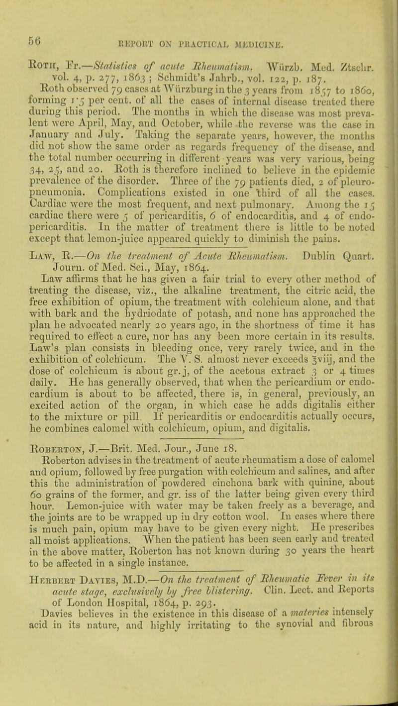 HEl'OllT ON I'JtACTICAL MlilJlClNK, llOTir, Pr.—Statistics of acute Bhcumatism. Wiirzb. Med. Ztschr. vol. 4, p. 277, 186.3 ; Schmidt's .lahrb., vol. 122, p. J87. Eoth observed 79 cases at Wi'irzburg in the ,3 years Irom 18'37 to i860, forming 1-5 per ceut. of all tiic cases of internal disease treated there during this period. The months in which tlie disease was most preva- lent were Api-il, May, and October, while the reverse was the case in .Tauuary and .Inly. Taking tlio separate years, however, the mouths did not show the same order as regards frequency of the disease, and the total number occurring in different years was very various, being .34, 25, and 20. Eoth is therefore inclined to believe in the epidemic prevalence of the disorder. Three of tlie 79 patients died, 2 of pleuro- pneumonia. Complications existed in one 'third of all the cases. Cardiac were the most frequent, and next pulmonary. Among the 15 cardiac there were 5 of pericarditis, 6 of endocarditis, and 4 of endo- pericarditis. lu the matter of treatment there is little to be noted except that lemon-juice appeared quickly to diminish the pains. Law, R.—On the treatment of Acute Rheumatism. Dublin Quart. Jouru. of Med. Sci., May, 1864. Law affirms that he has given a fair trial to every other method of treating the disease, viz., tlie alkaline treatment, the citric acid, the free exhibition of opium, the treatment with colchicum alone, and that with bark and the hydriodate of potash, and none has approached the plan he advocated nearly 20 years ago, in the shortness of time it has required to effect a cure, nor has any been more certain in its results. Law's plan consists in bleeding once, very rarely twice, and in the exhibition of colchicum. Tlie V. S. almost never exceeds 3viij, and the dose of colchicum is about gr. j, of the acetous extract .3 or 4 times daily. He has generally observed, that when the pericardium or endo- cardium is about to be affected, there is, in general, previously, an excited action of the organ, in which case he adds digitalis either to the mixture or pill. If pericarditis or endocarditis actually occurs, he combines calomel with colchicum, opium, and digitalis. KoBEETON, J.—Brit. Med. Jour., June 18. Eoberton advises in the treatment of acute rheumatism a dose of calomel and opium, followed by free purgation with colchicum and salines, and after this the administration of powdered cinchona bark with quinine, about 60 grains of the former, and gr. iss of the latter being given every third hour. Lemon-juice with water may be taken freely as a beverage, and the joints are to be wrapped up in dry cotton wool. In cases where there is much pain, opium may have to be given every night. He prescribes all moist applications. AVhcn the patient has been seen early and treated in the above matter, Roberton has not known during 30 years the heart to be affected in a single instance. Hf.iibeet Davies, M.D.—On the treatment of BJieumatic Fever in its acute stage, exchisiveli/ hi/ free hlistering. Clin. Lect. and Eeports of London Hospital, 1864, p. 293. Davies believes in the existence in this disease of a maieries intensely acid in its nature, and liighly irritating to the synovial and fibrous