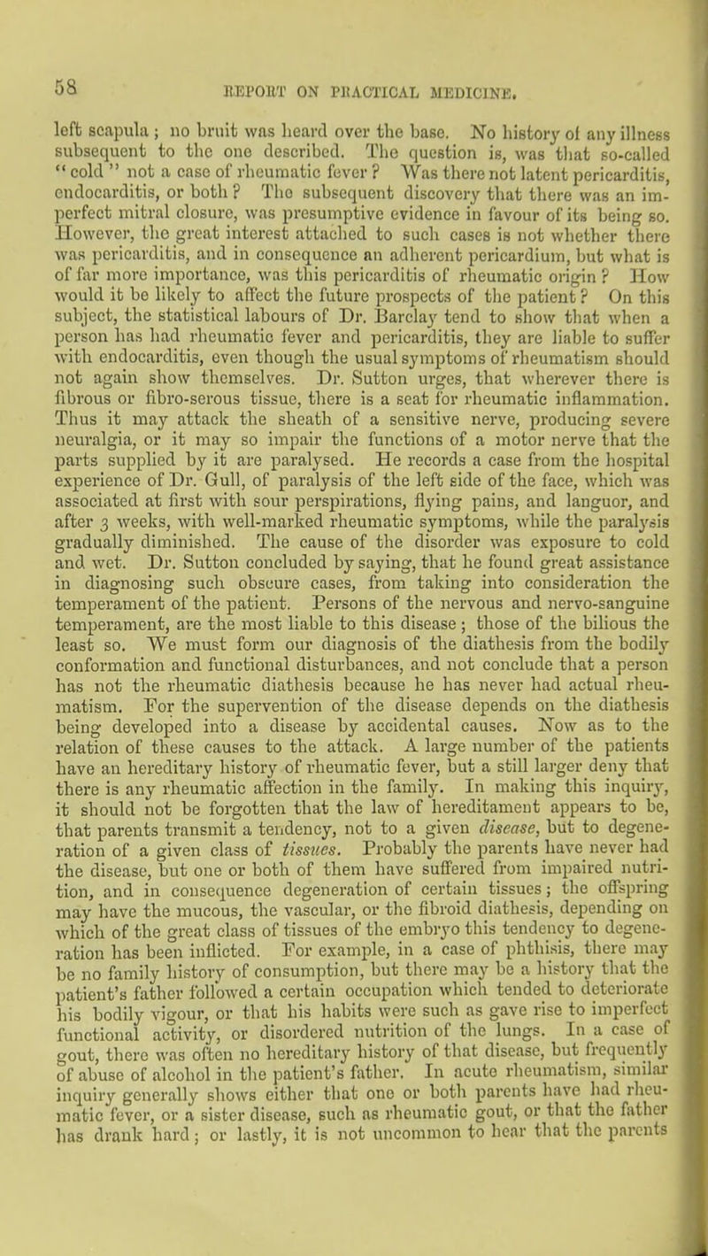 left scapula ; no bruit was heart! over the base. No history ol any illness subsequent to the one described. The question is, was tliat so-called  cold  not a case of rheumatic fever ? Was there not latent pericarditis, endocarditis, or both ? The subsequent discovery that there was an im- perfect mitral closure, was presumptive evidence in favour of its being so. However, the great interest attaclied to such cases is not whether there was pericarditis, and in consequence an adherent pericardium, but what is of fixr more importance, was this pericarditis of rheumatic origin ? How would it be likely to affect the future prospects of tlie patient ? On this subject, the statistical labours of Dr. IBarclay tend to show that when a person has had rheumatic fever and pericarditis, they are liable to suffer with endocarditis, even though the usual symptoms of rheumatism should not again show themselves. Dr. Sutton urges, that wherever there is fibrous or fibro-serous tissue, there is a seat for rheumatic inflammation. Thus it may attack the sheath of a sensitive nerve, producing severe neuralgia, or it may so impair the functions of a motor nerve that the parts supplied by it are paralysed. He records a case from the hospital experience of Dr. Gull, of paralysis of the left side of the face, which was associated at first with sour perspirations, flying pains, and languor, and after 3 weeks, with well-marked rheumatic symptoms, while the paralysis gradually diminished. The cause of the disorder was exposure to cold and wet. Dr. Sutton concluded by saying, that he found great assistance in diagnosing such obscure cases, from taking into consideration the temperament of the patient. Persons of the nervous and nervo-sanguine temperament, are the most liable to this disease; those of the bilious the least so. We must form our diagnosis of the diathesis from the bodilj^ conformation and functional disturbances, and not conclude that a person has not the rheumatic diathesis because he has never had actual rheu- matism. For the supervention of the disease depends on the diathesis being developed into a disease by accidental causes. Now as to the relation of these causes to the attack. A large number of the patients have an hereditary history of rheumatic fever, but a still larger deny that there is any rheumatic affection in the family. In making this inquiry, it should not be forgotten that the law of hereditament appears to be, that parents transmit a teridency, not to a given disease, but to degene- ration of a given class of iissties. Probably the parents have never had the disease, but one or both of them have suffered from impaired nutri- tion, and in consequence degeneration of certain tissues; the off^spring may have the mucous, the vascular, or the fibroid diathesis, depending on which of the great class of tissues of the embryo this tendency to degene- ration has been inflicted. For example, in a case of phthisis, there may be no family history of consumption, but there may be a history that the patient's father followed a certain occupation which tended to deteriorate his bodily vigour, or that his habits were such as gave rise to imperfect functional activity, or disordered nutrition of the lungs. In a case of gout, there was often no hereditary history of that disease, but frequently of abuse of alcohol in the patient's father. In acute rheumatism, similar inquiry generally shows either that one or both parents have liad rheu- matic fever, or a sister disease, such as rheumatic gout, or that the father has drank hard; or lastly, it is not uncommon to hear that the parents i