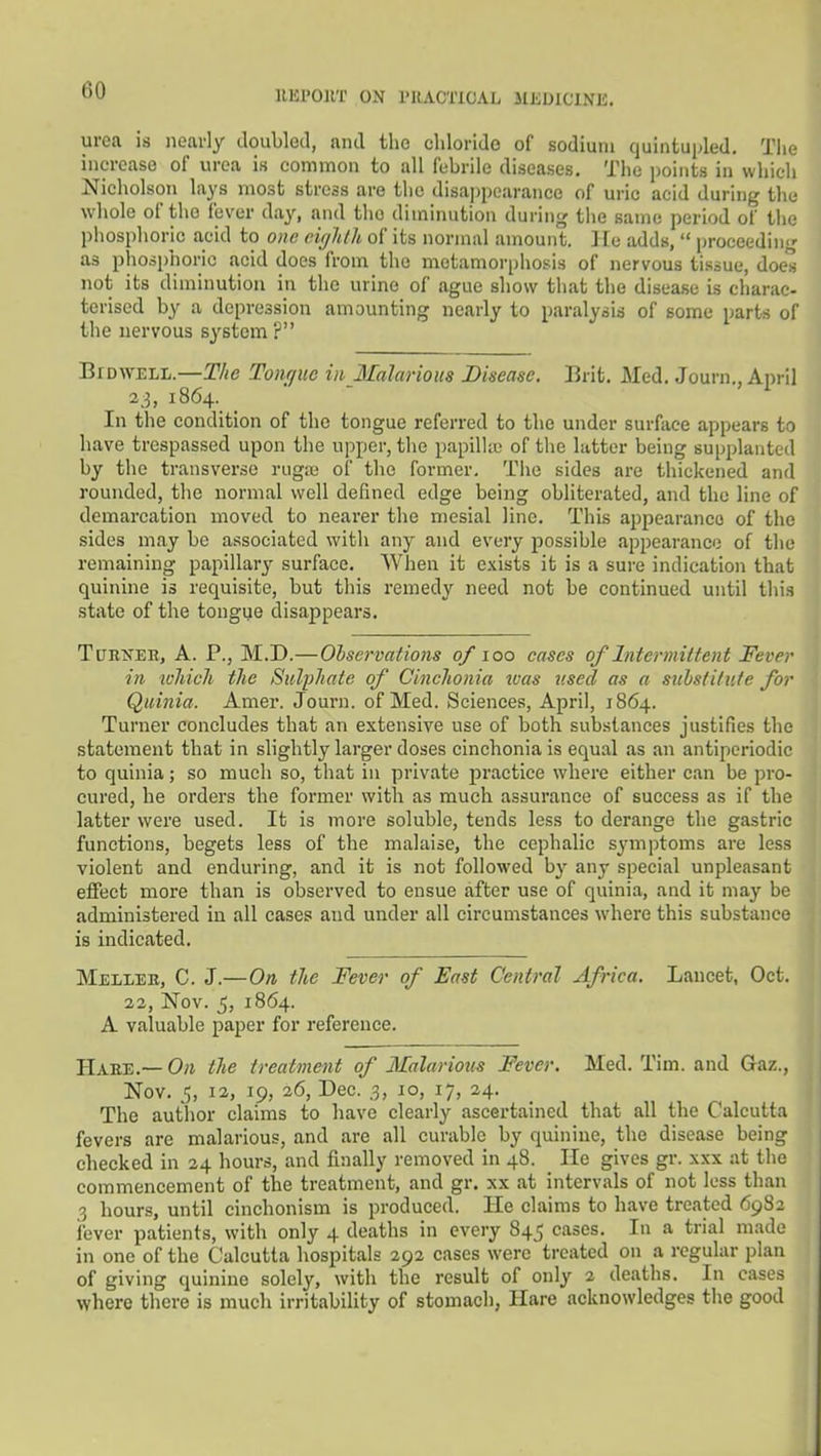 IIEPOIIT ON I'RACTICAL lIliDlClNE. urea is nearly doubled, and the chloride of sodium quintupled, Tiie increase of urea is common to all febrile diseases. The points in which Nicholson lays most stress are the disappearance of uric acid during the whole of the fever day, and tlio diminution during tlie same period of tlie phosphoric acid to one cujhlh of its normal amount. ] Ee adds,  proceeding as phosphoric acid does from the metamorphosis of nervous tissue, does not its diminution in the urine of ague show that the disease is charac- terised by a depression amounting nearly to paralysis of some parts of the nervous system? BiDWELL.—The Tonrjuc in Ilalarious Disease. Erit. Med. Journ., April 23, i864._ _ In the condition of the tongue referred to the under surface appears to have trespassed upon the upper, the papilUe of tlic latter being supplanted by the transverse rugiu of the former. The sides are thickened and rounded, the normal well defined edge being obliterated, and the line of demarcation moved to nearer the mesial line. This ajipearanco of the sides may be associated with any and every possible appearance of the remaining papillary surface. When it exists it is a sure indication that quinine is requisite, but this remedy need not be continued until tliis state of the tongue disappears, TtJRXEB, A. P., M.D.—Ohservations of 100 cases of Intermittent Fever in which the Sulphate of Cinehonia xvas v.sed as a substitute for Quinia. Amer. Journ. of Med. Sciences, April, 1864. Turner concludes that an extensive use of both substances justifies the statement that in slightly larger doses cinehonia is equal as an antiperiodic to quinia; so much so, that in private practice where either can be pro- cured, he orders the former with as much assurance of success as if the latter were used. It is more soluble, tends less to derange the gastric functions, begets less of the malaise, the cephalic symptoms are less violent and enduring, and it is not followed by any special unpleasant effect more than is observed to ensue after use of quinia, and it may be administered in all cases and under all circumstances where this substance is indicated. Mellee, C. J.—On, the Fever of East Central Africa. Lancet, Oct. 22, Nov. 5, 1864. A valuable paper for reference. Haee.— On the treatment of Malarious Fever. Med. Tim. and Gaz., Nov. 5, 12, 19, 26, Dec. 3, 10, 17, 24. The author claims to have clearly ascertained that all the Calcutta fevers are malarious, and are all curable by quinine, the disease being checked in 24 hours, and finally removed in 48. _ He gives gr. xxx at the commencement of the treatment, and gr. xx at intervals of not less than 3 hours, until cinchonism is produced. He claims to have treated 6982 i'ever patients, with only 4 deaths in every 845 cases. In a trial made in one of the Calcutta hospitals 292 cases were treated on a regular plan of giving quinine solely, with the result of only 2 deaths. In cases where there is much irritability of stomach, Hare acknowledges the good