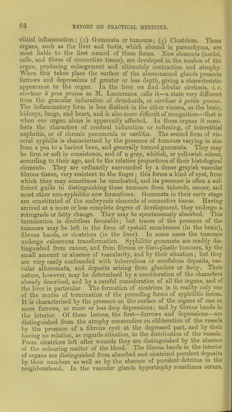 63 stitial inflammation ; (2) Gummata or tumours; (3) Cicatrices. Tliose organs, such as tlio liver and testis, which abound in parenchyma, are most liable to the first named of these forms. Xew elements (nuclei, cells, and fibres of connective tissue), are developed in the meshes of the organ, producing enlargement and ultimately contraction and atrophy. When this takes place the surface of the above-named glands presents furrows and depressions of greater or less depth, giving a characteristic appearance to the organ. In the liver we find lobular cirrhosis, i. c. cirrhosc h gros grains as M. Lancereaux calls it—a state very different from the granular induration of drunkards, or cirrliose a pelita grains. The inflammatory form is less distinct in the other viscera, as the brain, kidneys, lungs, and heart, and is also more difficult of recognition—that is when one organ alone is apparently aflected. In these organs it mani- fests the characters of cerebral induration or softening, of interstitial nephritis, or of chronic pneumonia or carditis. The second form of vis- ceral syphilis is characterised by the presence of tumours varying in size from a pea to a haricot bean, and generally termed gummata. They may be firm or soft in consistence, and of a gray, whitish, or yellowish colour, according to their age, and to the relative proportions of their histological elements. They are ordinaiily surrounded by a dense grayish vascular fibrous tissue, very resistent to the finger; this forms a kind of cyst, from which they may sometimes be enucleated, and its presence is often a suf- ficient guide in distinguishing these tumours from tubercle, cancer, and most other non-syphilitic new formations. Gummata in their early stage are constituted of the embryonic elements of connective tissue. Having arrived at a more or less complete degree of development, they undergo a retrograde or fatty change. They may be spontaneously absorbed. This termination is doubtless favorable; but traces of the presence of the tumours may be left in the form of cystoid membranes (in the brain), fibrous bands, or cicatrices (in the liver). In some cases the tumours undergo calcareous transformation. Syphilitic gummata are readily dis- tinguished from cancer, and from fibrous or fibro-plastic tumours, by the small amount or absence of vascularity, and by their situation; but they are very easily confounded with tuberculous or scrofulous deposits, vas- cular atheromata, and deposits arising from glanders or farcy. Their nature, however, may be determined by a consideration of the characters already described, and by a careful consideration of all the organs, and of the liver in particular. The formation of cicatrices is in reality only one of the modes of termination of the preceding forms of syphilitic lesion. It is characterised by the presence on the surface of the organs of one or more furrows, or more or less deep depressions; and by fibrous bands in the interior. Of these lesions, the first—furrows and depressions—arc distinguished from the atrophy consecutive on obliteration of the vessels by the presence of a fibrous cyst at the depressed part, and by their having no relation, as regards situation, to the distribution of the vessels. From cicatrices left after wounds they are distinguished by the absence of the colouring matter of the blood. The fibrous bands in the interior of organs are distinguished from absorbed and cicatrized purulent deposits by their numbers as well as by the absence of purulent detritus in tlie neighbourhood. In the vascular glands hypertrophy sometimes occurs,