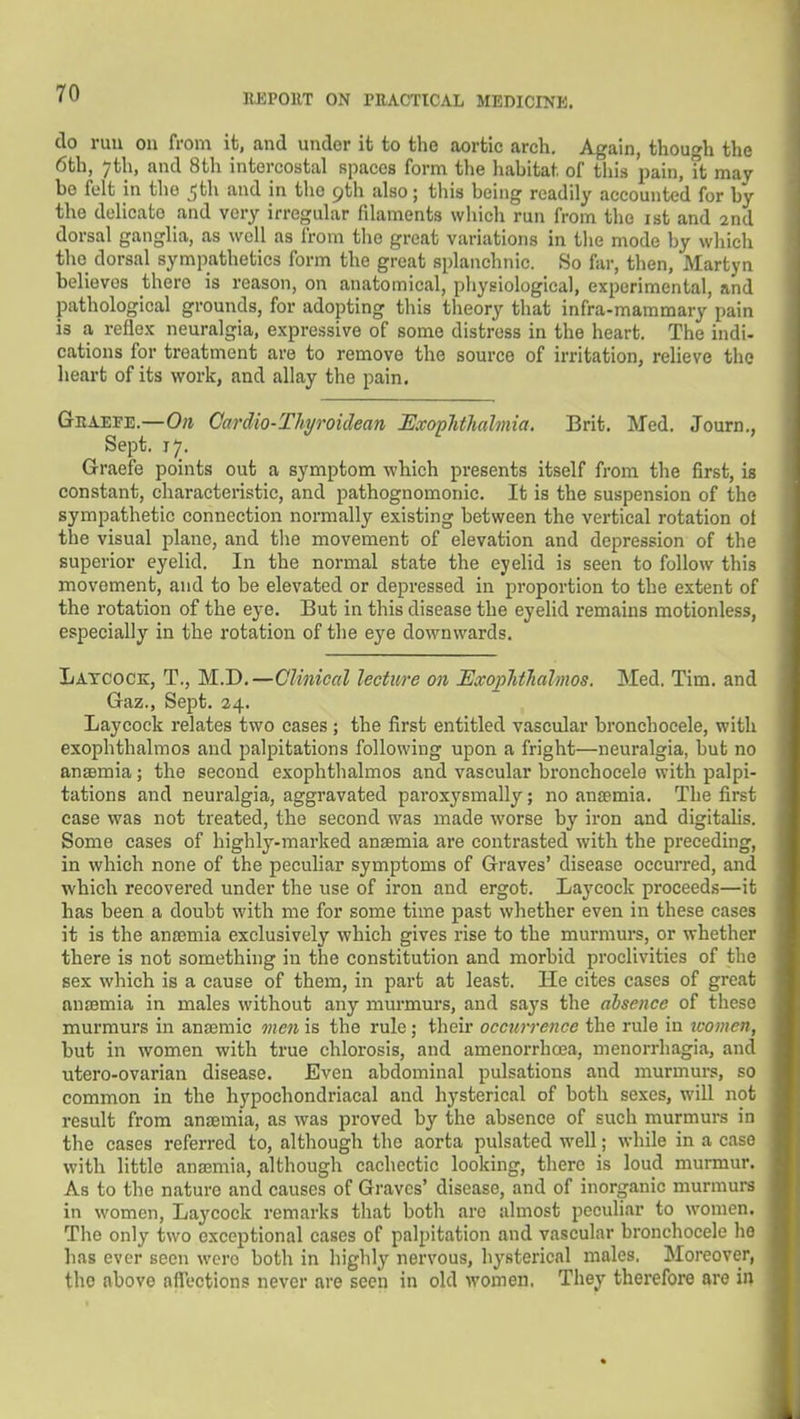 do run on from it, and under it to the aortic arch. Again, though the 6th, 7th, and 8th intercostal spaces form the liahitat. of this pain, it may be felt in the 5th and in the 9th also; tliis being readily accounted for by the delicate and very irregular filaments wiiich run from the ist and 2nd dorsal ganglia, as well as from the great variations in tlie mode by which the dorsal sympathetics form the great splanchnic. So far, then, Martyn believes there is reason, on anatomical, physiological, experimental, and pathological grounds, for adopting this theory that infra-mammary pain is a reflex neuralgia, expressive of some distress in the heart. The indi- cations for treatment are to remove the source of irritation, relieve the heart of its work, and allay the pain. Graefe.—On Cardio-Thyroiclean KvopJithahnia. Brit. Med. Journ., Sept. 17. Graefe points out a symptom wbich presents itself from the first, is constant, characteristic, and pathognomonic. It is the suspension of the sympathetic connection normally existing between the vertical rotation of the visual plane, and the movement of elevation and depression of the superior eyelid. In the normal state the eyelid is seen to follow this movement, and to be elevated or depressed in proportion to the extent of the rotation of the eye. But in this disease the eyelid remains motionless, especially in the rotation of the eye downwards. Latcock, T., M.D.—Clinical lecture on Exophthalmos. Med. Tim. and Gaz., Sept. 24. Laycock relates two cases ; the first entitled vascular bronchocele, with exophthalmos and palpitations following upon a fright—neuralgia, but no anaemia; the second exophtlialmos and vascular bronchocele with palpi- tations and neuralgia, aggravated paroxysmally; no anemia. The first case was not treated, the second was made worse by iron and digitalis. Some cases of highly-marked anaemia are contrasted with the preceding, in which none of the peculiar symptoms of Graves' disease occurred, and which recovered under the use of iron and ergot. Laycock proceeds—it has been a doubt with me for some time past whether even in these cases it is the anaemia exclusively which gives rise to the murmurs, or whether there is not something in the constitution and morbid proclivities of the sex which is a cause of them, in part at least. He cites cases of great anaemia in males without any murmurs, and says the absence of these murmurs in anaemic men is the rule; their occurrence the rule in women, but in women with true chlorosis, and amenorrhoea, menorrhagia, and utero-ovarian disease. Even abdominal pulsations and murmurs, so common in the hypochondriacal and hysterical of both sexes, will not result from anaemia, as was proved by the absence of such murmurs in the cases referred to, although the aorta pulsated well; while in a case with little anaemia, although cachectic looking, there is loud murmur. As to the nature and causes of Graves' disease, and of inorganic murmurs in women, Laycock remarks that both are almost peculiar to women. The only two exceptional cases of palpitation and vascular bronchocele he has ever seen were both in highly nervous, hysterical males. Moreover, the above nflections never are seen in old women. They therefore are in