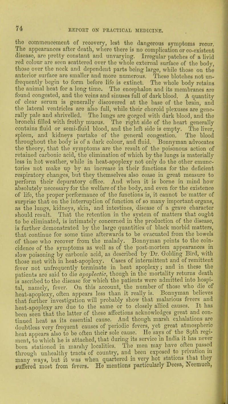 tho commoncenuMit of recovery, lest the dangerous Bymptoms recur. The appearances after death, where there is no complication or co-existent disease, are pretty constant and unvarying. Irregular patches of a livid red colour arc seen scattered over the whole external surface of the body, those over the neck and dependent parts being large, while those on the anterior surface are smaller and more numerous. These blotches not un- frequently begin to form before life is extinct. The whole body retains the animal heat for a long time. The encephalon and its membranes are found congested, and the veins and sinuses full of dark blood. A quantity of clear serum is generally discovered at the base of the brain, and the lateral ventricles are also full, while their choroid plexuses are gene- rally pale and shrivelled. The lungs are gorged with dark blood, and the bronchi filled with frothy mucus. The right side of the heart generally contains fluid or semi-fluid blood, and the left side is empty. The liver, spleen, and kidneys partake of the general congestion. The blood throughout the body is of a dark colour, and fluid. Bonnyman advocates the theory, that the symptoms are the result of the poisonous action of retained carbonic acid, the elimination of which by the lungs is materially less in hot weather, while in heat-apoplexy not only do the other emune- tories not make up by an increase in their functions for the deficient respiratory changes, but they themselves also cease in great measure to perform their depuratory office. And when it is borne in mind how absolutely necessary for the welfare of the body, and even for the existence of life, the proper performance of the functions is, it cannot be matter of surprise that on the interruption of function of so many important organs, as the lungs, kidneys, skin, and intestines, disease of a grave character should result. That the retention in the system of matters that ought to be eliminated, is intimately concerned in the production of the disease, is further demonstrated by the large quantities of black morbid matters, that continue for some time afterwards to be evacuated from the bowels of those who recover from the malady. Bonnyman points to the coin- cidence of the symptoms as well as of the post-mortem appearances in slow poisoning by carbonic acid, as described by Dr. Golding Bird, with those met with in beat-apoplexy. Cases of intermittent and of remittent fever not unfrequently terminate in heat apoplexy ; and in these the patients are said to die a^yoplectic, though in the mortality returns death is ascribed to the disease for which the patients were admitted into hospi- tal, namel}^, fever. On this account, the number of those who die of heat-apoplexy, often appears less than it really is. Bonnyman believes that further investigation will probably show that malarious fevers and heat-apoplexy are due to the same or to closely allied causes. It has been seen that the latter of these affections acknowledges great and con- tinued heat as its essential cause. And though marsh exhalations are doubtless very frequent causes of periodic fevers, yet great atmospheric heat appears also to be often their sole cause. He says of the 89th regi- ment, to which he is attached, that during its service in India it has never been stationed in marshy localities. The men may have often passed through unhealthy tracts of country, and been exposed to privation m many ways, but it was when quartered in very hot stations that they Buffered most from fevers. He mentions particularly Deesa, Neemuch,