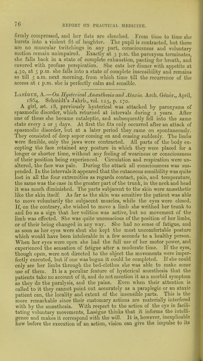 firmly compressed, and licr fists are clenched. From time to time she bursts into a violent fit of laughter. The pupil is contracted, but there are no muscular twitchings in any part, consciousness and voluntary motion remain unimpaired. Exactly at 3 p.m. the paroxysm terminates, she falls back in a state of complete exhaustion, panting for breath, and covered with profuse perspiration. She eats her dinner with appetite at 4.30, at 5 p.m. she falls into a state of complete insensibility and remain.s so till 5 a.m. next morning, from which time till the recurrence of the access at i p.m. she is perfectly calm and sensible. Las£gue, A.—On Jli/strrical AncBstJiesia and Aiaxia. Arch. G^ner., April, 1864. Schmidt's .Tahrb., vol. 123, p. 170, A girl, ffit. 18, previously hysterical was attacked by paroxysms of spasmodic disorder, which returned at intervals during 2 years. After one of these she became cataleptic, and subsequently fell into the same state every a or 3 days. At first the fits only occurred after an attack of spasmodic disorder, but at a later period they came on spontaneously. They consisted of deep sopor coming on and ceasing suddenl}*. The limbs were flexible, only the jaws were contracted. All parts of the body ex- cepting the face retained any posture in which they were placed for a longer or shorter time, without any feeling of weariness or consciousness of their position being experienced. Circulation and respiration were un- altered, the face was pale. During the attack all consciousness was sus- pended. In the intervals it appeared that the cutaneous sensibility was quite lost in all the four extremities as regards contact, pain, and temperature, the same was the case in the greater part of the trunk, in the neck and head it was much diminished. The parts subjacent to the skin were anaesthetic like the skin itself. As far as the skin was sensitive the patient was able to move voluntarily the subjacent muscles, while the eyes were closed. Ilj on the contrary, she wished to move a limb she writhed her trunk to and fro as a sign that her volition was active, but no movement of the limb was effected. She was quite unconscious of the position of her limbs, or of their being changed in any way. She had no sense of fatigue, and as soon as her eyes were shut she kept the most uncomfortable posture which would have been intolerable in a few seconds to a healthy person. When her eyes were open she had the full use of her motor power, and experienced the sensation of fatigue after a moderate time. If the eyes, though open, were not directed to the object the movements were imper- fectly executed, but if one was begun it could be completed. If she could only see her limbs through the bed-clothes she was able to make some use of them. It is a peculiar feature of hysterical anaesthesia that the patients take no account of it, and do not mention it as a morbid symptom as they do the paralysis, and the pains. Even when their attention is called to it they caunot point out accurately as a paraplegic or an ataxic patient can, the locality and extent of the insensible parts. This is the more remarkable since their customary actions are materially interfered with by the anaesthesia. With respect to the action of the eye in facili- tating voluntary movements, Lasegue thinks that it informs the intelli- gence and makes it correspond with the will. It is, however, inexplicable how before the execution of an action, vision can give the impulse to its