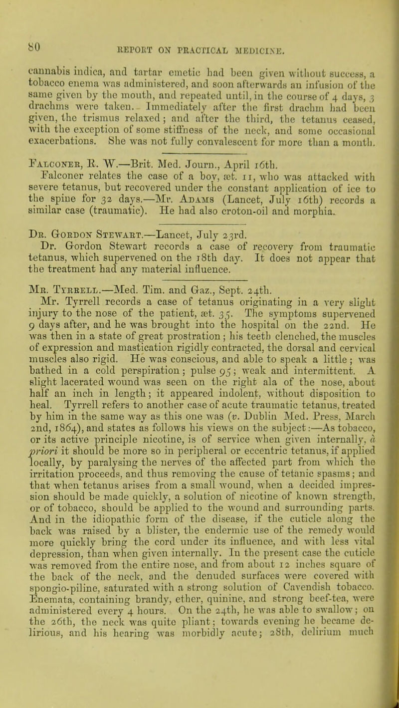 so fiiuuabis indica, and tartar emetic bad been given without success, a tobacco enema was administered, and soon afterwards an infusion of tiie same given by tlie mouth, and repeated until, in tlie course of 4 days, ,3 dracbins Avere talcen. Immediately after tlic first drachm liad been given, the trismus relaxed ; and after the third, the tetanus ceased, with the exception of some stiffness of the neck, and some occasional exacerbations. 8he was not fully convalescent for more than a month. Falconer, E. W.—Brit. Med. Journ., April i6th. Palconer relates tbe case of a boy, .-ct. 11, wbo was attacked with severe tetanus, but recovered under the constant application of ice to the spine for 32 days.—Mr. Adams (Lancet, July i6th) records a similar case (traumatic). He had also croton-oil and morphia. Db. Gordon Stewart.—Lancet, July 23rd. Dr. Gordon Stewart records a case of recovery from traumatic tetanus, which supervened on tbe i8th day. It does not appear that the treatment had any material influence. Mb. Tybeell.—Med. Tim. and Gaz., Sept. 24th. Mr. Tyrrell records a case of tetanus originating in a very slight injury to the nose of the patient, set. 35. The symptoms supervened 9 days after, and he was brought into tbe hospital on the 22nd. He was then in a state of great prostration ; his teeth clenched, the muscles of expression and mastication rigidly contracted, the dorsal and cervical muscles also rigid. He was conscious, and able to speak a little ; was bathed in a cold perspiration; pulse 95; weak and intermittent. A slight lacerated w^ound was seen on the right ala of the nose, about half an inch in length; it appeared indolent, without disposition to heal. Tyrrell refers to another case of acute traumatic tetanus, treated by him in the same way as this one was (v. Dublin Med. Press, March 2nd, 1864), and states as follows his views on the subject:—As tobacco, or its active principle nicotine, is of service when given internally, a priori it should be more so in peripheral or eccentric tetanus, if applied locally, by paralysing the nerves of the affected part from wdiich the irritation proceeds, and thus removing the cause of tetanic spasms; and that when tetanus arises from a small wound, when a decided impres- sion should be made quickly, a solution of nicotine of known strength, or of tobacco, should be applied to the wound and surrounding parts. And in the idiopathic form of the disease, if the cuticle along the back was raised by a blister, tbe endermic use of the remedy would more quickly bring the cord under its influence, and with less vital depression, than when given internally. In the present case the cuticle was removed from the entire nose, and from about 12 inches square of the back of the neck, and the denuded surfaces were covered with spongio-piline, saturated with a strong solution of Cavendish tobacco. Enemata, containing brandy, ether, quinine, and strong beef-tea, were administered every 4 hours. On tbe 24th, he was able to swallow; ou the 26th, the neck was quite pliant; towards evening he became de- lirious, and his hearing was morbidly acute; 28th, delirium much