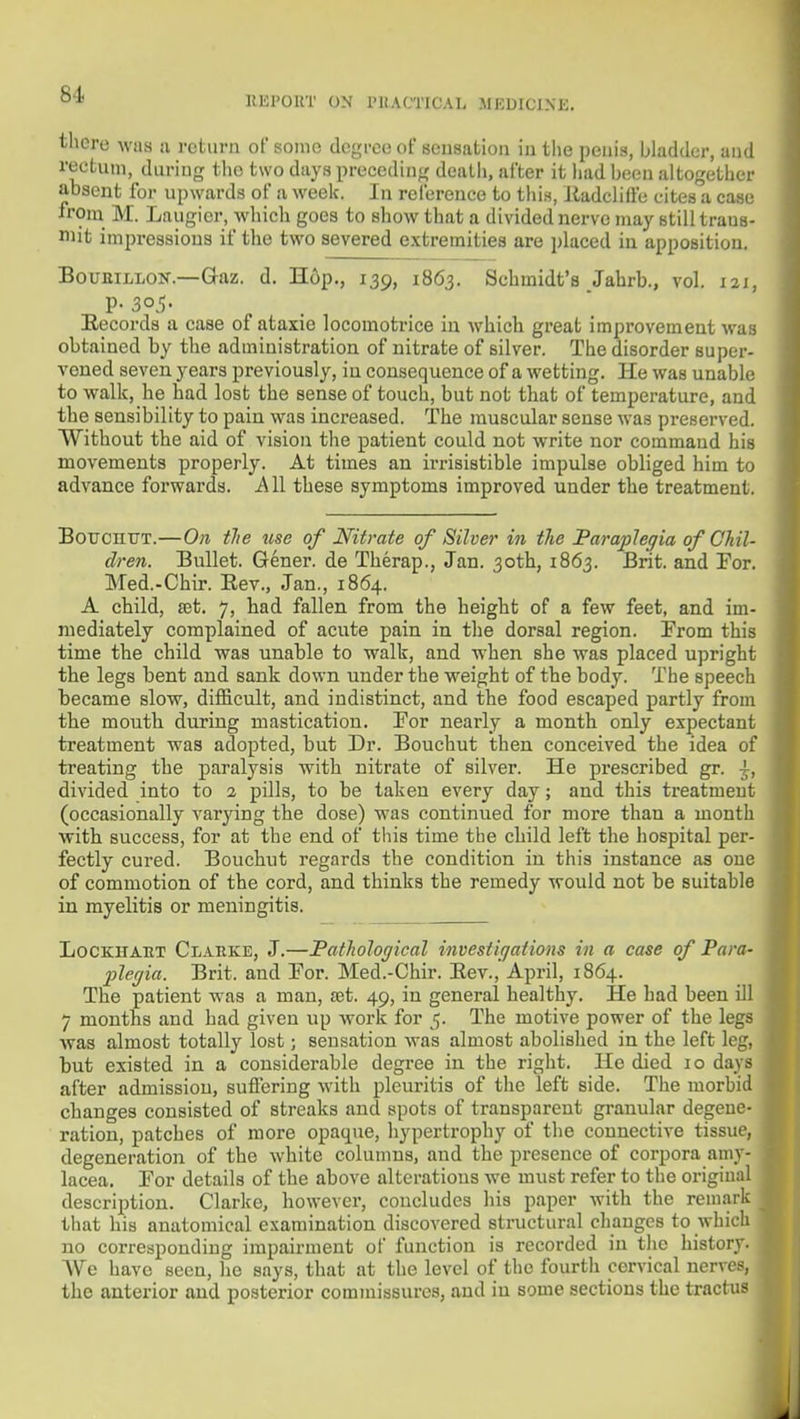 HEPOKT on PlIACTICAL MEDICINE. there was a return of some degree of seusation iu tlie penis, bladder, and rectum, during tlio two days preceding death, after it had been altogether absent for upwards of a week. In reference to this, lladcliffe cites a case irom^ M. Laugier, which goes to show that a divided nerve may still traus- i»it impressions if the two severed extremities are placed in apposition. BouEiLLOK.—Gaz. d. H6p., 139, 1863. Schmidt's Jahrb., vol. 121, p- 305- ^ . . Eecords a case of ataxic locomotrice in which great improvement was obtained by the administration of nitrate of silver. The disorder super- vened seven years previously, in consequence of a wetting. He was unable to walk, he had lost the sense of touch, but not that of temperature, and the sensibility to pain was increased. The muscular sense was preserved. Without the aid of vision the patient could not write nor command his movements properly. At times an irrisistible impulse obliged him to advance forwards. i\ll these symptoms improved under the treatment. BoucmjT.—On tJie use of Nitrate of Silver in the Paraplegia of Chil- dren. Bullet. Gener. de Therap., Jan. 30th, 1863. Brit, and For. Med.-Chir. Eev., Jan., 1864. A child, set. 7, had fallen from the height of a few feet, and im- mediately complained of acute pain in the dorsal region. From this time the child was unable to walk, and when she was placed upright the legs bent and sank down under the weight of the body. The speech became slow, difficult, and indistinct, and the food escaped partly from the mouth during mastication. Por nearly a month only expectant treatment was adopted, but Dr. Bouchut then conceived the idea of treating the paralysis with nitrate of silver. He prescribed gr. ^, divided into to 2 pills, to be taken every day; and this treatment (occasionally varying the dose) was continued for more than a month with success, for at the end of tliis time the child left the liospital per- fectly cured. Bouchut regards the condition in this instance as one of commotion of the cord, and thinks the remedy would not be suitable in myelitis or meningitis. LoCKHAET Clarke, J.—Fathological investiqations in a case of Para- plegia. Brit, and Tor. Med.-Chir. Eev., April, 1864. The patient was a man, set. 49, in general healthy. He had been ill 7 months and had given up work for 5. The motive power of the legs was almost totally lost; seusation was almost abolished in the left leg, but existed in a considerable degree in the right. He died 10 days after admission, suffering with pleuritis of the left side. The morbid changes consisted of streaks and spots of transparent granular degene- ration, patches of more opaque, hypertrophy of the connective tissue, degeneration of the white columns, and the presence of corpora amy- lacea. Tor details of the above alterations we must refer to the original description. Clarke, however, concludes his paper with the remark that his anatomical examination discovered structural changes to which no corresponding impairment of function is recorded in the history. We have seen, he says, that at the level of the fourth cervical nerves, the anterior and posterior commissures, and in some sections the tractus