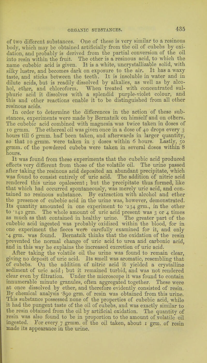 of two different substances. One of these is very similar to a resinous body, which may be obtained artificially from the oil of cubebs by oxi- dation, and probably is derived from the partial conversion of the oil into resin within the fruit. The other is a resinous acid, to which the name cubebic acid is given. It is a white, uncrystallizable solid, with silky lustre, and becomes dark on exposure to the air. It has a waxy taste, and sticks between the teeth. It is insoluble in water and in dilute acids, but is readily dissolved by alkalies, as well as by alco- hol, ether, and chloroform. When treated with concentrated sul- phuric acid it dissolves with a splendid purple-violet colour, and this and other reactions enable it to be distinguished from all other resinous acids. In order to determine the differences in the action of these sub- stances, experiments were made by Bernatzik on himself and on others. The cubebic acid combined with magnesia was twice taken in doses of lo grmm. The ethereal oil was given once in a dose of 40 drops every 3 hours till 6 grmm. had' been taken, and afterwards in larger quantity, BO that 10 grmm. were taken in 3 doses within 6 hours. Lastly, 50 grmm. of the powdered cubebs were taken in several doses within 8 hours. It was found from these experiments that the cubebic acid produced effects very different from those of the volatile oil. The urine passed after taking the resinous acid deposited an abundant precipitate, which was found to consist entirely of uric acid. The addition of nitric acid rendered this urine opalescent; but the precipitate thus formed, like that which had occurred spontaneously, was merely uric acid, and con- tained no resinous substance. By extraction vrith alcohol and ether the presence of cubebic acid in the urine was, however, demonstrated. Its quantity amounted in one experiment to '234 grm., in the other to '143 grm. The whole amount of uric acid present was 3 or 4 times as much as that contained in healthy urine. The greater part of the cubebic acid ingested was probably oxidized within the blood, for in one experiment the faeces were carefully examined for it, and only •4 grm. was found. Bernatzik thinks that the oxidation of the resin prevented the normal change of uric acid to urea and carbonic acid, and in this way he explains the increased excretion of uric acid. After taking the volatile oil the ui-ine was found to remain clear, giving no deposit of uric acid. Its smeU was aromatic, resembling that of cubebs. On the addition of nitric acid it yielded a crystalline sediment of uric acid; but it remained turbid, and was not rendered clear even by filtration. Under the microscope it was found to contain innumerable minute granules, often aggregated together. These were at once dissolved by ether, and therefore evidently consisted of resin. By chemical analysis '890 grm. of resin was obtained from this urine. This substance possessed none of the properties of cubebic acid, while it had the pungent taste of the oil of cubebs, and was exactly similar to the resin obtained from the oil by artificial oxidation. The quantity of resin was also found to be in proportion to the amount of volatile oil ingested. Tor every 7 grmm. of the oil taken, about i grm. of resin made its appearance in the urine.