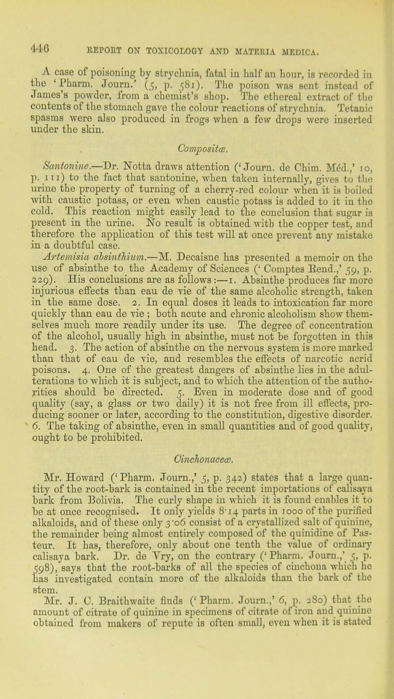 A case of poisoning by strychnia, fatal in half an hour, is recorded in the 'Pharui. Journ.' (5, p. 581). The poison was sent instead of James's powder, from a chemist's shop. The etliereal extract of tlie contents of the stomach gave the colour reactions of strychnia. Tetanic spasms were also produced in frogs when a few drops were inserted under the skin. Composit(E. Santonine.—Dr. Notta draws attention ('Journ. de Chim. Mdd.,' 10, p. Ill) to the fact that santonine, when taken internally, gives to tlie urine the property of turning of a cherry-red colour when it is boiled Avith caustic potass, or even Avhen caustic potass is added to it in the cold. This reaction might easily lead to the conclusion that sugar is present in the urine. No result is obtained with the copper test, and therefore the application of this test will at once prevent any mistake in a doubtful case. Artemisia alsinthiiim.—M. Decaisne has presented a memoir on the use of absinthe to the Academy of Sciences (' Ccmiptes Eend.,' 59, p. 329). His conclusions are as follows:—i. Absinthe produces far more injurious effects than eau de vie of the same alcoholic strength, taken in the same dose. 2. In equal doses it leads to intoxication far more quickly than eau de vie ; both acute and chronic alcoholism show them- selves much more readily under its use. The degree of concentration of the alcohol, usually high in absinthe, must not be forgotten in tliis head. 3. The action of absintlie on the nervous system is more marked than that of eau de vie, and resembles the effects of narcotic acrid poisons. 4. One of the greatest dangers of absinthe lies in the adul- terations to which it is subject, and to which the attention of the autho- rities should be directed. 5. Even in moderate dose and of good quality (say, a glass or two daily) it is not free from ill effects, pro- ducing sooner or later, according to the constitiition, digestive disorder. 6. The taking of absinthe, even in small quantities and of good quality, ought to be prohibited. Oinehonacece. Mr. Howard ('Pharm. Journ.,' _5, p. 342) states that a large quan- tity of the root-bark is contained in the recent importations of calisaya bark from Bolivia. The curly shape in which it is found enables it to be at once recognised. It only yields 8'i4 parts in 1000 of the purified alkaloids, and of these only 3'06 consist of a crystallized salt of quinine, the remainder being almost entii-ely composed of tlie quinidine of Pas- teur. It has, therefore, only about one tenth the value of ordinary calisaya bark. Dr. de Vry, on the contrary ('Pharm. Journ.,' 5, p. 598), says that the root-barks of all the species of cinchona wliich he has investigated contain more of the alkaloids than the bark of the stem. Mr. J. C. Braithwaite finds (' Pharm. Journ.,' 6, p. 280) that the amount of citrate of quinine in specimens of citrate of iron and quinine obtained from makers of repute is often small, even when it is stated