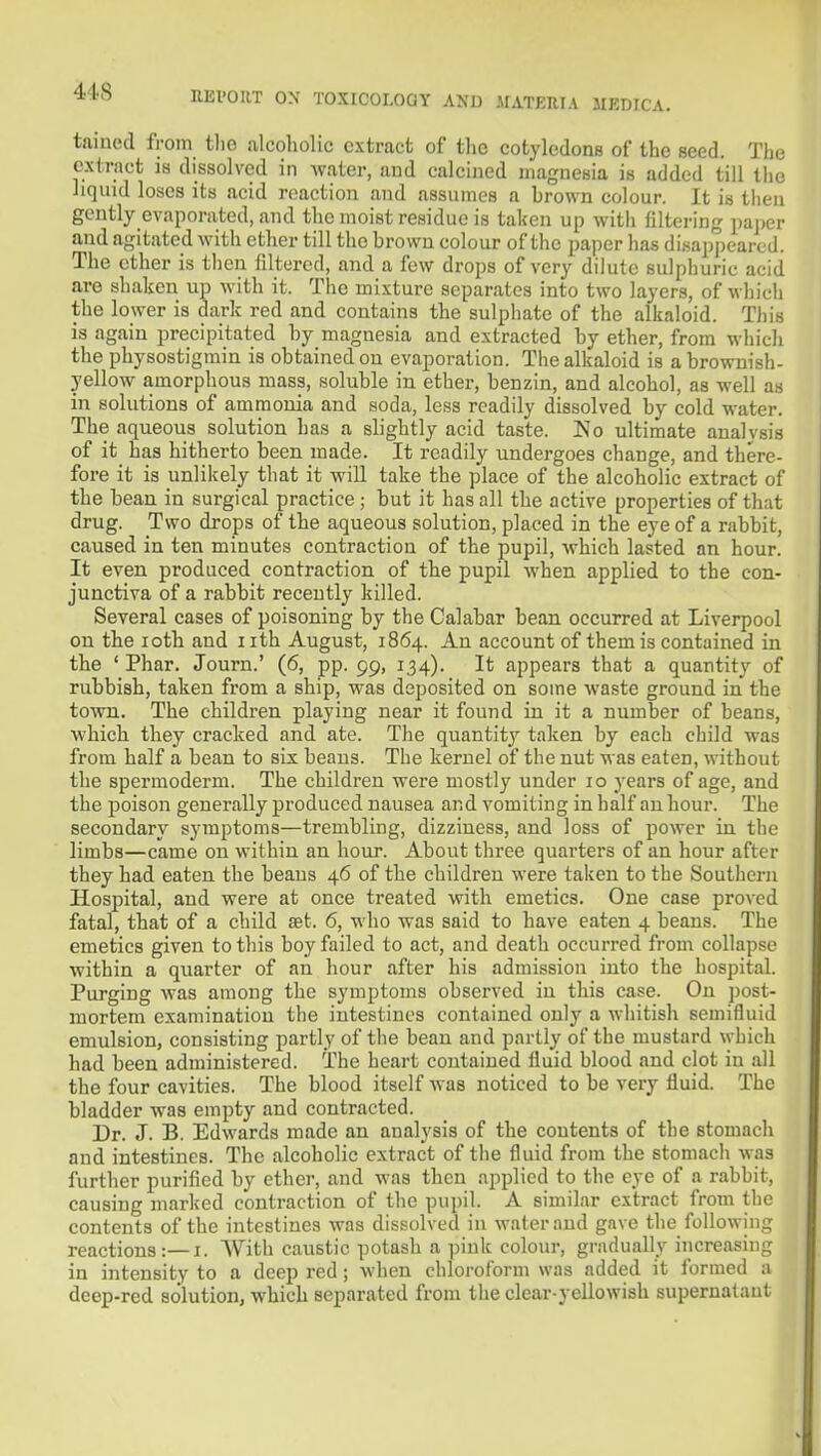 tamed from tlie alcoholic extract of the cotyledons of the seed. The extract is dissolved in water, and calcined magnesia is added till tlio liquid loses its acid reaction and assumes a brown colour. It is tlien gently evaporated, and the moist residue is taken up with filtering paper and agitated with ether till the brown colour of the paper has disappeared. The ether is then filtered, and a few drops of very dilute sulphuric acid are shaljen up with it. The mixture separates into two layers, of whicli the lower is dark red and contains the sulphate of the alkaloid. This is again precipitated by magnesia and extracted by ether, from wiiich the physostigmin is obtained on evajioration. Tlie alkaloid is a brownish- yellow amorphous mass, soluble in ether, benzin, and alcohol, as well as in solutions of ammonia and soda, less readily dissolved by cold water The aqueous solution has a slightly acid taste. Ko ultimate analvsis of it has hitherto been made. It readily undergoes change, and there- fore it is unlikely that it will take the place of the alcoholic extract of the bean in surgical practice ; but it has all the active properties of that drug. Two drops of the aqueous solution, placed in the eye of a rabbit, caused in ten minutes contraction of the pupil, which lasted an hour. It even produced contraction of the pupil when applied to the con- junctiva of a rabbit recently killed. Several cases of poisoning by the Calabar bean occurred at Liverpool on the loth and iith August, 1864. An account of them is contained in the ' Phar. Journ.' (6, pp. 99, 134). It appears that a quantity of rubbish, taken from a ship, was deposited on some waste ground in the town. The children playing near it found in it a number of beans, which they cracked and ate. The quantity taken by each child was from half a bean to six beans. The kernel of the nut was eaten, without the spermoderm. The children were mostly under 10 years of age, and the poison generally produced nausea and vomiting in half an hour. The secondary symptoms—trembling, dizziness, and loss of power in the limbs—came on within an hour. About three quarters of an hour after they had eaten the beans 46 of the children were taken to the Southern Hospital, and were at once treated with emetics. One case proved fatal, that of a child set. 6, who was said to have eaten 4 beans. The emetics given to this boy failed to act, and death occurred from collapse within a quarter of an hour after his admission into the hospital. Purging was among the symptoms observed in this case. On post- mortem examination the intestines contained only a whitish semifluid emulsion, consisting partly of the bean and partly of the mustard which had been administered. The heart contained fluid blood and clot in all the four cavities. The blood itself was noticed to be very fluid. The bladder was empty and contracted. Dr. J. B. Edwards made an analysis of the contents of the stomach and intestines. The alcoholic extract of the fluid from the stomach was further purified by ether, and was then applied to the eye of a rabbit, causing marked contraction of the pupil. A similar extract from the contents of the intestines was dissolved in water and gave the following reactions:—i. With caustic potash a pink colour, gradually increasing in intensity to a deep red ; when chloroform was added it formed a deep-red solution, which separated from the clear-yellowish supernatant