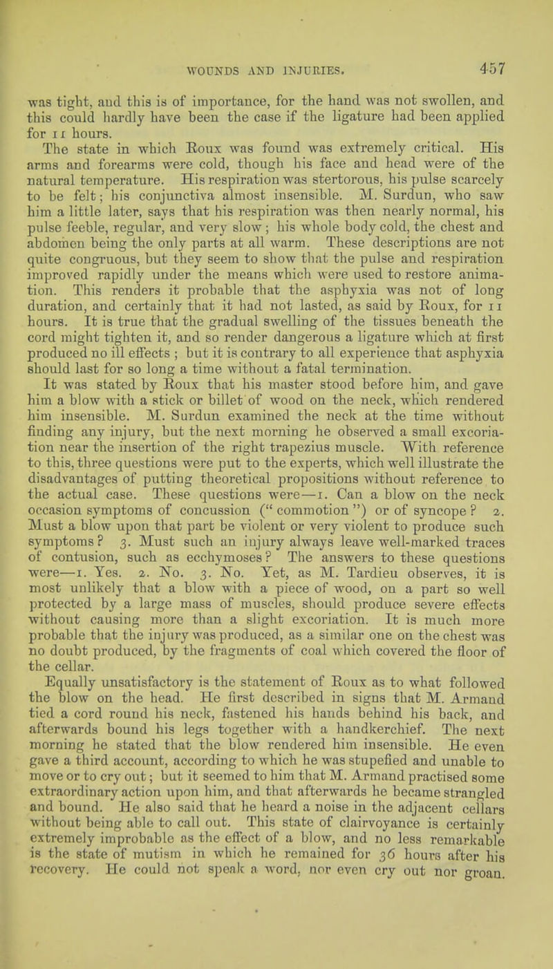 was tight, aud this is of importance, for the hand was not swollen, and this could liardly have been the case if the ligature had been applied for 11 hours. The state in which Eoux was found was extremely critical. His arms and forearms were cold, though his face and head were of the natural temperature. His respiration was stertorous, his pulse scarcely to be felt; his conjunctiva almost insensible. M. Surdun, who saw him a little later, says that his respiration was then nearly normal, his pulse feeble, regular, and very slow; his whole body cold, the chest and abdomen being the only parts at all warm. These descriptions are not quite congruous, but they seem to show that the pulse and respiration improved rapidly under the means which were used to restore anima- tion. This renders it probable that the asphyxia was not of long duration, and certainly that it had not lasted, as said by Eoux, for 11 hours. It is true that the gradual swelling of the tissues beneath the cord might tighten it, and so render dangerous a ligature which at first produced no ill effects ; but it is contrary to all experience that asphyxia should last for so long a time without a fatal termination. It was stated by Eoux that his master stood before him, and gave him a blow with a stick or billet of wood on the neck, which rendered him insensible. M. Surdun examined the neck at the time without finding any injury, but the next morning he observed a small excoria- tion near the insertion of the right trapezius muscle. With reference to this, three questions were put to the experts, which well illustrate the disadvantages of putting theoretical propositions without reference to the actual case. These questions were—i. Can a blow on the neck occasion symptoms of concussion ( commotion ) or of syncope ? 2. Must a blow upon that part be violent or very violent to produce such symptoms? 3. Must such an injury always leave well-marked traces of contusion, such as ecchymoses? The answers to these questions were—i. Yes. 2. No. 3. No. Yet, as M. Tardieu observes, it is most unlikely that a blow with a piece of wood, on a part so well protected by a large mass of muscles, should produce severe effects without causing more than a slight excoriation. It is much more probable that the injury was produced, as a similar one on the chest was no doubt produced, by the fragments of coal which covered the floor of the cellar. Equally unsatisfactory is the statement of Eoux as to what followed the blow on the head. He first described in signs that M. Armand tied a cord round his neck, fastened his hands behind his back, and afterwards bound his legs together with a handkerchief. The next morning he stated that the blow rendered him insensible. He even gave a third account, according to which he was stupefied and unable to move or to cry out; but it seemed to him that M. Armand practised some extraordinary action upon him, and that afterwards he became strangled and bound. He also said that he heard a noise in the adjacent cellars without being able to call out. This state of clairvoyance is certainly extremely improbable as the effect of a blow, and no less remaricable is the state of mutism in which he remained for 36 hours after hia recovery. He could not spealc a word, nor even cry out nor groan.