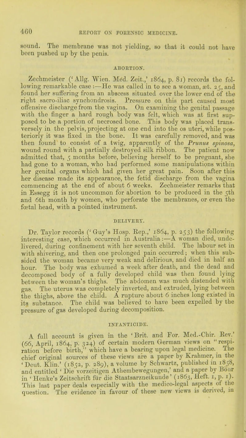 sound. The incmbrane was not yielding, so that it could not have been pushed up by the penis. ABORTION. Zechmeister ('Allg. Wien. Med. Zeit.,' 1864, p. 81) records the fol- lowing remarkable case :—He was called in to see a woman, set. 2 5, and found her suffering from an abscess situated over the lower end of the right .sacro-iliac synchondrosis. Pressure on this part caused most offensive discharge from the vagina. On examining the genital passage with the finger a hard rough body was felt, which was at first sup- posed to be a portion of necrosed bone. This body was placed trans- versely in the pelvis, projecting at one end into the os uteri, while pos- teriorly it was fixed in the bone. It was carefully removed, and was then found to consist of a twig, apparently of the Prunus spinosa, wound round with a partially destroyed silk ribbon. The patient now admitted that, 5 months before, believing herself to be pregnant, she had gone to a woman, who had performed some manipulations within her genital organs which had given her great pain. Soon after this her disease made its appearance, the fetid discharge from the vagina commencing at the end of about 6 weeks. Zechmeister remarks that in Bssegg it is not uncommon for abortion to be produced in the 5th and 6th month by women, who perforate the membranes, or even the foetal head, with a pointed instrument. DELIVERY. Dr. Taylor records (' Guy's Hosp. Eep.,' 1864, p. 253) the following interesting case, which occurred in Australia:—A woman died, unde- livered, during confinement with her seventh child. The labour set in •with shivering, and then one prolonged pain occurred; when this sub- sided the woman became very weak and delirious, and died in half an hour. The body was exhumed a week after death, and the dead and decomposed body of a fully developed child was then found lying between the woman's thighs. The abdomen was much distended with gas. The uterus was completely inverted, and extruded, lying between the thighs, above the child. A rupture about 6 inches long existed in its substance. The child was believed to have been expelled by the pressure of gas developed during decomposition. INF^VNTIOIDE. A full account is given in the 'Brit, and For. Med.-Chir. Eev.' (66, April, 1864, p. 324) of certain modern German views on respi- ration before birth, which have a bearing upon legal medicine. The chief original sources of these views ai-e a paper by Krahmer, in the 'Deut. Klin.' (1852, p. 289), a volume by Schwartz, published in 1858, and entitled ' Die vorzeitigen Atliembewegungen,' and a paper by Boiir in 'Henke's Zeitschrift fiir die Staatsarzneikunde' (1863, Heft, i, p. i). This last paper deals especially with the medico-legal aspects of the question. The evidence in favour of these new views is derived, m