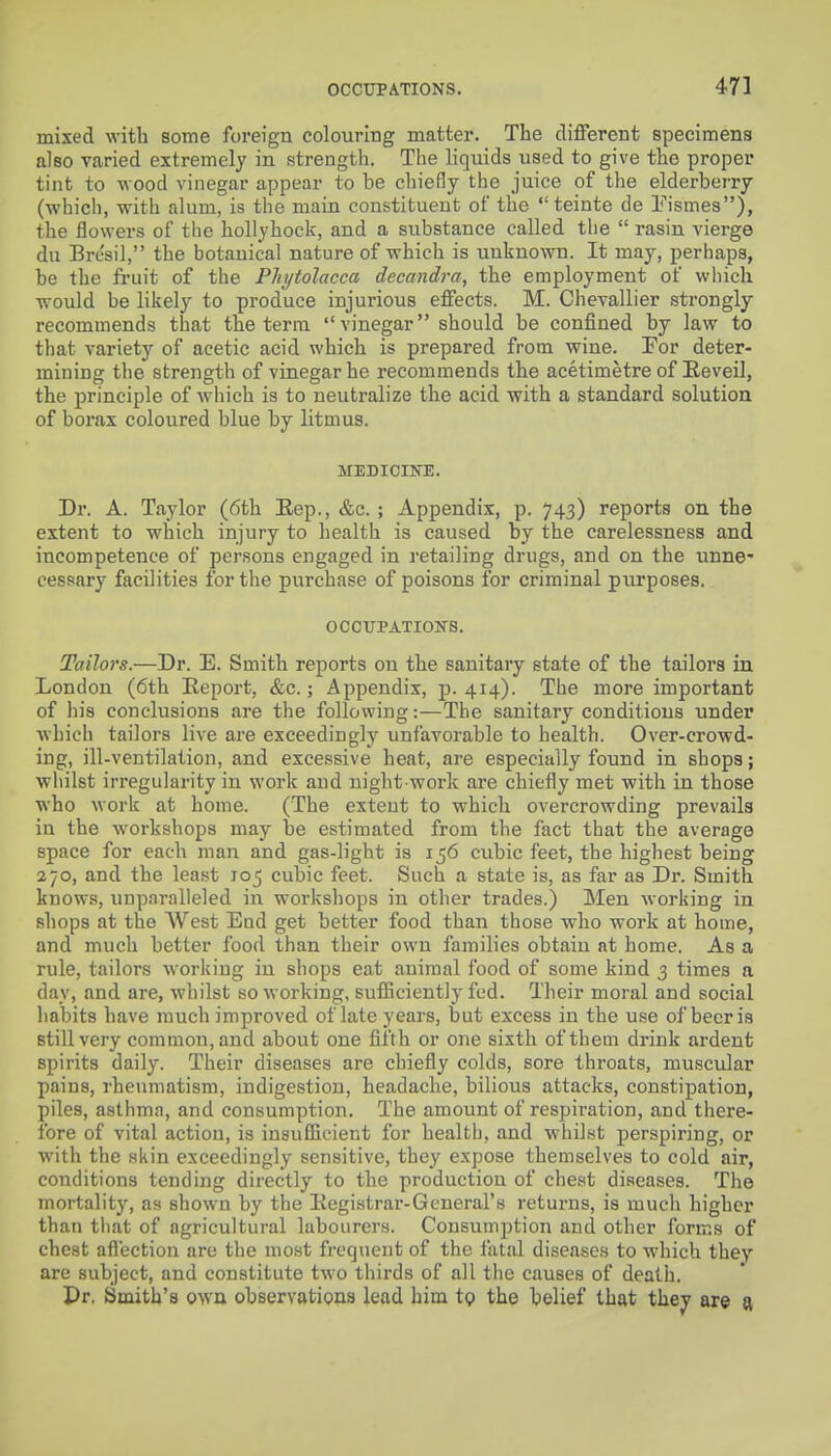 mixed with some foreign colouring matter. The different specimens also varied extremely in strength. The liquids used to give the proper tint to wood vinegar appear to be chiefly the juice of the elderberry (which, with alum, is the main constituent of the  teinte de Pismes), the flowers of the hollyhock, and a substance called the  rasin vierge du Bresil, the botanical nature of which is unknown. It may, perhaps, be the fruit of the Phytolacca decandra, the employment of which would be likely to produce injurious effects. M. Chevallier strongly recommends that the terra vinegar should be confined by law to that variety of acetic acid which is prepared from wine. For deter- mining the strength of vinegar he recommends the acetimetre of Eeveil, the principle of which is to neutralize the acid with a standard solution of borax coloured blue by litmus. MEDioiini:. Dr. A. Taylor (6th Eep., &c. ; Appendix, p. 743) reports on the extent to which injury to health is caused by the carelessness and incompetence of persons engaged in retailing drugs, and on the unne- cessary facilities for the purchase of poisons for criminal purposes. OC0UPATIO]SrS. Tailors.—Dr. E. Smith reports on the sanitary state of the tailors in London (6th Report, &c.; Appendix, p. 414). The more important of his conclusions are the following:—The sanitary conditions under which tailors live are exceedingly unfavorable to health. Over-crowd- ing, ill-ventilation, and excessive heat, are especially found in shops; whilst irregularity in work and night-work are chiefly met with in those who work at home. (The extent to which overcrowding prevails in the workshops may be estimated from the fact that the average space for each man and gas-light is 156 cubic feet, the highest being 270, and the least 105 cubic feet. Such a state is, as far as Dr. Smith knows, unparalleled in workshops in other trades.) Men working in shops at the West End get better food than those who work at home, and much better food than their own families obtain at home. As a rule, tailors working in shops eat animal food of some kind 3 times a day, and are, whilst so working, sufficiently fed. Their moral and social habits have much improved of late years, but excess in the use of beer is still very common, and about one fifth or one sixth of them drink ardent spirits daily. Their diseases are chiefly colds, sore throats, muscular pains, rheimiatism, indigestion, headache, bilious attacks, constipation, piles, asthma, and consumption. The amount of respiration, and there- fore of vital action, is insuflicient for health, and whilst perspiring, or with the akin exceedingly sensitive, they expose themselves to cold air, conditions tending directly to the production of chest diseases. The mortality, as shown by the Registrar-General's returns, is much higher than that of agricultural labourers. Consumption and other forms of chest aflection are the most frequent of the fatal diseases to which they are subject, and constitute tw-o thirds of all the causes of death. Pr. Smith's own observations lead him to the belief that they are a