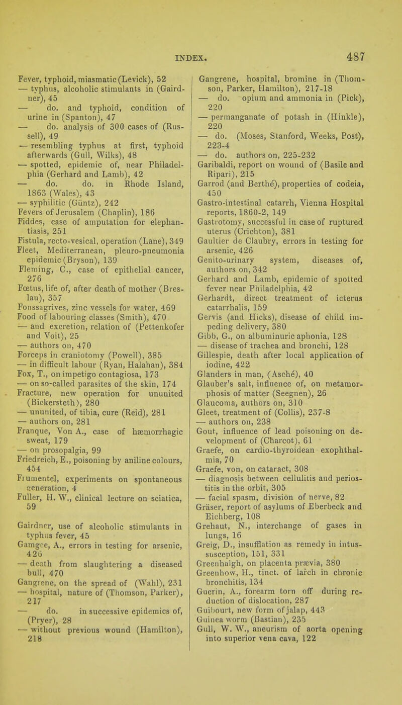 Fever, typhoid, miasmatic (Levick), 52 — typliiis, alcoholic stimulants in (Gaird- ner), 45 — do. and typhoid, condition of urine in (Spanton), 47 — do. analysis of 300 cases of (Rus- sell), 49 — resembling typhus at first, typhoid afterwards (Giiil, Wilks), 48 — spotted, epidemic of, near Philadel- phia (Gerhard and Lamb), 42 — do. do. in Rhode Island, 1863 (Wales), 43 — syphilitic (Giintz), 242 Fevers of Jerusalem (Cliaplin), 186 Fiddes, case of amputation for elephan- tiasis, 251 Fistula, recto-vesical, operation (Lane), 349 Fleet, Mediterranean, pleuro-pneumonia epidemic (Bryson), 139 Fleming, C., case of epithelial cancer, 276 Foetus, life of, after death of mother (Bres- lau), 357 Fonssagrives, zinc vessels for water, 469 Food of labouring classes (Smith), 470 — and excretion, relation of (Pettenkofer and Voit), 25 — authors on, 470 Forceps in craniotomy (Powell), 385 — in difficult labour (Ryan, Halahan), 384 Fo.x, T., on impetigo contagiosa, 173 — on so-called parasites of the skin, 174 Fracture, new operation for ununited (Bickersteth), 280 — ununited, of tibia, cure (Reid), 281 — authors on, 281 Franque, Von A., case of haemorrhagic sweat, 179 — on prosopalgia, 99 Friedreich, E., poisoning by aniline colours, 454 Fiunientel, experiments on spontaneous ceneration, 4 Fuller, H. W., clinical lecture on sciatica, 59 Gairdnrr, use of alcoholic stimulants in typhus fever, 45 Gamgre, A., errors in testing for arsenic, 420 — death from slaughtering a diseased bull, 470 Gangrene, on the spread of (Wahl), 231 — hospital, nature of (Tliorason, Parker), 217 — do. in successive epidemics of, (Pryer), 28 — without previous wound (Hamilton), 218 Gangrene, hospital, bromine in (Thom- son, Parker, Hamilton), 217-18 — do. opium and ammonia in (Pick), 220 — permanganate of potash in (IIinkle), 220 — do. (Moses, Stanford, Weeks, Post), 223-4 — do. authors on, 225-232 Garihaldi, report on wound of (Basile and Ripari), 215 Garrod (and Berthe), properties of codeia, 450 Gastro-intestinal catarrh, Vienna Hospital reports, 1860-2, 149 Gastrotomy, successful in case of ruptured uterus (Crichton), 381 Gaultier de Claubry, errors in testing for arsenic, 426 Genito-urinary system, diseases of, authors on, 342 Gerhard and Lamb, epidemic of spotted fever near Philadelphia, 42 Gerhardt, direct treatment of icterus catarrhalis, 159 Gervis (and Hicks), disease of cliild im- peding delivery, 380 Gibb, G., on albuminuric aphonia, 128 — disease of trachea and bronchi, 128 Gillespie, death after local application of iodine, 422 Glanders in man, (Asche), 40 Glauber's salt, influence of, on metamor- phosis of matter (Seegnen), 26 Glaucoma, authors on, 310 Gleet, treatment of (CoUis), 237-8 — authors on, 238 Gout, influence of lead poisoning on de- velopment of (Charcot), 61 Graefe, on cardio-lhyroidean exophthal- mia, 70 Graefe, von, on cataract, 308 — diagnosis between cellulitis and perios- titis in the orbit, 305 — facial spasm, division of nerve, 82 Griiser, report of asylums of Eberbeck and Eichber'g, 108 Grehaut, N., interchange of gases in lungs, 16 Greig, D., insufflation as remedy in intus- susception, 151, 331 Greenhalgh, on placenta praivia, 380 Grcenhow, H., tinct. of larch in chronic bronchitis, 134 Guerin, A., forearm torn off during re- duction of dislocation, 287 Gniljourt, new form of jalap, 44.'* Guinea worm (Bastian), 235 Gull, W. W., aneurism of aorta opening into superior vena cava, 122