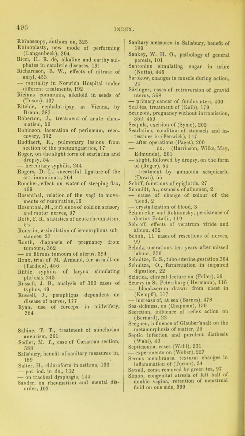 490 INDEX. Rhinoscopy, authors on, 325 Rhinoplasty, new mode of performing (Langenheck), 20-1 Ricci, H. R. de, allvaline and earthy suU phates in catalytic diseases, 191 Richardson, B. W., effects of nitrate of ainyl, 453 — mortality in Norwich Hospital under different treatments, 192 Ricinus communis, alkaloid in seeds of (Tuson), 437 Ritchie, cephalotripsy, at Vienna, by Braun, 387 Rohertoii, J., treatment of acute rheu- matism, 56 Robinson, laceration of perinseum, reco- covery, 382 Roddaert, R., pulmonary lesions from section of the pneumogastrics, 17 Roger, on the slight form of scarlatina and dropsy, 54 — hereditary syphilis, 244 Rogers, D. L., successful ligature of the art. innorainata, 264 Roncher, effect on water of steeping flax, 469 Rosenthal, relation of the vagi to move- ments of respiration,16 Rosentlial, M., influence of cold on sensory and motor nerves, 97 Roth, F. R., statistics of acute rheumatism, 55 Roussin, assimilation of isomorphous sub- stances, 27 Routh, diagnosis of pregnancy from tumours, 362 — on fibrous tumours of uterus, 394 Roux, trial of M. Armand, fur assault on (Tardieu), 456 Ruble, syphilis of larynx simulating phthisis, 243 Russell, J. B., analysis of 300 cases of typhus, 49 Russell, J., pemphigus dependent on disease of nerves, 177 Ryan, use of forceps in midwifery, 384 Sabine, T. T., treatment of subclavian aneurism, 261 Sadler, M. T., case of Cesarean section, 388 Salisbury, benefit of sanitary measures in, 189 Salter, H., chloroform in asthma, 133 — pot. iod. in do., 132 — on tracheal dysphagia, 144 Sander, on rheumatism and mental dis- order, 107 Sanitary measures in Salisburv, benefit of 189 Sankey, W. H. 0., pathology of general paresis, 101 Santonine simulating sugar in urine (Notta), 446 Sarokow, changes in muscle during action, 24 Siixinger, cases of retroversion of gravid uterus, 368 — primary cancer of fundus uteri, 400 Scabies, treatment of (Kalb), 179 Scanzoni, pregnancy without intromission, 362, 459 Scapula, excision of (Syme), 202 Scarlatina, condition of stomach and in- testines in (Fenvvick), 147 — after operations (Paget), 200 — do. (Harrinson, Wilks, May, Edmunds), 201 — slight, followed by dropsy, on the form of (Roger), 54 — treatment bv ammonia sesquicarb. (Down), 55 Schiff, functions of epiglottis, 27 Schmidt, A., osmosis of albumen, 2 — cause of change of colour of the blood, 2 — crystallization of blood, 3 Schniitzler and Rokitansky, persistence of ductus Botallii, 119 Schroff, effects of veratrum viride and album, 432 Schuh, 11 cases of resections of nerves, 99 Schulz, operations ten years after missed labour, 370 Scliidtze, B. S., tubo-uterine gestation,364 Schultze, 0., fermentation in impaired digestion, 22 Sciatica, clinical lecture on (Fuller), 59 Scurvy in St. Petersburg ( Hermann), 116 — blood-serum drawn from chest in (Kempff), 117 — increase of, at sea (Barnes), 478 Sea-sickness, on (Chapman), 150 Secretion, influence of reflex action on (Bernard), 22 Seegiien, influence of Glauber's salt on the metamorphosis of matter, 26 Septic infection and purulent diathesis (Wahl), 40 Septicemia, cases (Wahl), 231 — experiments on (Weber), 227 Serous membranes, textuial changes in inflammation of (Turner), 34 Sewell, coma removed by green tea, 97 Simon, congenital atresia of left half of double vagina, retention of menstrual fluid on one side, 390