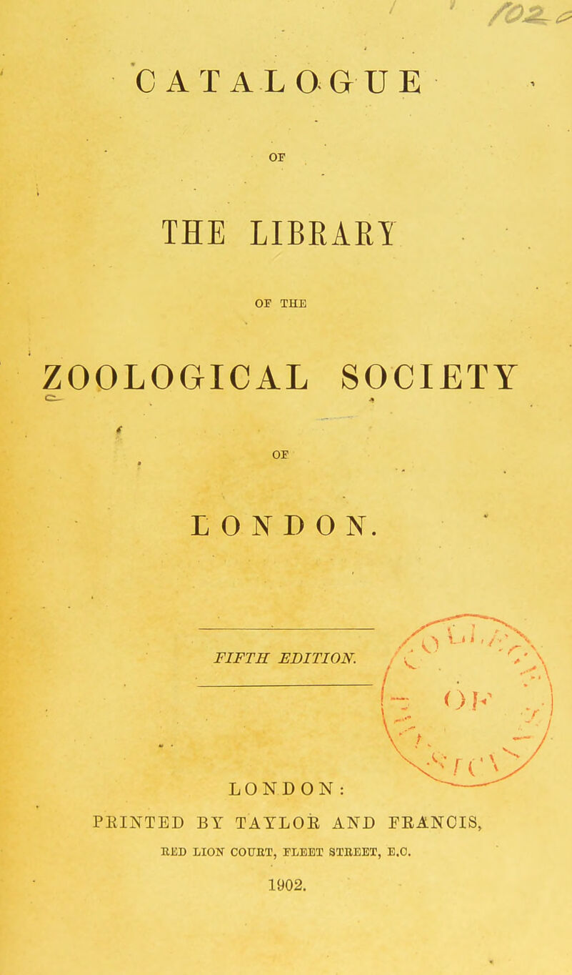 CATALOGUE OF THE LIBEAEY OF THE ZOOLOGICAL SOCIETY C_ j, i OF LONDON. FIFTH EDITION. ' C' \ LONDON: PRINTED BY TAYLOK AND FEANCIS, RED LION COURT, FLEET STREET, E.G. 1902.