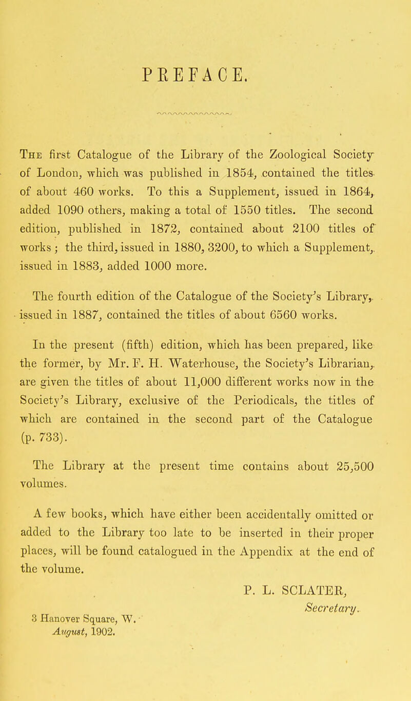 PBEFACE. The first Catalogue of the Library of the Zoological Society of London, -which was published in 1854, contained the titles of about 460 works. To this a Supplement, issued in 1864, added 1090 others, making a total of 1550 titles. The second edition, published in 1872, contained about 2100 titles of works ; the third, issued in 1880, 3200, to which a Supplement,, issued in 1883, added 1000 more. The fourth edition of the Catalogue of the Society's Library,, issued in 1887, contained the titles of about 6560 works. In the present (fifth) edition, which has been prepared, like the former, by Mr. F. H. Waterhouse, the Society's Librarian,, are given the titles of about 11,000 different works now in the Society's Library, exclusive of the Periodicals, the titles of which are contained in the second part of the Catalogue (p. 733). The Library at the present time contains about 25,500 volumes. A few books, which have either been accidentally omitted or added to the Library too late to be inserted in their proper places, will be found catalogued in the Appendix at the end of the volume. P. L. SCLATER, Secretary. 3 Hanover Square, W. August, 1902.