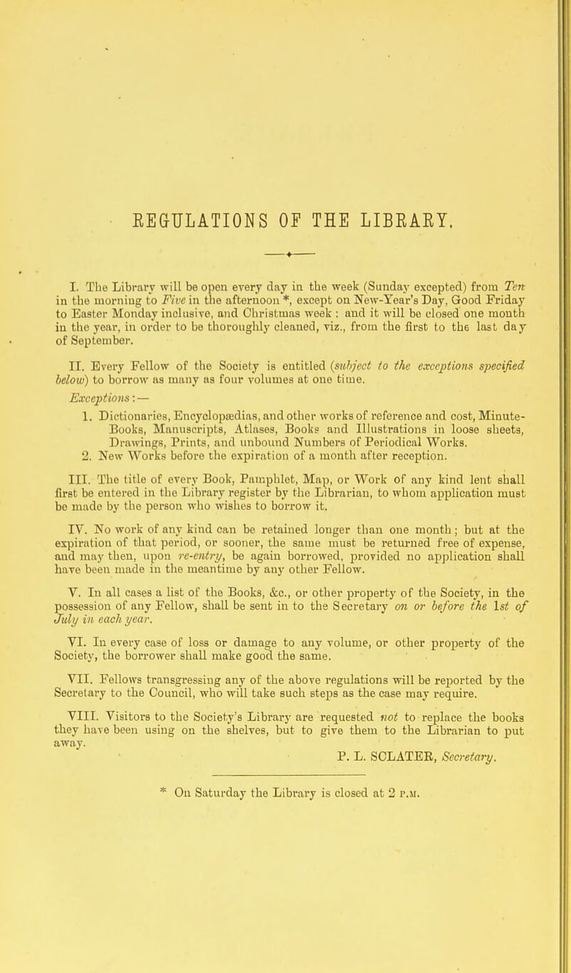 REGULATIONS OF THE LIBRARY. I. The Library will be open every day in the week (Sunday excepted) from Ten in the morning to Five in the afternoon *, except on New-Year's Day, Good Friday to Easter Monday inclusive, and Christmas week : and it will be closed one month in the year, in order to be thoroughly cleaned, viz., from the first to th6 last day of September. II. Every Fellow of the Society is entitled (subject to the exceptions specified below) to borrow as many as four volumes at one time. Exceptions:— 1. Dictionaries, Encyclopaedias, and other works of reference and cost, Minute- Books, Manuscripts, Atlases, Books and Illustrations in loose sheets, Drawings, Prints, and unbound Numbers of Periodical Works. 2. New Works before the expiration of a month after reception. III. The title of every Book, Pamphlet, Map, or Work of any kind lent shall first be entered in the Library register by the Librarian, to whom application must be mado by the person who wishes to borrow it. IV. No work of any kind can be retained longer than one month; but at the expiration of that period, or sooner, the same must be returned free of expense, and may then, upon re-entry, be again borrowed, provided no application shall have been made in the meantime by any other Fellow. V. In all cases a list of the Books, &c, or other property of the Society, in the possession of any Fellow, shall be sent in to the Secretary on or before the 1st of July in each year. VI. In every case of loss or damage to any volume, or other property of the Society, the borrower shall make good the same. VII. Fellows transgressing any of the above regulations will be reported by the Secretary to the Council, who will take such steps as the case may require. VIII. Visitors to the Society's Library are requested not to replace the books they have been using on the shelves, but to give them to the Librarian to put away. P. L. SCLATEE, Secretary. * On Saturday the Library is closed at 2 r.«.