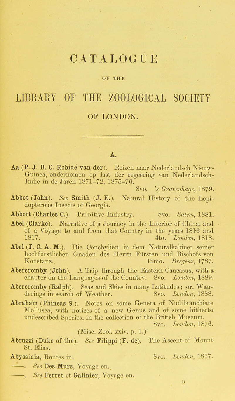 OF THE LIBBAKT OF THE ZOOLOGICAL SOCIETY OF LONDON. A. Aa (P. J. B. C. Robide van der). Eeizen naar Nederlandsch Nieuw- Guinea, ondernoinen op last der regeering van Nederlandsch- Indie in de Jaren 1871-72, 1875-76. 8vo. 's Qravenhage, 1879. Abbot (Jobn). See Smith (J. E.). Natural History of the Lepi- dopterous Insects of Georgia. Abbott (Charles C). Primitive Industry. 8vo. Salem, 1881. Abel (Clarke). Narrative of a Journey in the Interior of China, and of a Voyage to and from that Country in the years 1816 and 1817. 4to. London, 1818. Abel (J. C. A. M.). Die Conchylien in dein Naturalkabinet seiner hochfurstlichen Gnaden des Ilerrn Eiirsten und Bischofs von Konstanz.. 12mo. Bregenz, 1787. Abercromby (John). A Trip through the Eastern Caucasus, with a chapter on the Languages of the Country. 8vo. London, 1889. Abercromby (Ralph). Seas and Skies in many Latitudes; or, Wau- deriugs in search of Weather. 8vo. London, 1888. Abraham (Phineas S.). Notes on some Genera of Nudibranchiate Mollusca, with notices of a new Genus and of some hitherto undescribed Species, in the collection of the British Museum. 8vo. London, 1876. (Misc. Zool. xxiv. p. 1.) Abruzzi (Duke of the). See Filippi (F. de). The Asceut of Mount St. Elias. Abyssinia, Routes in. 8vo. London, 1867. ——. See Des Murs, Voyage en.. , See Ferret et Galinier, Voyage en. i: