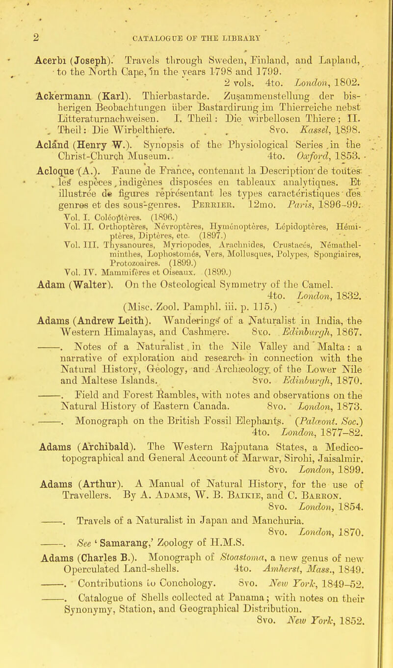Acerbi (Joseph). Travels tlirough Sweden, Finland, and Lapland, to the North Cape, In the years 1798 and 1799. 2 vols. 4to. London, 1802. Ackermaim (Karl). Thierbastarde. Zusammeustellung der bis- herigen Beobachtungen iiber Bastardirung im Thierreiche nebst Litteraturnaehweisen. I. Theil: Die wirbellosen Thiere; II. \ Theil: Die Wirbclthiere. . . 8vo. Kassel, 18.98. Acland (Henry W.). Synopsis of the Physiological Series .in the Christ-Church Museum. 4to. Oxford, 1853. • Aclocrue (A.). Faune de France, contenant la Description' de toiites . les especes, indigenes disposees en tableaux analytiques. Et illustree d« figures representant les types carncteristiques d'es genros et des sous-genres. Perrier. 12ino. Paris, 1896-99; Vol. I. Ooltojlteres. (1896.) Vol. II. Orthoptcres, Nevropteres, Ilymcnoptures, Lepidoptures, Hemi- pteres, Dipteres, etc (1897.) Vol. III. Tliysanoures, Myriopodes, Araclmides, Crustacea, Nematliel- niinthes, Lopliostomds, Vers, Mollusques, Polypes, Spongiaires, Protozoaires. (1899.) Vol. IV. Mammifrres et Oiseaux. (1899.) Adam (Walter). On the Osteological Symmetry of the Camel. 4to. London, 1832. (Misc. Zool. Pamphl. iii. p. 1]5.) Adams (Andrew Leith). Wanderings' of a Naturalist in India, the Western Himalayas, and Cashmere. 8vo. Edinburgh, 1867. . Notes of a Naturalist. in the Nile Valley and ' Malta : a narrative of exploration and research- in connection with the Natural History, Geology, and Archeology of the Lower Nile and Maltese Islands. 8vo. Edinburgh, 1870. . Field and Forest Bambles, with notes and observations on the Natural History of Eastern Canada. 8vo. London, 1873. . . Monograph on the British Fossil Elephants. (Palceont. Soc.) 4to. London, 1877-82. Adams (Archibald). The Western Eajputana States, a Medico- topographical and General Account of Marwar, Sirohi, Jaisalmir. 8vo. London, 1899. Adams (Arthur). A Manual of Natural History, for the use of Travellers. By A. Adams, W. B. Baikie, and C. Barron. 8vo. London, 1S54. . Travels of a Naturalist in Japan and Manchuria. 8vo. London, 1870. . See ' Samarang,' Zoology of H.M.S. Adams (Charles B.). Monograph of Stoastoma, a new genus of new Operculated Land-shells. 4to. Amherst, Mass., 1849. . Contributions to Conchology. Svo. New York, 1849-52. . Catalogue of Shells collected at Panama; with notes on their Synonymy, Station, and Geographical Distribution. 8vo. New Tori; 1852.