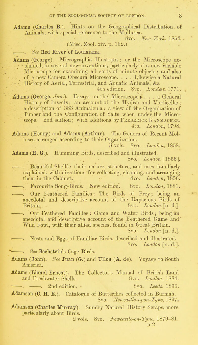 Adams (Charles B.). Hints on the Geographical Distribution of Animal's, with special reference to the Mollusca. 8vo. New York, 1852. (Misc. Zoql. xiv. p. 162.) . See Eed River of Louisiana. Adams (George). Micrographia Ulustrata ; or the Microscope ex- • plained, in several new-inventions, particularly of a new variable Microscope for examining all sorts of minute objects ; and also of a new Camera Obscura Microscope. . . . Likewise a Natural History of Aerial, Terrestrial, and Aquatic Animals^ &c. 4th edition. 8vo. London; 1771. Adams (George, Jun.). Essays on the Microscope > . . . a General History of Insects ; an account of the Hydrse and Vorticellse ; a description of 383 Animalcula ; a view of the Organization of Timber and the Configuration of Salts when under the Micro- scope. 2nd edition; with additions by FrederickKah hacker. 4to. London, 1798. Adams (Henry) and Adams (Arthur). The Genera of Eecent Mol- lusca arranged according to their Organization. 3 vols. 8vo. London, 1858. Adams (H. G-)- Humming Birds, described and illustrated. 8vo. London [1856]. > . Beautiful Shells: their nature, structure, and uses familiarly explained, with directions for collecting, cleaning, and arranging them in the Cabinet. 8vo. London, 1856. - Favourite Song-Birds. New edition. 8vo. London, 1881. . Our Feathered Families: The Birds of Prey; being an anecdotal and descriptive account of the Rapacious Birds of Britain. 8vo. London [n. d.]. . Our Feathered Families : Game and Water Birds; being an anecdotal and descriptive account of the Feathered Game and Wild Fowl, with their allied species, found in Great Britain. 8vo. London [n. d.]. ■ . Nests and Eggs of Familiar Birds, described and illustrated. 8vo. London [n. d.].  . See Bechstein's Cage Birds. Adams (John). See Juan (G.) and Ulloa (A. de). Voyage to South America. Adams (Lionel Ernest). The Collectors Manual of British Land and Freshwater Shells. 8vo. London, 1884. ■ . . 2nd edition. • 8vo. Leeds, 1896. Adamson (C. H. E.). Catalogue of Butterflies collected in Burmah. 8vo. Neivcastle-upon-Tyne, 1897. Adamson (Charles Murray). Sundry Natural History Scraps, more particularly about Birds. 2 vols. 8vo. Neivcastle-on-Tyne, 1879-81. B 2