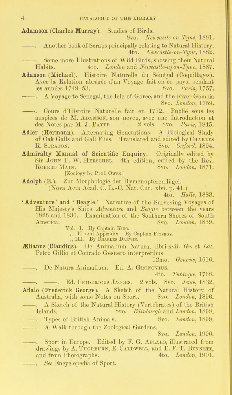 Adamson (Charles Murray). Studies of Birds. Svo. Newcastle-on-Tyne, 1881, . Another book of Scraps principally relating to Natural History. 4to. Newcastle-on-Tyne, 1882. . Some more Illustrations of Wild Birds, showing their Natural Habits. 4to. London and Neivcastle-upon-Tyne, 1887. Adanson (Michael). Histoire Naturelle du Senegal (Coquillages). Avec la Relation abregee d'un Voyage fait en ce pays, pendant les anne'es 1749-53. 8vo. Paris, 1757. . A Voyage to Senegal, the Isle of Goree, and tbe River Gambia Svo. London, 1759. . Cours d'Histoire Naturelle fait en 1772. Public sous les auspices de M. Abanson, son neveu, avec une Introduction et des Notes par M. J. Payer. 2 vols. Svo. Paris, 1845. Adler (Hermann). Alternating Generations. A Biological Study of Oak Galls and Gall Plies. Translated and edited bv Charles R. Straton. Svo. Oxford, 1894. Admiralty Manual of Scientific Enquiry. Originally edited by Sir John P. W Herschel. 4th edition, edited by the Rev. Robert Main. 8vo. London, 1871. [Zoology by Pro)'. Owhn.] Adolph (E.). Zur Morphologie der llymenopterenniigel. (Nova Acta Acad. C. L.-C. Nat. Cur. xlvi. p. 41.) 4to. Halle, 1883. 'Adventure' and 1 Beagle.' Narrative of tbe Surveying Voyages of His Majesty's Ships Adventure and Beagle between the years 1826 and 1836. Examination of the Southern Shores of South America. Svo. London, 1839. Vol. I. By Captain King. ,, II. and Appendix. By Captain Fitzroy. ,, III. By Charles Darwin. iElianus (Claudius). De Animalium Natura, libri xvii. Gr. et Lat. Petro Gillio et Conrado Gesnero interpretibus. 12mo. Geneva;, 1616. . De Natura Animalium. Ed. A. Gronoviits. 4to. Tubingce, 1768. . . Ed. Pribericus Jacobs. 2 vols. Svo. Jena;, 1832. Aflalo (Frederick George). A Sketch of the Natural History of Australia, with some Notes on Sport. Svo. London, 1896. . A Sketch of the Natural History (Vertebrates) of the British Islands. Svo. Edinbnrgli and London, 1898. . Types of British Animals. Svo. London, 1899. . A Walk through the Zoological Gardens. Svo. London, 1900. . Sport in Europe. Edited by P. G. Aflalo, illustrated from drawings by A. Thorbuun, E. Caldwell, and E. P. T. Bennett, and from Photographs. 4to. London, 1901. . See Encyclopedia of Sport.
