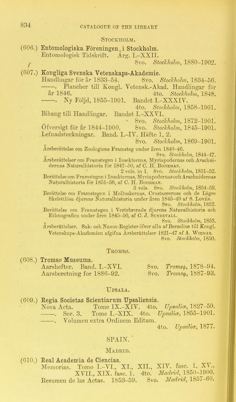 Btockitolm. (606.) Entomologiska Foreningen0i Stockholm. Entomologisk Tidskrift. Arg. L-XXII. ( 8vo. Stockholm, 1880-1902. (007.) Kougliga Svenska Vetenskaps-Akademie. Handlingar for ar 1833-54. 8vo. Stockholm, 1834-56. . Plancher till Kougl. Veteusk.-Akad. Handlingar for &r 1846. 4to. Stockholm, 1848. . Ny Foljd, 1855-1901. Bandet I.-XXXIV. 4to. Stockholm, 1858-1901. Bihang till Handlingar. Bandet I.-XXVI. • 8vo. Stockholm, 1872-1901. Ofversigt for 8r 1844-1900. 8vo. Stockholm, 1845-1901. Lefnadsteckningar. Band. I.-IV. Hiifte 1, 2. 8vo. Stockholm, 1869-1901. Jtrsberattolse om Zoologions Framsteg under Sren 1840-46. 8vo. Stockholm, 1844-47. Arsberiittelser om Framstegen i Insekternas, Myriapodemas och Arachni- dernaa Naturalhistoria for 1847-50, af O. H. Boiieman. 2 vols, in 1. 8vo. Stockholm, 1851-52. Beriittelsoom Framstegen i Insekternas, Myriapodemas ocbArachnidemas Naturalhistoria for 1851-56, af C. H. Boiieman. 3 vols. 8vo. Stockholm, 1854-59. Beriittelso om Framstegen i Molluskernas, Crustaceerna9 och de Liigro Skelettlcisa djurens Naturalhistoria under aren 1845-49 af S. Loven. 8vo. Stockholm, 1852. Berattelse om Framstegen i Vertebrerade djurens Naturalhistoria och Ethnografien under Sren 1845-50, af O. J. Sundevall. 8vo. Stockholm, 1853. Arsberiittelser. Sak- och Namn-Eegisterofvcr alia af Berzelius till Kongl. Vetenskaps-Akademien afgifua Arsberiittelser 1821-47 af A. Wiemar. 8vo. Stockholm, 1850. TuOMStf. (608.) Tromstf Museums. Aarshefter. Band. I.-XVI. 8vo. Troms<p, 1878-94. Aarsberetning for 1886-92. 8vo. Tromsy, 1887-93. Upsala. (609.) Regia Societas Scientiarum Upsaliensis. Nova Acta. Tome 1X.-X1V. 4to. Upsalice, 1S27-50. . Ser. 3. Tome I.-XIX. 4to. Upsalia:, 1855-1901. . Volumen extra Ordinem Editum. 4to. Ujisalia, 1877. SPAIN. ' Madrid. (610.) Real Academia de Ciencias. Memorias. Tomo I.- VI., XI., XII., XIV. fasc. 1, XV., XVII., XIX. fasc. 1. 4to. Madrid, 1850-1900. Eesumen de las Actas. 1853-59. 8vo. Madrid, 1S57-60.