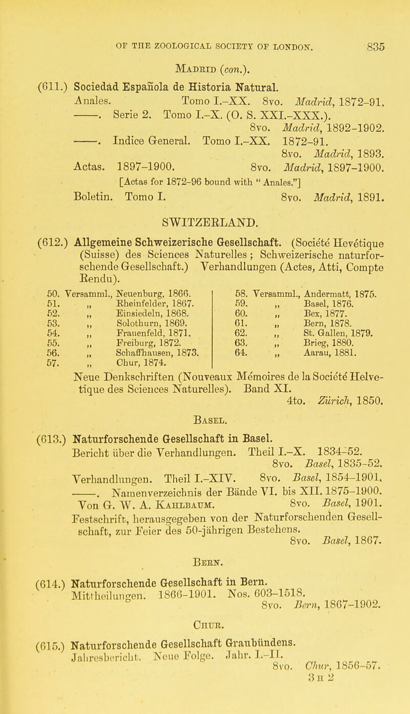 Madrid (con.). (611.) Sociedad Espanola de Historia Natural. Anales. Tomo I.-XX. 8vo. Madrid, 1872-91, . Serie 2. Tomo I.-X. (O. S. XXI.-XXX.). 8vo. Madrid, 1892-1902. . Indice General. Tomo I.-XX. 1872-91. &vo. Madrid, 1893. Actas. 1897-1900. 8vo. Madrid, 1897-1900. [Actas for 1872-96 bound with  Anales.] Boletin. Tomo I. 8vo. Madrid, 1891. SWITZEKLAND. (612.) Allgemeine Schweizerische Gesellschaft. (Societe Hevetique (Suisse) des Sciences JNaturelles; Schweizerische naturfor- schende Gesellschaft.) VerhandluDgen (Actes, Atti, Compte Rendu). 58. Versamml., Andermatt, 1875. Basel, 1876. Bex, 1877. Bern, 1878. „ St. Gallen, 1879. Brieg, 1880. „ Aarau, 1881. 51. 52. 53. 54. 55. 56. 57. Neuenburg, 1866. 58. Eheinfelder, 1867. 59. Einsiedeln, 1868. 60. Solothurn, 1869. 61. Frauenfeld, 1871. 62. Freiburg, 1872. 63. Schaffbausen, 1873. 64. Cbur, 1874. Neue Denkschriften (Nouveaux Memoires de la Societe' Helve- tique des Sciences Naturelles). Band XI. 4to. Zurich, 1850. Basel. (613.) Naturforschende Gesellschaft in Basel. Bericht iiber die Verhandlungen. Theil I.-X. 1834-52. 8vo. Basel, 1835-52. Verhandlungen. Theil I.-XIV. 8vo. Basel, 1854-1901. . Naraenverzeichnis der Biinde VI. bis XII. 1875-1900. Von G. W. A. Kahlbaum. 8vo. Basel, 1901. Festschrift, herausgegeben von der Naturforschenden Gesell- schaft, zur Eeier des 50-jahrigen Bestehens. 8vo. Basel, 1867. Been. (614.) Naturforschende Gesellschaft in Bern. Mitrheilungeni 1866-1901. Nos. 603-1518. 8vo. Bern, 1867-1902. Cnun. (615.) Naturforschende Gesellschaft Graubiindens. Jaliresbericht. Neue Folge. .Tahr. L-II. 8vo. Cliur, 1856-57. 3h 2