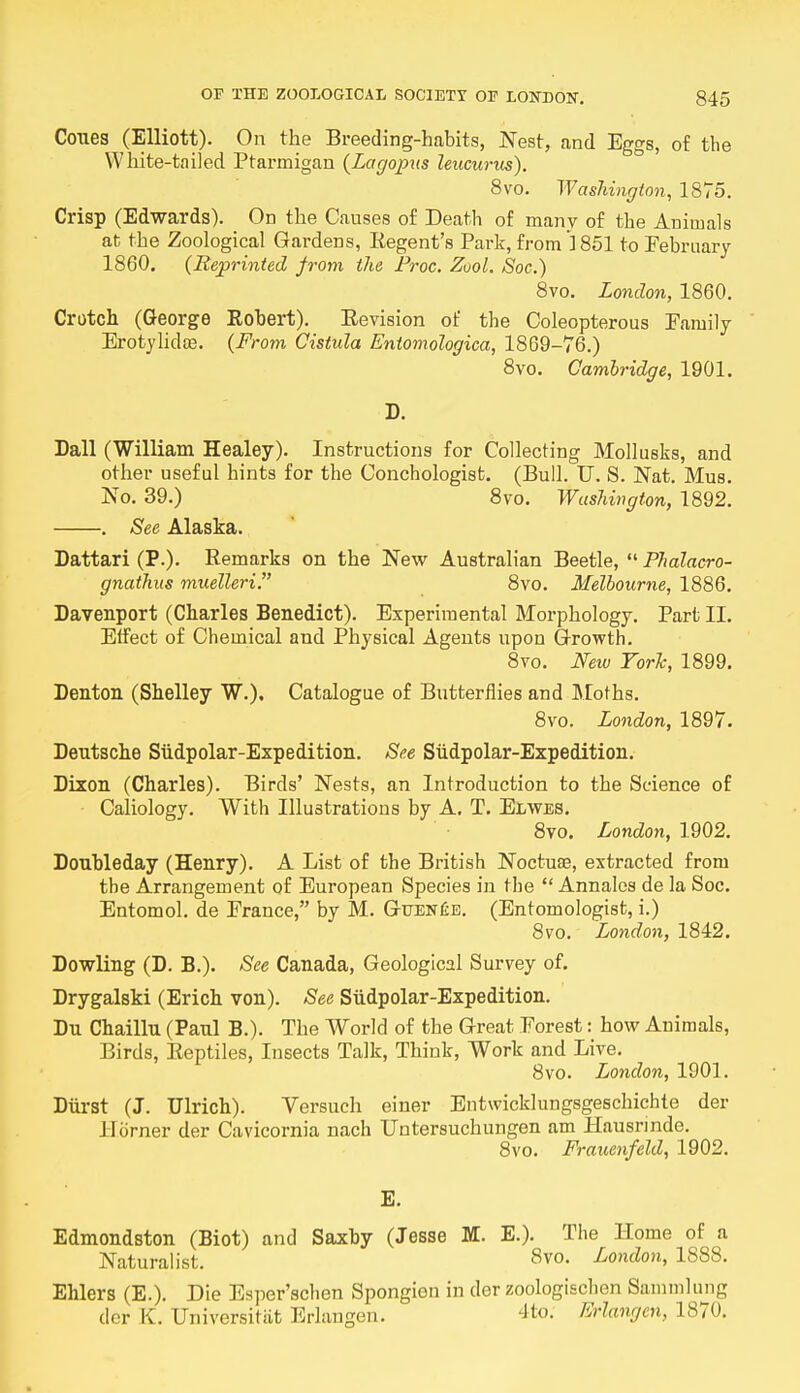 Cones (Elliott). On the Breeding-habits, Nest, and Eggs, of the White-tailed Ptarmigan (Lagopus leucurus). 8vo. Washington, 1875. Crisp (Edwards). On the Causes of Death of many of the Animals at the Zoological Gardens, Regent's Park, from 1851 to February 1860. (Reprinted from the Proc. Zvol, Soc.) 8vo. London, 1860. Crotch (George Robert). Revision of the Coleopterous Family Erotylidee. (From Cistula Entomologica, 1869-76.) 8vo. Cambridge, 1901. D. Dall (William Healey). Instructions for Collecting Mollusks, and other useful hints for the Conchologist. (Bull. U. S. Nat. Mus. No. 39.) 8vo. Washington, 1892. . See Alaska. Dattari (P.). Remarks on the New Australian Beetle,  Phalacro- gnathus muelleri. 8vo. Melbourne, 1886. Davenport (Charles Benedict). Experimental Morphology. Part II. Effect of Chemical and Physical Agents upon Growth. 8vo. New York, 1899. Denton (Shelley W.). Catalogue of Butterflies and Moths. 8vo. London, 1897. Deutsche Siidpolar-Expedition. See Siidpolar-Expedition. Dixon (Charles). Birds' Nests, an Introduction to the Science of • Caliology. With Illustrations by A. T. Elwes. 8vo. London, 1902. Donbleday (Henry). A List of the British Noctuee, extracted from the Arrangement of European Species in the  Annalcs de la Soc. Entomol. de France, by M. Guen£e. (Entomologist, i.) 8vo. London, 1842. Dowling (D. B.). See Canada, Geological Survey of. Drygalski (Erich von). See Siidpolar-Expedition. Du Chaillu (Paul B.). The World of the Great Forest: how Animals, Birds, Reptiles, Insects Talk, Think, Work and Live. 8vo. London, 1901. Durst (J. Ulrich). Versuch einer Entwicklungsgeschichte der Horner der Cavicornia nach Untersuchungen am Hausrinde. 8vo. Frauenfeld, 1902. E. Edmondston (Biot) and Saxby (Jesse M. E.). The Home of a Naturalist. 8v°. London, 1888. Ehlers (E.). Die Esper'schen Spongien in der zoologischen Sammlung der EL Universitiit Erlangen. 4to. Erlangen, 187<».