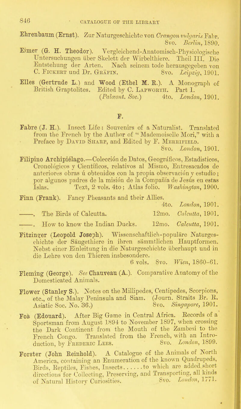 Ehrenbaum (Ernst). Zur Naturgeschichte von Crangon vuIgaru Fabr. 8vo. Berlin, 1890. Eiiner (G. H. Tlieodor). Vergleichend-Anatoinisch-Physiologische Untersuchungen iiber Skelett der Wirbelthiere. Theil III. Die Entstekung der Arten. Nach seinem tode herausgegeben von C. Ficeert und Dr. Grafin. 8vo. Leipzig, 1901. Elles (Gertrnde L.) and Wood (Ethel M. R.). A Monograph of British Graptolites. Edited by C. Lapwortii. Part 1. (Palaont. Soc.) 4to. London, 1901. F. Fabre (J. H.). Insect Life: Souvenirs of a Naturalist. Translated from the French by the Author of  Mademoiselle Mori, with a Preface by David Sharp, and Edited by F. Merrifield. 8vo. London, 1901. Filipino Archipielago.—Coleccion de Datos, Geograficos, Estadisticos, Cronologicos y Cienti'ficos, relativos al Mismo, Entresacados de anteriores obras u obtenidos con la propia observacion y estudio; por alguuos padres de la mision de la Compania de Jesus en estas Islas. Text, 2 vols. 4to ; Atlas folio. Washington, 1900. Finn (Frank). Fancy Pheasants and their Allies. 4to. London, 1901. . The Birds of Calcutta. 12mo. Calcutta, 1901. . How to know the Indian Ducks. 12mo. Calcutta, 1901. Fitzinofer (Leopold Joseph). Wissenschaftlich-populare JNaturges- chicbte der Siiugethiere in ihren siimmtlichen Hauptformen. Nebst einer Einleitung in die Naturgeschichte iiberhaupt und in die Lehre von den Thieren insbesondere. 6 vols. 8vo. Wien, 1860-61. Fleming (George). See Chanvean (A.). Comparative Anatomy of the Domesticated Animals. Flower (Stanley S.). Notes on the Millipedes, Centipedes, Scorpions, etc., of the Malay Peninsula and Siam. (Journ. Straits Br. E. Asiatic Soc. No. 36.) 8vo. Singapore, 1901. Foa (Edonard). After Big Game in Central Africa. Eecords of a Sportsman from August 1894 to November 1897, when crossing the Dark Continent from the Mouth of the Zambesi to the French Congo. Translated from the French, with an Intro- duction, by Frederic Lees. Svo. London, 1899. Forster (John Reinhold). A Catalogue of the Animals of North America, containing an Enumeration of the know n Quadrupeds, Birds, Eeptiles, Fishes, Insects to which are added short directions for Collecting, Preserving, and Transporting, all kinds of Natural Eistory Curiosities. 8vo. London, It a.